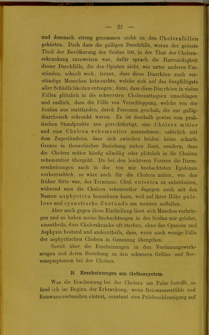 und demnach streng genommen nicht zu den Cholerafällen gehörten. Doch dass die galligen Durchfälle, woran der grösste Theil der Bevölkerung der Seidau litt, in der That der Cholera- erkrankung zuzuweisen war, dafür sprach die Hartnäckigkeit dieser Durchfälle, die den Opiaten nicht, wie unter anderen Um- ständen, schnell wich; ferner, dass diese Diarrhöen auch ver- ständige Menschen heimsuchte, welche sich auf das Sorgfältigste aller Schädlichkeiten entzogen; dann, dass diese Diarrhöen in vielen Fällen plötzlich in die schwersten Choleraattaquen umschlugen und endlich, dass die Fälle von Verschleppung, welche von der Seidau aus stattfanden, durch Personen geschah, die nur gallig- diarrhoisch erkrankt waren. Es ist desshalb gewiss vom prak- tischen Standpunkte aus gerechtfertigt, eine Cholera mitior und eine Cholera vehementior anzunehmen, natürlich mit dem Zugeständniss, dass sich zwischen beiden keine scharfe Grenze in theoretischer Beziehung ziehen lässt, sondern, dass die Cholera mitior häufig allmälig oder plötzlich in die Cholera vehementior übergeht. Da bei den leichteren Formen die Darm- erscheinungen auch in der von mir beobachteten Epidemie vorherrschtefi, so wäre auch für die Cholera mitior, wie das früher Sitte war, der Terminus: Chol, enterica zu substituiren, während man die Cholera vehementior dagegen auch mit den Namen asphyctica bezeichnen kann, weil auf ihrer Höhe puls- lose und cyanotische Zustände am meisten auffallen. Aber auch gegen diese Eintheilung lässt sich Manches vorbrin- gen und so haben meine Beobachtungen in der Seidau mir gelehrt, einestbeils, dass Cholerakranke oft sterben, ohne das Cyanose und Asphyxie bestand und anderntheils, dass, wenn auch wenige Fälle der asphyctischen Cholera in Genesung übergehen. Soviel über die Erscheinungen in den Verdauungswerk- zeugen und deren Beziehung zu den schweren Gefäss- und Ner- vensymptomen bei der Cholera. B. Erscheinungen am Gefässsystem. Was die Erscheinung bei der Cholera am Pulse betrifft, so fand ich im Beginn der Erkrankung, wenn Reiswasserstiihle und Keiswassererbrechen eintrat, constant eine Pulsbeschleunigung auf