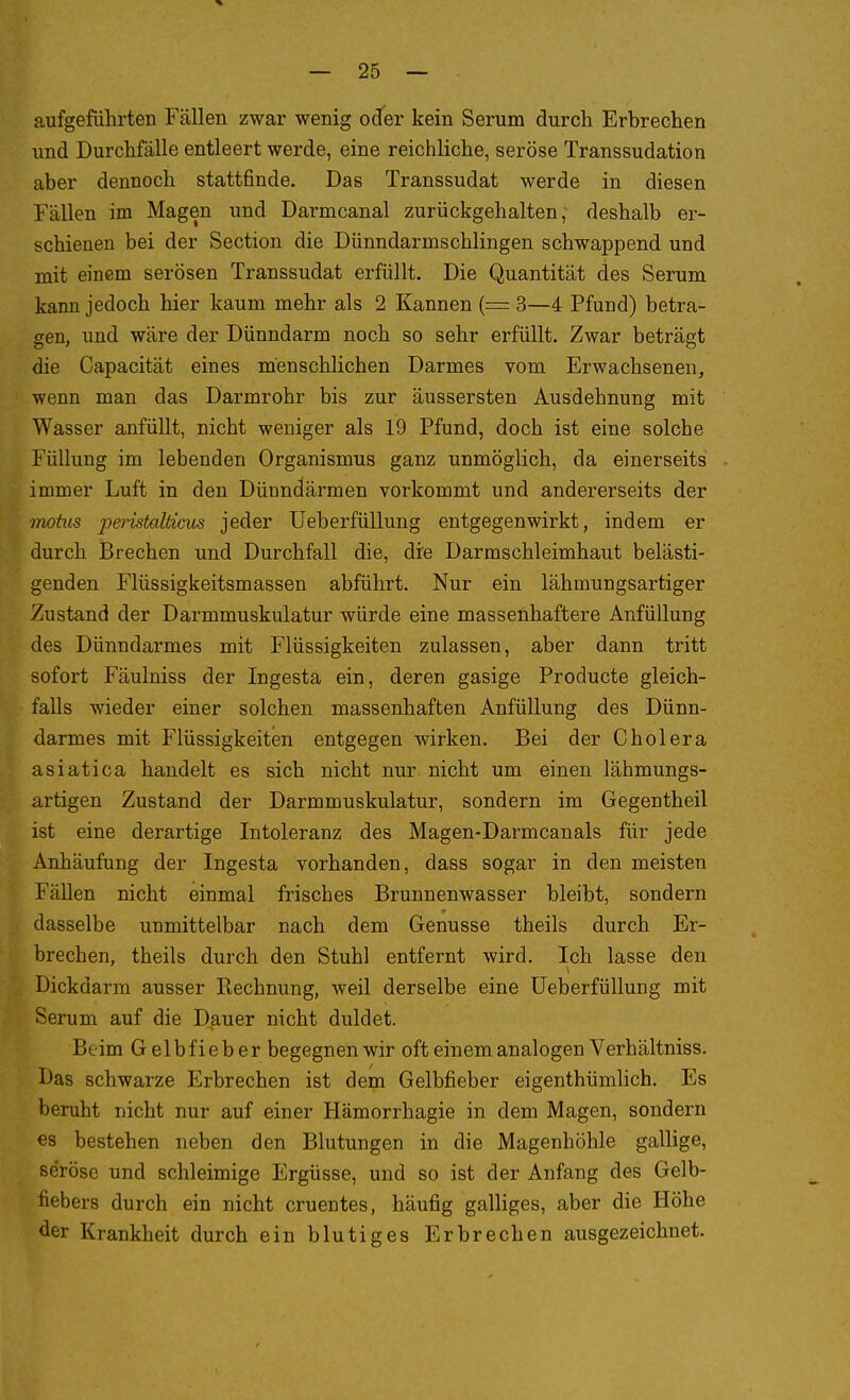 aufgeführten Fällen zwar wenig oder kein Serum durch Erbrechen und Durchfälle entleert werde, eine reichliche, seröse Transsudation aber dennoch stattfinde. Das Transsudat werde in diesen Fällen im Magen und Darmcanal zurückgehalten, deshalb er- schienen bei der Section die Dünndarmschlingen schwappend und mit einem serösen Transsudat erfüllt. Die Quantität des Serum kann jedoch hier kaum mehr als 2 Kannen (= 3—4 Pfund) betra- gen, und wäre der Dünndarm noch so sehr erfüllt. Zwar beträgt die Capacität eines menschlichen Darmes vom Erwachsenen, wenn man das Darmrohr bis zur äussersten Ausdehnung mit Wasser anfüllt, nicht weniger als 19 Pfund, doch ist eine solche Füllung im lebenden Organismus ganz unmöglich, da einerseits immer Luft in den Dünndärmen vorkommt und andererseits der inohis peristahicus jeder Ueberfüllung entgegenwirkt, indem er durch Brechen und Durchfall die, die Darmschleimhaut belästi- genden Flüssigkeitsmassen abführt. Nur ein lähmungsartiger Zustand der Darmmuskulatur würde eine massenhaftere Anfüllung des Dünndarmes mit Flüssigkeiten zulassen, aber dann tritt sofort Fäulniss der Ingesta ein, deren gasige Producte gleich- falls wieder einer solchen massenhaften Anfüllung des Dünn- darmes mit Flüssigkeiten entgegen wirken. Bei der Cholera asiatica handelt es sich nicht nur nicht um einen lähmungs- artigen Zustand der Darmmuskulatur, sondern im Gegentheil ist eine derartige Intoleranz des Magen-Darmcanals für jede Anhäufung der Ingesta vorhanden, dass sogar in den meisten Fällen nicht einmal frisches Brunnenwasser bleibt, sondern dasselbe unmittelbar nach dem Genüsse theils durch Er- brechen, theils durch den Stuhl entfernt wird. Ich lasse den Dickdarm ausser Rechnung, weil derselbe eine Ueberfüllung mit Serum auf die Dauer nicht duldet. Beim Gelbfieber begegnen wir oft einem analogen Verhältniss. Das schwarze Erbrechen ist dem Gelbfieber eigenthümlich. Es beruht nicht nur auf einer Hämorrhagie in dem Magen, sondern es bestehen neben den Blutungen in die Magenhöhle gallige, seröse und schleimige Ergüsse, und so ist der Anfang des Gelb- fiebers durch ein nicht cruentes, häufig galliges, aber die Höhe der Krankheit durch ein blutiges Erbrechen ausgezeichnet.