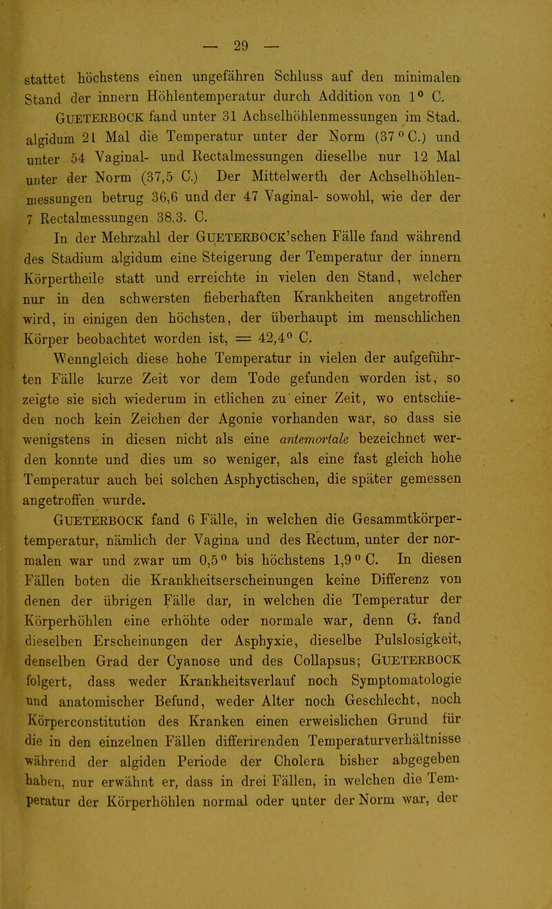 stattet höchstens einen ungefähren Schluss auf den minimalen Stand der innern Höhlentemperatur durch Addition von 1** C. GUETERBOCK fand unter 31 Achselhöhlenmessungen im Stad.. algidum 21 Mal die Temperatur unter der Korm (37<^C.) und unter 54 Vaginal- und Rectalmessungen dieselbe nur 12 Mal unter der Norm (37,5 C.) Der Mittelwerth der Achselhöhlen- niessungen betrug 36,6 und der 47 Vaginal- sowohl, wie der der 7 Rectalmessungen 38.3. C. In der Mehrzahl der GuETERBOCK'sehen Fälle fand während des Stadium algidum eine Steigerung der Temperatur der innern Körpertheile statt und erreichte in vielen den Stand, welcher nur in den schwersten fieberhaften Krankheiten angetroffen wird, in einigen den höchsten, der überhaupt im menschhchen Körper beobachtet worden ist, = 42,4*^ C. Wenngleich diese hohe Temperatur in vielen der aufgeführ- ten Fälle kurze Zeit vor dem Tode gefunden worden ist, so zeigte sie sich wiederum in etlichen zu einer Zeit, wo entschie- den noch kein Zeichen der Agonie vorhanden war, so dass sie wenigstens in diesen nicht als eine aniemortale bezeichnet wer- den konnte und dies um so weniger, als eine fast gleich hohe Temperatur auch bei solchen Asphyctischen, die später gemessen angetroffen wurde. GUETERBOCK fand 6 Fälle, in welchen die Gesammtkörper- temperatur, nämlich der Vagina und des Rectum, unter der nor- malen war und zwar um 0,5^ bis höchstens 1,9 C. In diesen Fällen boten die Krankheitserscheinungen keine Differenz von denen der übrigen Fälle dar, in welchen die Temperatur der Körperhöhlen eine erhöhte oder normale war, denn G. fand dieselben Erscheinungen der Asphyxie, dieselbe Pulslosigkeit, denselben Grad der Cyanose und des CoUapsus; GuETERBOCK folgert, dass weder Krankheitsverlauf noch Symptomatologie und anatomischer Befund, weder Alter noch Geschlecht, noch Körperconstitution des Kranken einen erweislichen Grund für die in den einzelnen Fällen differirenden Temperaturverhältnisse während der algiden Periode der Cholera bisher abgegeben haben, nur erwähnt er, dass in drei Fällen, in welchen die Tem- peratur der Körperhöhlen normal oder unter der Norm war, der