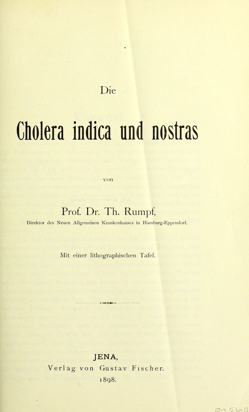 Die Cholera indica und nostras von Prof. Dr. Th. Rumpf, Direktor des Neuen Allgemeinen Krankenhauses in Hamburg-Eppendorf. Mit einer lithographischen Tafel. JENA, Verlag von Gustav Fischer. 1 898. O n '< \n