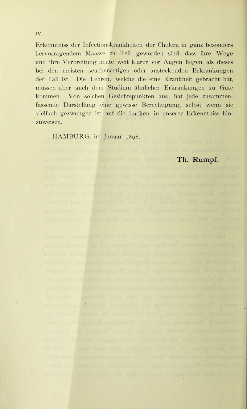 Erkenntniss der Infectionskrankheiten der Cholera in ganz besonders hervorragendem Maasse zu Teil g'eworden sind, dass ihre Wege und ihre Verbreitung heute weit klarer vor Augen liegen, als dieses bei den meisten seuchenartigen oder ansteckenden Erkrankungen der Fall ist. Die Lehren, welche die eine Krankheit gebracht hat, müssen aber auch dem Studium ähnlicher Erkrankungen zu Gute kommen. Von solchen Gesichtspunkten aus, hat jede zusammen- fassende Darstellung eine gewisse Berechtigung, selbst wenn sie vielfach gezwungen ist auf die Lücken in unserer Erkenntniss hin- zuweisen. HAMBURG, im Januar 1898. Th. Rumpf.