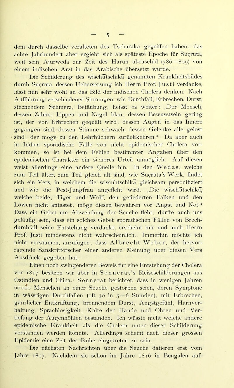 dem durch dasselbe veralteten des Tscharaka gegriffen haben; das achte Jahrhundert aber ergiebt sich als späteste Epoche für Su<;ruta, weil sein Ajurweda zur Zeit des Harun al-raschid (786 — 809) von einem indischen Arzt in das Arabische übersetzt wurde. Die Schilderung des wischütschika genannten Krankheitsbildes durch Sugruta, dessen ETebersetzung ich Herrn Prof. Justi verdanke, lässt nun sehr wohl an das Bild der indischen Cholera denken. Nach Aufführung verschiedener Störungen, wie Durchfall, Erbrechen, Durst, stechendem Schmerz, Betäubung, heisst es weiter; „Der Mensch, dessen Zähne, Lippen und Nägel blau, dessen Bewusstsein gering ist, der von Erbrechen gequält wird, dessen Augen in das Innere gegangen sind, dessen Stimme schwach, dessen Gelenke alle gelöst sind, der möge zu den Lehrbüchern zurückkehren.“ Da aber auch in Indien sporadische Eälle von nicht epidemischer Cholera Vor- kommen, so ist bei dem Eehlen bestimmter Angaben über den epidemischen Charakter ein sicheres Urteil unmöglich. Auf diesen weist allerdings eine andere Quelle hin. In den Wedas, welche zum Teil älter, zum Teil gleich alt sind, wie Suqruta’s Werk, findet sich ein Vers, in welchem die wiscühtschika gleichsam personifiziert und wie die Pest-Jungfrau angefleht wird. „Die wischütschika, welche beide, Tiger und Wolf, den gefiederten Ealken und den Löwen nicht antastet, möge diesen bewahren vor Angst und Not.“ Dass ein Gebet um Abwendung der Seuche fleht, dürfte auch uns geläufig sein, dass ein solches Gebet sporadischen Eällen von Brech- durchfall seine Entstehung verdankt, erscheint mir und auch Herrn Prof. Justi mindestens nicht wahrscheinlich. Immerhin möchte ich nicht versäumen, anzufügen, dass Albrecht Weber, der hervor- ragende Sanskritforscher einer anderen Meinung über diesen Vers Ausdruck gegeben hat. Einen noch zwingenderen Beweis für eine Entstehung der Cholera vor 1817 besitzen wir aber in Sonnerat’s Reiseschilderungen aus Ostindien und China. Sonnerat berichtet, dass in wenigen Jahren 60000 Menschen an einer Seuche gestorben seien, deren Symptone in wässrigen Durchfällen (oft 30 in 5 — 6 Stunden), mit Erbrechen, gänzlicher Entkräftung, brennendem Durst, Angstgefühl, Harnver- haltung, Sprachlosigkeit, Kälte der Hände und Ohren und Ver- tiefung der Augenhöhlen bestanden. Ich wüsste nicht welche andere epidemische Krankheit als die Cholera unter dieser Schilderung verstanden werden könnte. Allerdings scheint nach dieser grossen Epidemie eine Zeit der Ruhe eingetreten zu sein. Die nächsten Nachrichten über die Seuche datieren erst vom Jahre 1817. Nachdem sie schon im Jahre 1816 in Bengalen auf-