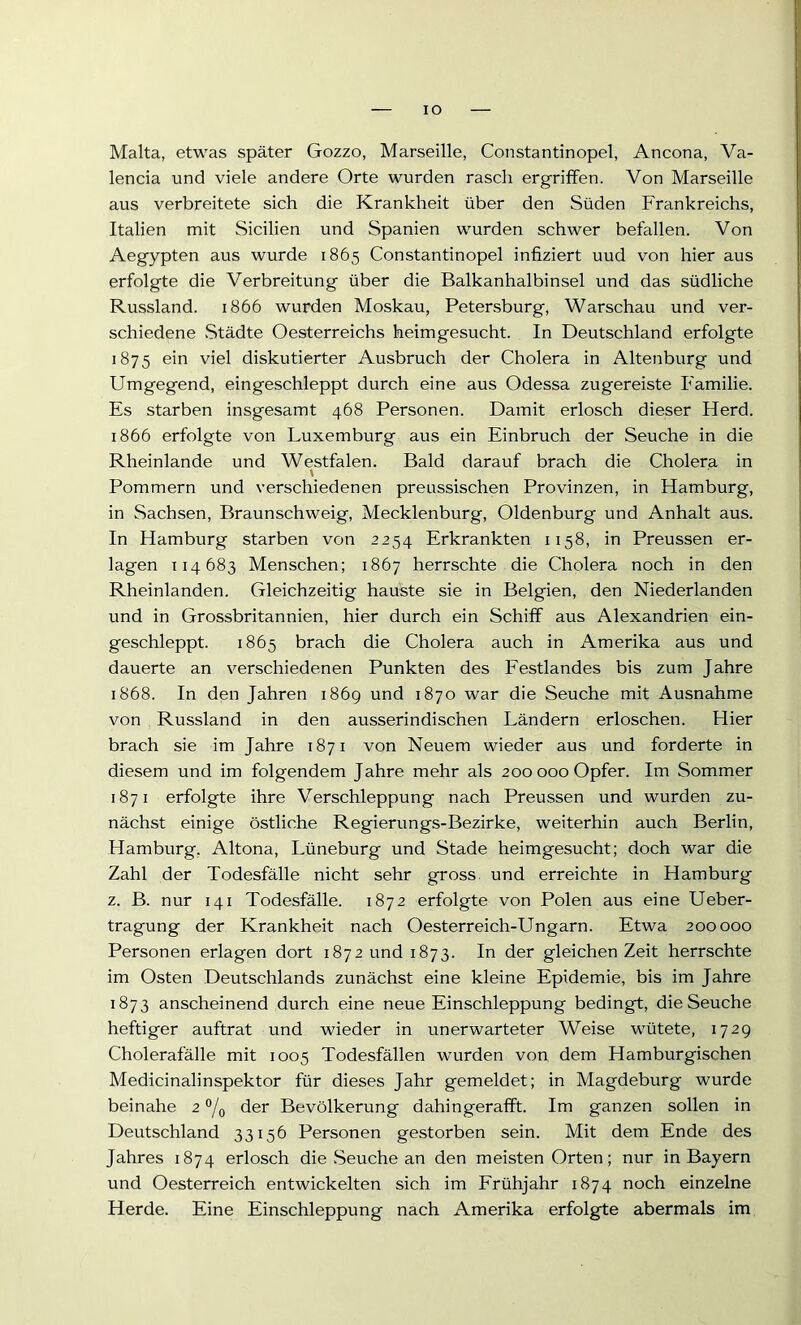 IO Malta, etwas später Gozzo, Marseille, Constantinopel, Ancona, Va- lencia und viele andere Orte wurden rasch ergriffen. Von Marseille aus verbreitete sich die Krankheit über den Süden Frankreichs, Italien mit Sicilien und Spanien wurden schwer befallen. Von Aegypten aus wurde 1865 Constantinopel infiziert uud von hier aus erfolgte die Verbreitung über die Balkanhalbinsel und das südliche Russland. 1866 wurden Moskau, Petersburg, Warschau und ver- schiedene Städte Oesterreichs heimgesucht. In Deutschland erfolgte 1875 ein viel diskutierter Ausbruch der Cholera in Altenburg und Umgegend, eingeschleppt durch eine aus Odessa zugereiste Familie. Es starben insgesamt 468 Personen. Damit erlosch dieser Herd. 1866 erfolgte von Luxemburg aus ein Einbruch der Seuche in die Rheinlande und Westfalen. Bald darauf brach die Cholera in Pommern und verschiedenen preussischen Provinzen, in Hamburg, in Sachsen, Braunschweig, Mecklenburg, Oldenburg und Anhalt aus. In Hamburg starben von 2254 Erkrankten 1158, in Preussen er- lagen 114683 Menschen; 1867 herrschte die Cholera noch in den Rheinlanden. Gleichzeitig hauste sie in Belgien, den Niederlanden und in Grossbritannien, hier durch ein Schiff aus Alexandrien ein- geschleppt. 1865 brach die Cholera auch in Amerika aus und dauerte an verschiedenen Punkten des Festlandes bis zum Jahre 1868. In den Jahren 1869 und 1870 war die Seuche mit Ausnahme von Russland in den ausserindischen Ländern erloschen. Hier brach sie im Jahre 1871 von Neuem wieder aus und forderte in diesem und im folgendem Jahre mehr als 200 000 Opfer. Im Sommer 1871 erfolgte ihre Verschleppung nach Preussen und wurden zu- nächst einige östliche Regierungs-Bezirke, weiterhin auch Berlin, Hamburg, Altona, Lüneburg und Stade heimgesucht; doch war die Zahl der Todesfälle nicht sehr gross, und erreichte in Hamburg z. B. nur 141 Todesfälle. 1872 erfolgte von Polen aus eine Ueber- tragung der Krankheit nach Oesterreich-Ungarn. Etwa 200000 Personen erlagen dort 1872 und 1873. In der gleichen Zeit herrschte im Osten Deutschlands zunächst eine kleine Epidemie, bis im Jahre 1873 anscheinend durch eine neue Einschleppung bedingt, die Seuche heftiger auftrat und wieder in unerwarteter Weise wütete, 1729 Cholerafälle mit 1005 Todesfällen wurden von dem Hamburgischen Medicinalinspektor für dieses Jahr gemeldet; in Magdeburg wurde beinahe 2 °/o der Bevölkerung dahingerafft. Im ganzen sollen in Deutschland 33156 Personen gestorben sein. Mit dem Ende des Jahres 1874 erlosch die Seuche an den meisten Orten; nur in Bayern und Oesterreich entwickelten sich im Frühjahr 1874 noch einzelne Herde. Eine Einschleppung nach Amerika erfolgte abermals im