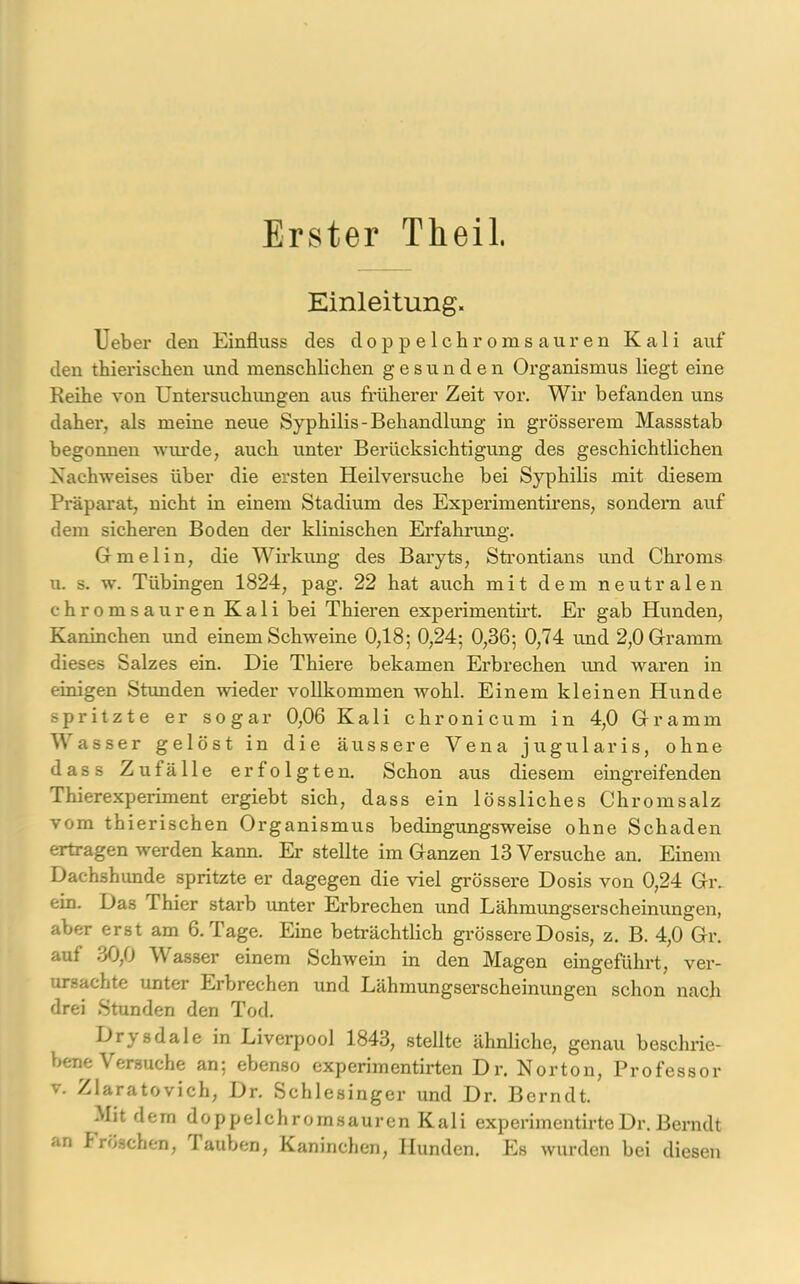 Erster Theil. Einleitung. lieber den Einfluss des doppelchromsauren Kali auf den thierischen und menschlichen gesunden Organismus liegt eine Reihe von Untersuchungen aus früherer Zeit vor. Wir befanden uns daher, als meine neue Syphilis-Behandlung in grösserem Massstab begonnen wurde, auch unter Berücksichtigung des geschichtlichen Nachweises über die ersten Heilversuche bei Syphilis mit diesem Präparat, nicht in einem Stadium des Experimentirens, sondern auf dem sicheren Boden der klinischen Erfahrung. Gmelin, die Wirkung des Baryts, Strontians und Chroms u. s. w. Tübingen 1824, pag. 22 hat auch mit dem neutralen chromsauren Kali bei Thieren experimentirt. Er gab Hunden, Kaninchen und einem Schweine 0,18; 0,24; 0,36; 0,74 und 2,0 Gramm dieses Salzes ein. Die Thiere bekamen Erbrechen und waren in einigen Stunden wieder vollkommen wohl. Einem kleinen Hunde spritzte er sogar 0,06 Kali ch ronicum in 4,0 Gramm \\ asser gelöst in die äussere Vena jugularis, ohne dass Zufälle erfolgten. Schon aus diesem eingreifenden Thierexperiment ergiebt sich, dass ein lössliches Chromsalz vom thierischen Organismus bedingungsweise ohne Schaden ertragen werden kann. Er stellte im Ganzen 13 Versuche an. Einem Dachshunde spritzte er dagegen die viel grössere Dosis von 0,24 Gr. ein. Da3 Thier starb unter Erbrechen und Lähmungserscheinungen, aber erst am 6. Tage. Eine beträchtlich grössere Dosis, z. B. 4,0 Gr. auf 30,0 Wasser einem Schwein in den Magen eingeführt, ver- ursachte unter Erbrechen und Lähmungserscheinungen schon nach drei Stunden den Tod. Drysdale in Liverpool 1843, stellte ähnliche, genau beschrie- bene Versuche an; ebenso experimentirten Dr. Norton, Professor v. Zlaratovich, Dr. Schlesinger und Dr. Berndt. Mit dem doppelchromsauren Kali experimentirteDr.Berndt an Tröschen, lauben, Kaninchen, Hunden. Es wurden bei diesen