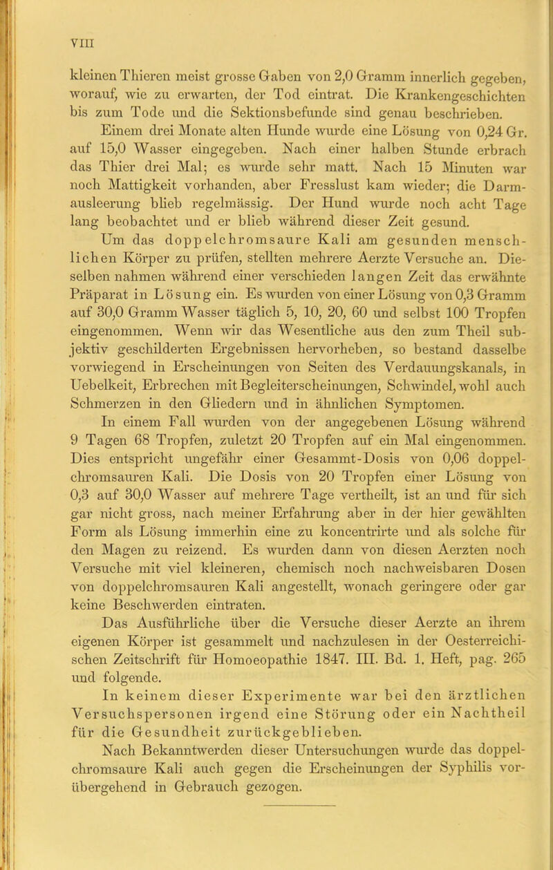 VIII kleinen Thieren meist grosse Gaben von 2,0 Gramm innerlich gegeben, worauf, wie zu erwarten, der Tod eintrat. Die Krankengeschichten bis zum Tode und die Sektionsbefunde sind genau beschrieben. Einem drei Monate alten Hunde wurde eine Lösung von 0,24 Gr. auf 15,0 Wasser eingegeben. Nach einer halben Stunde erbrach das Thier drei Mal; es wurde sehr matt. Nach 15 Minuten war noch Mattigkeit vorhanden, aber Fresslust kam wieder; die Darm- ausleerung blieb regelmässig. Der Hund wurde noch acht Tage lang beobachtet und er blieb während dieser Zeit gesund. Um das doppelchromsaure Kali am gesunden mensch- lichen Körper zu prüfen, stellten mehrere Aerzte Versuche an. Die- selben nahmen während einer verschieden langen Zeit das erwähnte Präparat in Lösung ein. Es wurden von einer Lösung von 0,3 Gramm auf 30,0 Gramm Wasser täglich 5, 10, 20, 60 und selbst 100 Tropfen eingenommen. Wenn wir das Wesentliche aus den zum Theil sub- jektiv geschilderten Ergebnissen hervorheben, so bestand dasselbe vorwiegend in Erscheinungen von Seiten des Verdauungskanals, in Uebelkeit, Erbrechen mit Begleiterscheinungen, Schwindel, wohl auch Schmerzen in den Gliedern und in ähnlichen Symptomen. In einem Fall wurden von der angegebenen Lösung während 9 Tagen 68 Tropfen, zuletzt 20 Tropfen auf ein Mal eingenommen. Dies entspricht ungefähr einer Gesammt-Dosis von 0,06 doppel- chromsauren Kali. Die Dosis von 20 Tropfen einer Lösung von 0,3 auf 30,0 Wasser auf mehrere Tage vertheilt, ist an und für sich gar nicht gross, nach meiner Erfahrung aber in der hier gewählten Form als Lösung immerhin eine zu koncentrirte und als solche für den Magen zu reizend. Es wurden dann von diesen Aerzten noch Versuche mit viel kleineren, chemisch noch nachweisbaren Dosen von doppelchromsauren Kali angestellt, wonach geringere oder gar keine Beschwerden eintraten. Das Ausführliche über die Versuche dieser Aerzte an ihrem eigenen Körper ist gesammelt und nachzulesen in der Oesterreichi- schen Zeitschrift für Homoeopathie 1847. HL Bd. 1. Heft, pag. 265 und folgende. In keinem dieser Experimente war bei den ärztlichen Versuchspersonen irgend eine Störung oder ein Nachtheil für die Gesundheit zurückgeblieben. Nach Bekanntwerden dieser Untersuchungen wurde das doppel- chromsaure Kali auch gegen die Erscheinungen der Syphilis vor- übergehend in Gebrauch gezogen.