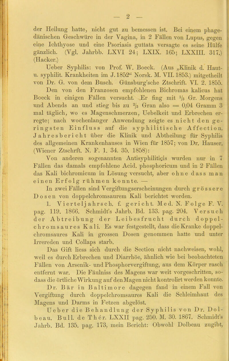 der Heilung hatte, nicht gut zu bemessen ist. Bei einem phage- dänischen Geschwüre in der Vagina, in 2 Fällen von Lupus, gegen eine Ichthyose und eine Psoriasis guttata versagte es seine Hülfe gänzlich. (Vgl. Jahrbb. LXVI 24; LXIX. 165; LXXIII. 317.) (Hacker.) Ueber Syphilis: von Prof. W. Boeck. (Aus „Klinik d. Haut- u. sypliilit. Krankheiten im J. 1852“ Norsk. M. VII. 1853.) mitgetheilt von Dr. G. von dem Busch. Günsburg’sche Ztschrift. VI. 2. 1855. Den von den Franzosen empfohlenen Bichromas kalicus hat Boeck in einigen Fällen versucht. Er fing mit Vs Gr. Morgens und Abends an und stieg bis zu 2/s Gran also = 0,04 Gramm 3 mal täglich, wo es Magenschmerzen, Uebelkeit und Erbrechen er- regte; nach wochenlanger Anwendung zeigte es nicht den ge- ringsten Einfluss auf die syphilitische Affection. J ah resbe rieht über die Klinik und Abtheilung für Syphilis des allgemeinen Krankenhauses in Wien für 1857; von Dr. Hauser. (Wiener Ztschrft. N. F. 1. 34. 35. 1858): Von anderen sogenannten Antisyphilitigis wurden nur in 7 Fällen das damals empfohlene Acid. phosphoricum und in 2 Fällen das Kali bichromicum in Lösung versucht, aber ohne dass man einen Erfolg rühmen konnte. — In zwei Fällen sind Vergiftungserscheinungen durch grössere Dosen von doppelchromsaurem Kali berichtet worden. 1. Vierteljahrsch. f. gericht. Med. IST. Folge F. V. pag. 119. 1866. Schmidt’s Jahrb. Bd. 133. pag. 204. Versuch der Abtreibung der Leibesfrucht durch doppel- chromsaures Kali. Es war festgestellt, dass die Kranke doppel- chromsaures Kali in grossen Dosen genommen hatte und unter Irrereden und Collaps starb. Das Gift liess sich durch die Section nicht nachweisen, wohl, weil es durch Erbrechen und Diarrhöe, ähnlich wie bei beobachteten Fällen von Arsenik- und Phosphorvergiftung, aus dem Körper rasch entfernt war. Die Fäulniss des Magens war weit vorgeschritten, so- dass die örtliche Wirkung auf denMagen nicht kontrolirt werden komite. Dr. Bär in Baltimore dagegen fand in einem Fall von Vergiftung durch doppelchromsaures Kali die Schleimhaut des Magens und Darms in Fetzen abgelöst. Ueber die Behandlung der Syphilis von Dr. D0 1 - beau. Bull, de Th er. LXX1I pag. 250. M. 30. 1867. Schmidt’s Jahrb. Bd. 135. pag. 173, mein Bericht: Obwohl Dolbeau zugibt,