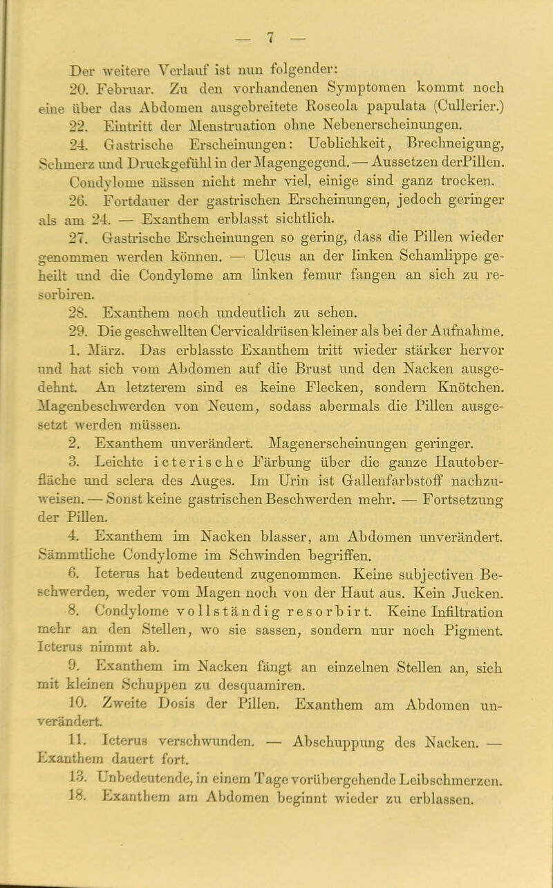 Dei' weitere Verlauf ist nxiix folgender: 20. Februar. Zu den vorhandenen Symptomen kommt noch eine über das Abdomen ausgebreitete Roseola papulata (Cullerier.) 22. Eintritt der Menstruation ohne Nebenerscheinungen. 24. Gastrische Erscheinungen: Ueblichkeit, Brechneigung, Schmerz und Druckgefühl in der Magengegend. — Aussetzen derPillen. Condylome nässen nicht mehr viel, einige sind ganz trocken. 26. Fortdauer der gastrischen Erscheinungen, jedoch geringer als am 24. — Exanthem erblasst sichtlich. 27. Gastrische Erscheinungen so gering, dass die Pillen wieder genommen werden können. — Ulcus an der linken Schamlippe ge- heilt und die Condylome am linken femur fangen an sich zu re- sorbiren. 28. Exanthem noch undeutlich zu sehen. 29. Die geschwellten Cervicaldrüsenkleiner als bei der Aufnahme. 1. März. Das ei-blasste Exanthem tritt wieder stärker hervor und hat sich vom Abdomen auf die Brust und den Nacken ausge- dehnt. An letztei'em sind es keine Flecken, sondern Knötchen. Magenbeschwerden von Neuem, sodass abermals die Pillen ausge- setzt werden müssen. 2. Exanthem unverändert. Magenerscheinungen geringer. 3. Leichte icterische Fäi'bung über die ganze Hautober- fläche und sclera des Auges. Im Urin ist Gallenfarbstoff nachzu- weisen.— Sonst keine gastrischen Beschwerden mehr. — Fortsetzung der Pillen. 4. Exanthem im Nacken blasser, am Abdomen unverändert. Sämmtliche Condylome im Schwinden begi’iffen. 6. Icterus hat bedeutend zugenommen. Keine subjectiven Be- schwerden, weder vom Magen noch von der Haut aus. Kein Jucken. 8. Condylome vollständig resorbirt. Keine Infiltration mehr an den Stellen, wo sie sassen, sondern nur noch Pigment. Icterus nimmt ab. 9. Exanthem im Nacken fängt an einzelnen Stellen an, sich mit kleinen Schuppen zu desquamiren. 10. Zweite Dosis der Pillen. Exanthem am Abdomen un- verändert. 11. Icterus verschwunden. — Abschuppung des Nacken. — Exanthem dauert fort. 13. Lnbedeutende, in einem Tage vorübergehende Leibschmerzen. 18. Exanthem am Abdomen beginnt wieder zu ei'blassen.