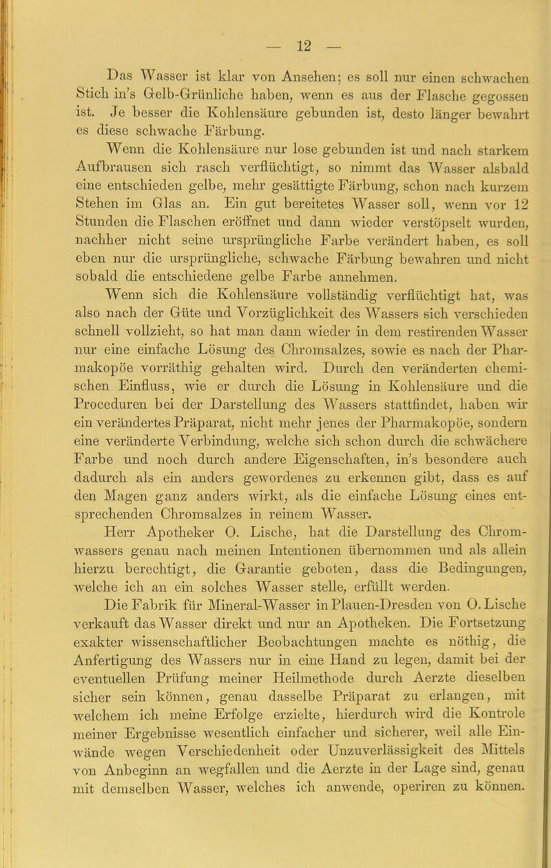 Das Wasser ist klar von Ansehen; es soll nur einen schwachen Stich in’s Gelb-Grünliche haben, wenn es aus der Flasche gegossen ist. Je besser die Kohlensäure gebunden ist, desto länger bewahrt es diese schwache Färbung. Wenn die Kohlensäure nur lose gebunden ist und nach starkem Aufbrausen sich rasch verflüchtigt, so nimmt das Wasser alsbald eine entschieden gelbe, mehr gesättigte Färbung, schon nach kurzem Stehen im Glas an. Ein gut bereitetes Wasser soll, wenn vor 12 Stunden die Flaschen eröffnet und dann wieder verstöpselt wurden, nachher nicht seine ursprüngliche Farbe verändert haben, es soll eben nur die ursprüngliche, schwache Färbung bewahren und nicht sobald die entschiedene gelbe Farbe annehmen. Wenn sich die Kohlensäure vollständig verflüchtigt hat, was also nach der Güte und Vorzüglichkeit des Wassers sich verschieden schnell vollzieht, so hat man dann wieder in dem restirenden Wasser nur eine einfache Lösung des Chromsalzes, sowie es nach der Phar- makopoe vorräthig gehalten wird. Durch den veränderten chemi- schen Einfluss, wie er durch die Lösung in Kohlensäure und die Proceduren bei der Darstellung des Wassers stattfindet, haben wir ein verändertes Präparat, nicht mehr jenes der Pharmakopoe, sondern eine veränderte Verbindung, welche sich schon durch die schwächere Farbe und noch durch andere Eigenschaften, in’s besondere auch dadurch als ein anders gewordenes zu erkennen gibt, dass es auf den Magen ganz anders wirkt, als die einfache Lösung eines ent- sprechenden Chromsalzes in reinem Wasser. Herr Apotheker 0. Lische, hat die Darstellung des Chrom- wassers genau nach meinen Intentionen übernommen und als allein hierzu berechtigt, die Garantie geboten, dass die Bedingungen, welche ich an ein solches Wasser stelle, erfüllt werden. Die Fabrik für Mineral-Wasser in Plauen-Dresden von 0. Lische verkauft das Wasser direkt und nur an Apotheken. Die Fortsetzung exakter wissenschaftlicher Beobachtungen machte es nöthig, die Anfertigung des Wassers nur in eine Hand zu legen, damit bei der eventuellen Prüfung meiner Heilmethode durch Aerzte dieselben sicher sein können, genau dasselbe Präparat zu erlangen, mit welchem ich meine Erfolge erzielte, hierdurch wird die Kontrole meiner Ergebnisse wesentlich einfacher und sicherer, weil alle Ein- wände wegen Verschiedenheit oder Unzuverlässigkeit des Mittels von Anbeginn an wegfallen und die Aerzte in der Lage sind, genau mit demselben Wasser, welches ich anwende, operiren zu können.