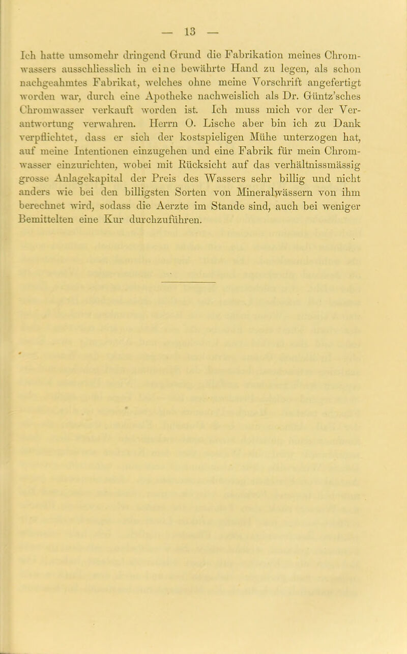 Ich hatte umsomehr dringend Grund dio Fabrikation meines Chrom- wassers ausschliesslich in eine bewährte Hand zu legen, als schon nachgeahmtes Fabrikat, welches ohne meine Vorschrift angefertigt worden war, durch eine Apotheke nachweislich als Dr. Güntz’sclies Chromwasser verkauft worden ist. Ich muss mich vor der Ver- antwortung verwahren. Herrn 0. Lische aber bin ich zu Dank verpflichtet, dass er sich der kostspieligen Mühe unterzogen hat, auf meine Intentionen einzugehen und eine Fabrik für mein Chrom- wasser einzuriehten, wobei mit Rücksicht auf das verhältnissmässig grosse Anlagekapital der Preis des Wassers sehr billig und nicht anders wie bei den billigsten Sorten von Mineralwässern von ihm berechnet wird, sodass die Aerzte im Stande sind, auch bei weniger Bemittelten eine Km' durchzuführen.