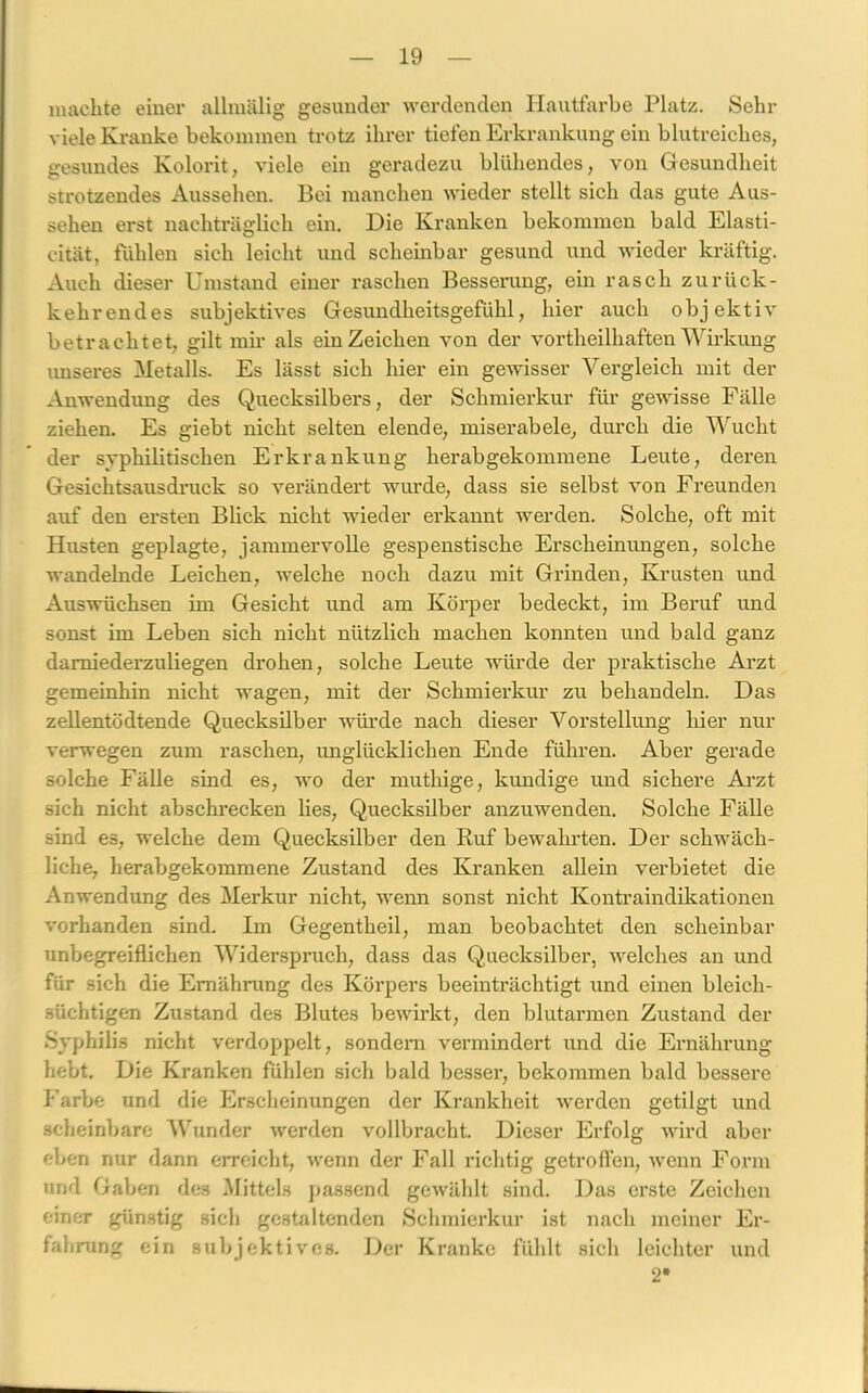 machte einer allmälig gesunder werdenden Hautfarbe Platz. Sehr viele Kranke bekommen trotz ihrer tiefen Erkrankung ein blutreiches, gesundes Kolorit, viele ein geradezu blühendes, von Gesundheit strotzendes Aussehen. Bei manchen wieder stellt sich das gute Aus- sehen erst nachträglich ein. Die Kranken bekommen bald Elasti- cität, fühlen sich leicht und scheinbar gesund und wieder kräftig. Auch dieser Umstand einer raschen Besserung, ein rasch zurück- kehrendes subjektives Gesundheitsgefühl, hier auch objektiv betrachtet, gilt mir als ein Zeichen von der vortheilhaften Wirkung unseres Metalls. Es lässt sich hier ein gewisser Vergleich mit der Anwendung des Quecksilbers, der Schmierkur für gewisse Fälle ziehen. Es giebt nicht selten elende, miserabele, durch die Wucht der svphilitischen Erkrankung herab gekommene Leute, deren Gesichtsausdruck so verändert wurde, dass sie selbst von Freunden auf den ersten Blick nicht wieder erkannt werden. Solche, oft mit Husten geplagte, jammervolle gespenstische Erscheinungen, solche wandelnde Leichen, welche noch dazu mit Grinden, Krusten und Auswüchsen im Gesicht und am Körper bedeckt, im Beruf und sonst im Leben sich nicht nützlich machen konnten und bald ganz damiederzuliegen drohen, solche Leute würde der praktische Arzt gemeinhin nicht wagen, mit der Schmierkur zu behandeln. Das zellentödtende Quecksilber würde nach dieser Vorstellung hier nur verwegen zum raschen, imglücklichen Ende führen. Aber gerade solche Fälle sind es, wo der muthige, kundige und sichere Arzt sich nicht abschrecken lies, Quecksilber anzuwenden. Solche Fälle sind es, welche dem Quecksilber den Ruf bewahrten. Der schwäch- liche, herabgekommene Zustand des Kranken allein verbietet die Anwendung des Merkur nicht, wenn sonst nicht Kontraindikationen vorhanden sind. Im Gegentheil, man beobachtet den scheinbar unbegreiflichen Widerspruch, dass das Quecksilber, welches an und für sich die Ernährung des Körpers beeinträchtigt und einen bleich- süchtigen Zustand des Blutes bewirkt, den blutarmen Zustand der Syphilis nicht verdoppelt, sondern vermindert und die Ernährung hebt. Die Kranken fühlen sich bald besser1, bekommen bald bessere Farbe und die Erscheinungen der Krankheit werden getilgt und scheinbare Wunder iverden vollbracht. Dieser Erfolg wird aber eben nur dann erreicht, wenn der Fall richtig getroffen, wenn Form und Gaben des Mittels passend gewählt sind. Das erste Zeichen einer günstig sich gestaltenden Schmierkur ist nach meiner Er- fahrung ein subjektives. Der Kranke fühlt sich leichter und 2*