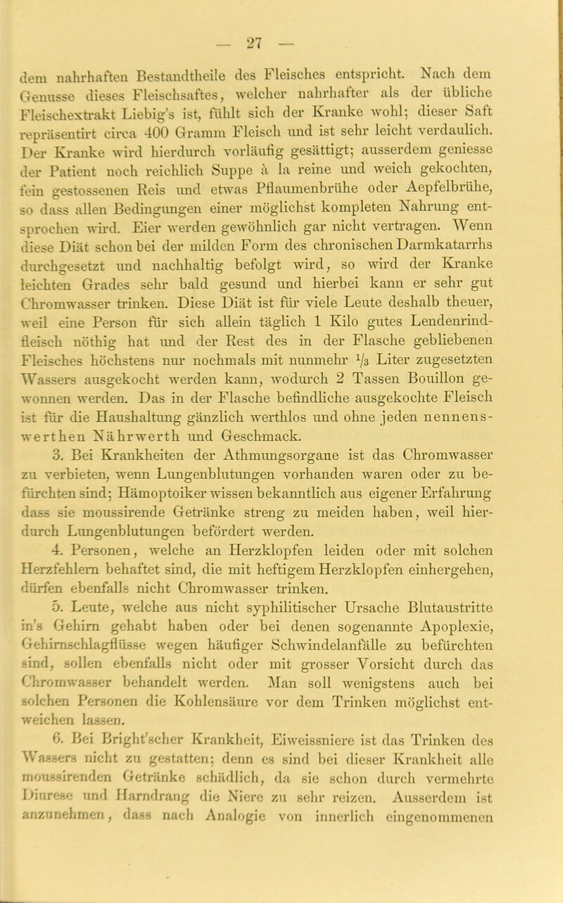 dem nahrhaften Bestandtheile des Fleisches entspricht. Nach dem Genüsse dieses Fleischsaftes, welcher nahrhafter als der übliche Fleischextrakt Liebig's ist, fühlt sich der Kranke wohl; dieser Saft repräsentirt circa 400 Gramm Fleisch und ist sehr leicht verdaulich. Der Kranke wird hierdurch vorläufig gesättigt; ausserdem geniesse der Patient noch reichlich Suppe ä la reine und weich gekochten, fein gestossenen Reis und etwas Pflaumenbrühe oder Aepfelbrühe, so dass allen Bedingungen einer möglichst kompleten Nahrung ent- sprochen wird. Eier werden gewöhnlich gar nicht vertragen. Wenn diese Diät schon bei der milden Form des chronischen Darmkatarrhs durchgesetzt und nachhaltig befolgt wird, so wird der Kranke leichten Grades sehr bald gesund und hierbei kann er sehr gut Chromwasser trinken. Diese Diät ist für viele Leute deshalb theuer, weil eine Person für sich allein täglich 1 Kilo gutes Lendenrind- fleisch nöthig hat und der Rest des in der Flasche gebliebenen Fleisches höchstens nur nochmals mit nunmehr 1jä Liter zugesetzten Wa ssers ausgekocht werden kann, wodurch 2 Tassen Bouillon ge- wonnen werden. Das in der Flasche befindliche ausgekochte Fleisch ist für die Haushaltung gänzlich werthlos und ohne jeden nennens- werthen Nährwerth und Geschmack. 3. Bei Krankheiten der Athmungsorgane ist das Chromwasser zu verbieten, wenn Lungenblutungen vorhanden waren oder zu be- fürchtensind; Hämoptoiker wissen bekanntlich aus eigener Erfahrung dass sie moussirende Getränke streng zu meiden haben, weil hier- durch Lungenblutungen befördert werden. 4. Personen, welche an Herzklopfen leiden oder mit solchen Herzfehlern behaftet sind, die mit heftigem Herzklopfen einhergehen, dürfen ebenfalls nicht Chromwasser trinken. 5. Leute, welche aus nicht syphilitischer Ursache Blutaustritte in’s Gehirn gehabt haben oder bei denen sogenannte Apoplexie, Gehimschlagflüsse wegen häufiger Schwindelanfälle zu befürchten sind, sollen ebenfalls nicht oder mit grosser Vorsicht durch das Chromwasser behandelt werden. Man soll wenigstens auch bei solchen Personen die Kohlensäure vor dem Trinken möglichst ent- weichen lassen. 6. Bei Bright’scher Krankheit, Eiweissniere ist das Trinken des Wassers nicht zu gestatten; denn es sind bei dieser Krankheit alle moussirenden Getränke schädlich, da sie schon durch vermehrte Diurese und Harndrang die Niere zu sehr reizen. Ausserdem ist anzunehmen, dass nach Analogie von innerlich eingenommenen