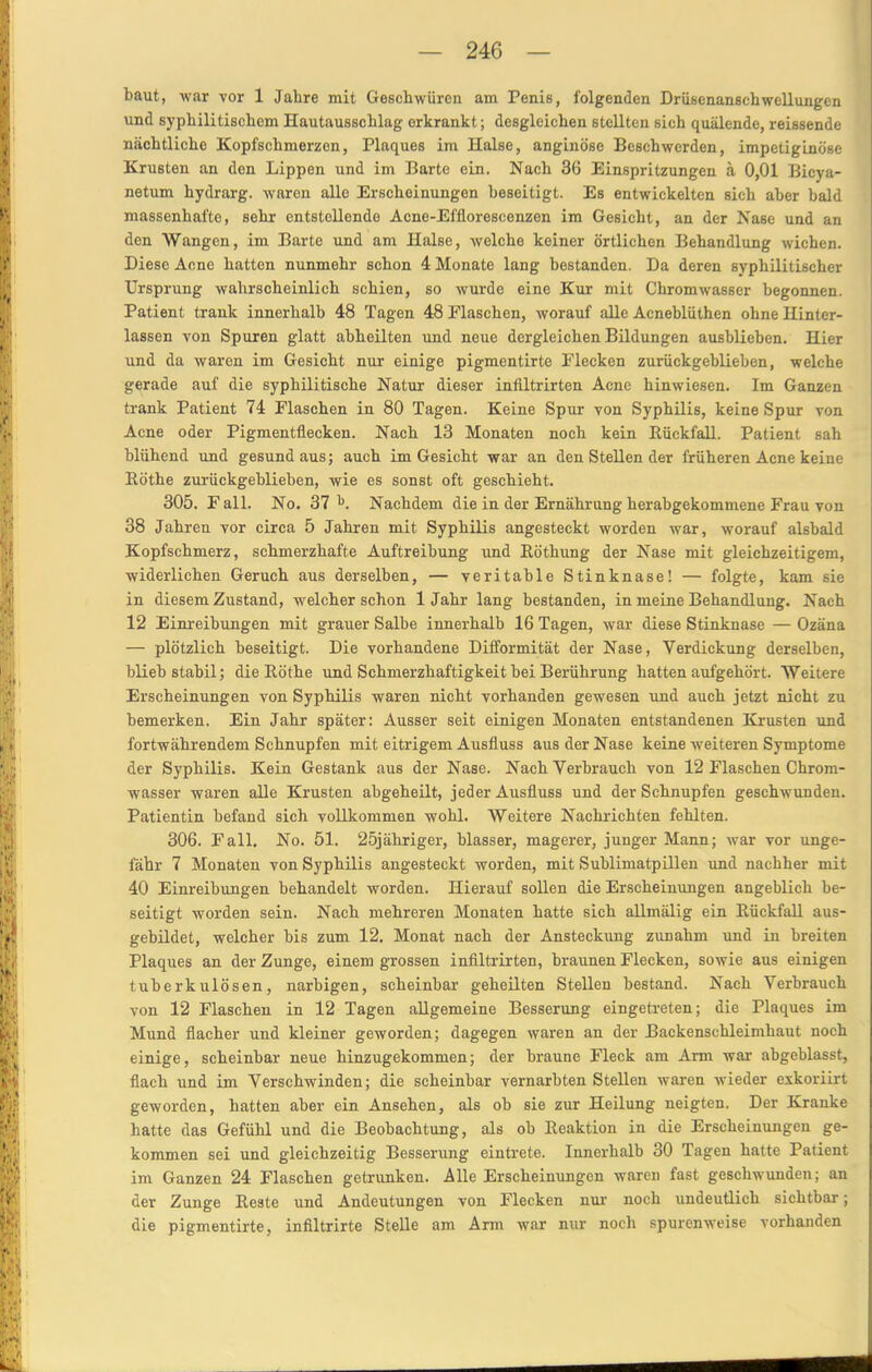 baut, war vor 1 Jahre mit Geschwüren am Penis, folgenden Drüsenanschwellungen und syphilitischem Hautausschlag erkrankt; desgleichen stellten sich quälende, reissende nächtliche Kopfschmerzen, Plaques im Halse, anginöse Beschwerden, impetiginöse Krusten an den Lippen und im Barte ein. Nach 36 Einspritzungen ä 0,01 Bicya- netum hydrarg. waren alle Erscheinungen beseitigt. Es entwickelten sich aber bald massenhafte, sehr entstellende Acne-Efflorescenzen im Gesicht, an der Nase und an den Wangen, im Barte und am Halse, welche keiner örtlichen Behandlung wichen. Diese Acne hatten nunmehr schon 4 Monate lang bestanden. Da deren syphilitischer Ursprung wahrscheinlich schien, so wurde eine Kur mit Chromwasser begonnen. Patient trank innerhalb 48 Tagen 48 Flaschen, worauf alle Acneblüthen ohne Hinter- lassen von Spuren glatt abheilten und neue dergleichen Bildungen ausblieben. Hier und da waren im Gesicht nur einige pigmentirte Flecken zurückgeblieben, welche gerade auf die syphilitische Natur dieser inliltrirten Acne hinwiesen. Im Ganzen trank Patient 74 Flaschen in 80 Tagen. Keine Spur von Syphilis, keine Spur von Acne oder Pigmentflecken. Nach 13 Monaten noch kein Rückfall. Patient sah blühend und gesund aus; auch im Gesicht war an den Stellen der früheren Acne keine Röthe zurückgeblieben, wie es sonst oft geschieht. 305. Fall. No. 37 b. Nachdem die in der Ernährung herabgekommene Frau von 38 Jahren vor circa 5 Jahren mit Syphilis angesteckt worden war, worauf alsbald Kopfschmerz, schmerzhafte Auftreibung und Röthung der Nase mit gleichzeitigem, widerlichen Geruch aus derselben, — veritable Stinknase! — folgte, kam sie in diesem Zustand, welcher schon 1 Jahr lang bestanden, in meine Behandlung. Nach 12 Einreibungen mit grauer Salbe innerhalb 16 Tagen, war diese Stinknase — Ozäna — plötzlich beseitigt. Die vorhandene Difformität der Nase, Verdickung derselben, blieb stabil; die Röthe und Schmerzhaftigkeit bei Berührung hatten aufgehört. Weitere Erscheinungen von Syphilis waren nicht vorhanden gewesen und auch jetzt nicht zu bemerken. Ein Jahr später: Ausser seit einigen Monaten entstandenen Krusten und fortwährendem Schnupfen mit eitrigem Ausfluss aus der Nase keine-weiteren Symptome der Syphilis. Kein Gestank aus der Nase. Nach Verbrauch von 12 Flaschen Chrom- wasser waren alle Krusten abgeheilt, jeder Ausfluss und der Schnupfen geschwunden. Patientin befand sich vollkommen wohl. Weitere Nachrichten fehlten. 306. Fall. No. 51. 25jähriger, blasser, magerer, junger Mann; war vor unge- fähr 7 Monaten von Syphilis angesteckt worden, mit Sublimatpillen und nachher mit 40 Einreibungen behandelt worden. Hierauf sollen die Erscheinungen angeblich be- seitigt worden sein. Nach mehreren Monaten hatte sich allmälig ein Rückfall aus- gebildet, welcher bis zum 12. Monat nach der Ansteckung zunahm und iii breiten Plaques an der Zunge, einem grossen infiltrirten, braunen Flecken, sowie aus einigen tuberkulösen, narbigen, scheinbar geheilten Stellen bestand. Nach Verbrauch von 12 Flaschen in 12 Tagen allgemeine Besserung eingetreten; die Plaques im Mund flacher und kleiner geworden; dagegen waren an der Backenschleimhaut noch einige, scheinbar neue hinzugekommen; der braune Fleck am Arm war abgeblasst, flach und im Verschwinden; die scheinbar vernarbten Stellen waren -wieder exkoriirt geworden, hatten aber ein Ansehen, als ob sie zur Heilung neigten. Der Kranke hatte das Gefühl und die Beobachtung, als ob Reaktion in die Erscheinungen ge- kommen sei und gleichzeitig Besserung eintrete. Innerhalb 30 Tagen hatte Patient im Ganzen 24 Flaschen getrunken. Alle Erscheinungen waren fast geschwunden; an der Zunge Reste und Andeutungen von Flecken nur noch undeutlich sichtbar; die pigmentirte, infiltrirte Stelle am Arm war nur noch spurenweise vorhanden