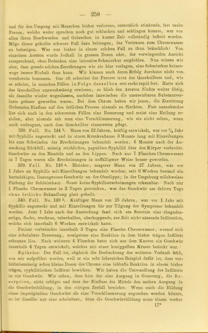 und für den Umgang mit Menschen bisher verlorene, entsetzlich stinkonde, last taube Person, welche weder sprechen noch gut schlucken und schlingen konnte, war von allen ihren Beschwerden und Gebrechen in kurzer Zeit vollständig' befreit worden. Möge dieser geheilte schwere Fall dazu beitragen, das 'S ertrauen zum Chromwasser zu befestigen. Was war bisher in einem solchen Fall zu thun bräuchlich.- \ on einzelnen Aerzten wurde Jodkali in grossen Dosen oder, der vorwiegenden Ansicht entsprechend, ohne Bedenken eine intensive Schmierkur empfohlen. Nun wissen wir aber, dass gerade solchen Zerstörungen wie sie hier Vorlagen, eine Schmierkur keines- wegs immer Binhalt thun kann. Wir können auch deren Erfolg durchaus nicht von vornherein bemessen. Gar oft schreitet der Process trotz des Quecksilbers und, wie es scheint, in manchen Fällen inFolge desselben erst recht rapid fort. Hatte sich das Quecksilber unzweckmässig erwiesen, so blieb den Aerzten Nichts weiter übrig, als dasselbe wieder wegzulassen, nachdem inzwischen die unersetzbaren Substanzver- luste grösser geworden waren. Bei dem Chrom haben wir jenen, die Zerstörung fördernden Einfluss auf den örtlichen Process niemals zu fürchten. Fast ausnahmslos lies sich auch in den schwersten Fällen eine Besserung und meist eine Heilung er- zielen, aber niemals sah man eine Verschlimmerung, wie sie nicht selten, wenn auch verleugnet, nach dem Quecksilber einzutreten pflegt. 338. Fall. No. 144 Mann von 22 Jahren, kräftig entwickelt, war vor Va Jahr mit Syphilis angesteckt und in einem Krankenhause 3 Monate lang mit Einreibungen bis zum Schwinden der Erscheinungen behandelt worden; 6 Monate nach der An- steckung Bückfall; mässig reichliches, papulöses Syphilid über den Körper verbreitet. Geschwüre an den Mandeln und an den Lippen. Nach nur 7 Flaschen Chromwasser in 7 Tagen waren alle Erscheinungen in auffälligster Weise besser geworden. 339. Fall. No. 148 a. Bleicher, magerer Mann von 27 Jahren, war vor 1 Jahre an Syphilis mit Einreibungen behandelt worden; seit 6 Wochen bestand ein hartnäckiges, linsengrosses Geschwür an der Oberlippe; in der Umgebung milchweisse Färbung der Schleimhaut. Sonst keine Syphiliserscheinungen erkennbar. Nach nur 1 Flasche Chromwasser in 2 Tagen getrunken, war das Geschwür am dritten Tage ohne örtliche Behandlung glatt geheilt. 340. Fall. No. 149 b. Kräftiger Mann von 25 Jahren, war vor 1 Jahr mit Syphilis angesteckt und mit Einreibungen bis zur Tilgung der Symptome behandelt worden. Jetzt 1 Jahr nach der Ansteckung fand sich am Scrotum eine rhagaden- artige, flache, trockene, tuberkulöse, abschuppende, zur Zeit nicht nässende Infiltration, welche sich innerhalb 6 Wochen entwickelt hatte. Patient verbrauchte innerhalb 3 Tagen eine Flasche Chromwasser, worauf sich eine scheinbare Besserung, wenigstens eine Reaktion in dem bisher trägen Infiltrat erkennen lie3. Nach weiteren 4 Flaschen hatte sich aus dem Knoten ein Geschwür innerhalb 4 Tagen entwickelt, welches mit einer honiggelben Kruste bedeckt war. Epikrise: Der Fall ist, obgleich die Beobachtung des weiteren Verlaufs fehlt, von mir aufgeführt worden, weil er ein sehr lehrreiches Beispiel dafür ist, dass ver- hältnissmäs3ig schon kleine Dosen des Chroms eine lebhafte Reaktion in einem bisher trägen, syphilitischen Infiltrat bewirken. Wir haben die Umwandlung des Infiltrats in ein Geschwür. Wir sahen, dass hier der eine Ausgang in Genesung, die Re- sorption, nicht erfolgte und dass der Einfluss des Mittels den andern Ausgang in die Geschwürsbildung, in den eitrigen Zerfall bewirkte. Wenn auch die Bildung eines impetiginösen Geschwürs als eine Verschlimmerung angesehen werden könnte, so ist dieselbe nur eine scheinbare, denn die Geschwürsbildung muss einem vorher 17*