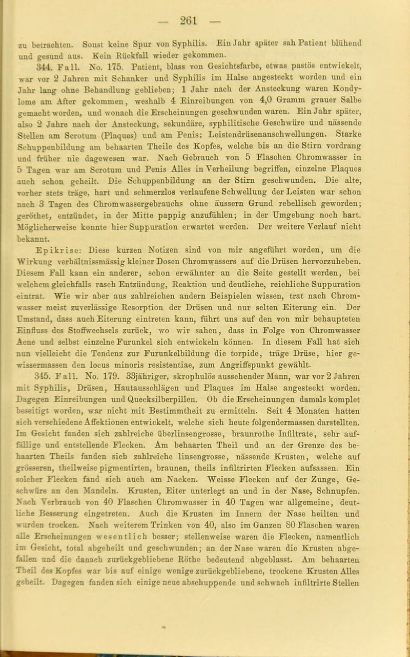 zu betrachten. Sonst keine Spur von Syphilis. Ein Jahr später sah Patient blühend und gesund aus. Kein Rückfall wieder gekommen. 344. Fall. No. 175. Patient, blass von Gesichtsfarbe, etwas pastös entwickelt, war vor 2 Jahren mit Schanker und Syphilis im Halse augesteckt worden und ein Jahr lang ohne Behandlung geblieben; 1 Jahr nach der Ansteckung waren Kondy- lome am After gekommen, weshalb 4 Einreibungen von 4,0 Gramm grauer Salbe gemacht worden, und wonach die Erscheinungen geschwunden waren. Ein Jahr später, also 2 Jahre nach der Ansteckung, sekundäre, syphilitischo Geschwüre und nässende Stellen am Scrotum (Plaques) und am Penis; Leistendrüsenanschwellungen. Starke Schuppenbildung am behaarten Theile des Kopfes, welche bis an die Stirn vordrang und früher nie dagewesen war. Nach Gebrauch von 5 Flaschen Chromwasser in 5 Tagen war am Scrotum und Penis Alles in Verheilung begriffen, einzelne Plaques auch schon geheilt. Die Schuppenbildung an der Stirn geschwunden. Die alte, vorher stets träge, hart und schmerzlos verlaufene Schwellung der Leisten war schon nach 3 Tagen des Chromwassergebrauchs ohne äussern Grund rebellisch geworden; geröthet, entzündet, in der Mitte pappig anzufühlen; in der Umgebung noch hart. Möglicherweise konnte hier Suppuration erwartet werden. Der weitere Verlauf nicht bekannt. Epikrise: Diese kurzen Notizen sind von mir angeführt worden, um die Wirkung verhältnissmässig kleiner Dosen Chromwassers auf die Drüsen hervorzuheben. Diesem Fall kann ein anderer, schon erwähnter an die Seite gestellt werden, bei welchem gleichfalls rasch Entzündung, Reaktion und deutliche, reichliche Suppuration eintrat. Wie wir aber aus zahlreichen andern Beispielen wissen, trat nach Chrom- wasser meist zuverlässige Resorption der Drüsen und nur selten Eiterung ein. Der Umstand, dass auch Eiterung eintreten kann, führt uns auf den von mir behaupteten Einfluss des Stoffwechsels zurück, wo wir sahen, dass in Folge von Chromwasser Acne und selbst einzelne Furunkel sich entwickeln können. In diesem Fall hat sich nun vielleicht die Tendenz zur Furunkelbildung die torpide, träge Drüse, hier ge- wissermassen den locus minoris resistentiae, zum Angriffspunkt gewählt. 345. Fall. No. 179. 33jähriger, skrophulös aussehender Mann, war vor 2 Jahren mit Syphilis, Drüsen, Hautausschlägen und Plaques im Halse angesteckt worden. Digegen Einreibungen und Quecksilberpillen. Ob die Erscheinungen damals komplet beseitigt worden, war nicht mit Bestimmtheit zu ermitteln. Seit 4 Monaten hatten sich verschiedene Affektionen entwickelt, welche sich heute folgendermassen darstellten. Im Gesicht fanden sich zahlreiche überlinsengrosse, braunrothe Infiltrate, sehr auf- fällige und entstellende Flecken. Am behaarten Theil und an der Grenze des be- haarten Theils fanden sich zahlreiche linsengrosse, nässende Krusten, welche auf grösseren, theilweise pigmentirten, braunen, theils infiltrirten Flecken aufsassen. Ein solcher Flecken fand sich auch am Nacken. Weisse Flecken auf der Zunge, Ge- schwüre an den Mandeln. Krusten, Eiter unterlegt an und in der Nase, Schnupfen. Nach Verbrauch von 40 Flaschen Chromwasser in 40 Tagen war allgemeine, deut- liche Besserung eingetreten. Auch die Krusten im Innern der Nase heilten und wurden trocken. Nach weiterem Trinken von 40, also im Ganzen SO Flaschen waren alle Erscheinungen wesentlich besser; stellenweise waren die Flecken, namentlich im Gesicht, total abgeheilt und geschwunden; an der Nase waren die Krusten abge- fallen und die danach zurückgebliebene Röthe bedeutend abgeblasst. Am behaarten Theil de? Kopfes war bis auf einige wenige zurückgebliebene, trockene Krusten Alles geheilt. Dagegen fanden sich einige neue abschuppende und schwach infiltrirte Stellen