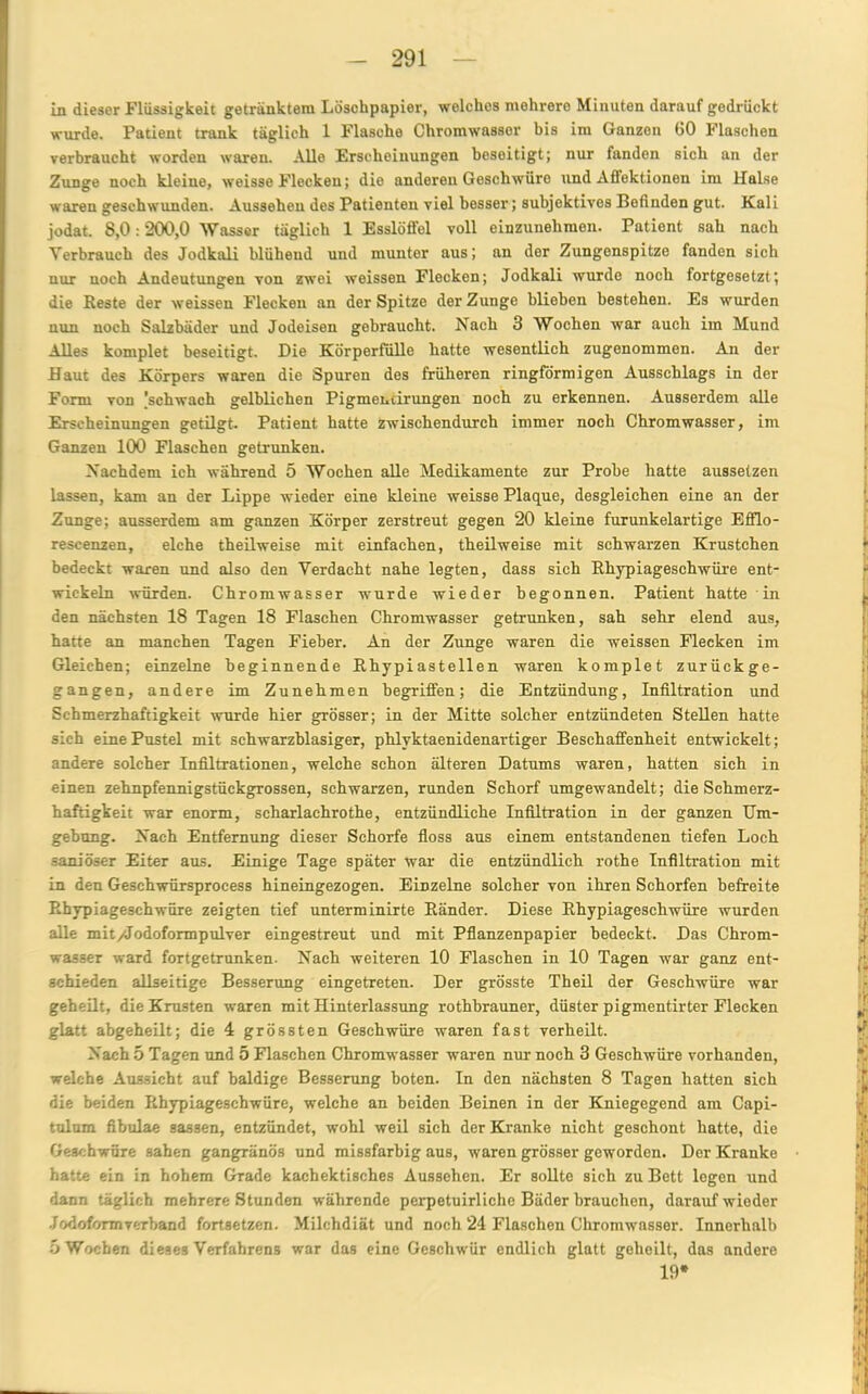 Ln dieser Flüssigkeit getränktem Löschpapier, welches mehrere Minuten darauf gedrückt wurde. Patient trank täglich 1 Flasche Chromwassor bis im Ganzen GO Flaschen verbraucht worden waren. Alle Erscheinungen beseitigt; nur fanden sich an der Zunge noch kleine, weisse Flecken; die anderen Geschwüre und Affektionen im Halse waren geschwunden. Aussehen des Patienten viel besser; subjektives Befinden gut. Kali jodat. 8,0:200,0 Wasser täglich 1 Esslöffel voll einzunehmen. Patient sah nach Verbrauch des Jodkali blühend und munter aus; an der Zungenspitze fanden sich nur noch Andeutungen von zwei weissen Flecken; Jodkali wurde noch fortgesetzt; die Reste der weissen Flecken an der Spitze der Zunge blieben bestehen. Es wurden nun noch Salzbäder und Jodeisen gebraucht. Hach 3 Wochen war auch im Mund Alles komplet beseitigt. Die Körperfülle hatte wesentlich zugenommen. An der Haut des Körpers waren die Spuren des früheren ringförmigen Ausschlags in der Form von .'schwach gelblichen Pigmencirungen noch zu erkennen. Ausserdem alle Erscheinungen getilgt. Patient hatte zwischendurch immer noch Chromwasser, im Ganzen 100 Flaschen getrunken. Nachdem ich während 5 Wochen alle Medikamente zur Probe hatte aussetzen lassen, kam an der Lippe wieder eine kleine weisse Plaque, desgleichen eine an der Zunge; ausserdem am ganzen Körper zerstreut gegen 20 kleine furunkelartige Efflo- rescenzen, eiche theilweise mit einfachen, theilweise mit schwarzen Krüstchen bedeckt waren und also den Verdacht nahe legten, dass sich Rhypiageschwüre ent- wickeln würden. Chromwasser wurde wieder begonnen. Patient hatte in den nächsten 18 Tagen 18 Flaschen Chromwasser getrunken, sah sehr elend aus, hatte an manchen Tagen Fieber. An der Zunge waren die weissen Flecken im Gleichen; einzelne beginnende Rhypiastellen waren komplet zurückge- gangen, andere im Zunehmen begriffen; die Entzündung, Infiltration und Schmerzhaftigkeit wurde hier grösser; in der Mitte solcher entzündeten Stellen hatte sich eine Pustel mit schwarzblasiger, phlyktaenidenartiger Beschaffenheit entwickelt; andere solcher Infiltrationen, welche schon älteren Datums waren, hatten sich in einen zehnpfennigstückgrossen, schwarzen, runden Schorf umgewandelt; die Schmerz- haftigkeit war enorm, scharlachrothe, entzündliche Infiltration in der ganzen Um- gebung. Nach Entfernung dieser Schorfe floss aus einem entstandenen tiefen Loch saniöser Eiter aus. Einige Tage später war die entzündlich rothe Infiltration mit in den Geschwürsprocess hineingezogen. Einzelne solcher von ihren Schorfen befreite Rhypiageschwüre zeigten tief unterminirte Ränder. Diese Rhypiageschwüre wurden alle mit/Jodoformpulver eingestreut und mit Pflanzenpapier bedeckt. Das Chrom- wasser ward fortgetrunken. Nach weiteren 10 Flaschen in 10 Tagen war ganz ent- schieden allseitige Besserung eingetreten. Der grösste Theil der Geschwüre war geheilt, die Krusten waren mit Hinterlassung rothbrauner, düster pigmentirter Flecken glatt abgeheilt; die 4 grössten Geschwüre waren fast verheilt. Nach 5 Tagen und 5 Flaschen Chromwasser waren nur noch 3 Geschwüre vorhanden, welche Aussicht auf baldige Besserung boten. In den nächsten 8 Tagen hatten sich die beiden Rhypiageschwüre, welche an beiden Beinen in der Kniegegend am Capi- tulum fibulae sassen, entzündet, wobl weil sieh der Kranke nicht geschont hatte, die Geschwüre sahen gangränös und missfarbig aus, waren grösser geworden. Der Kranke hatte ein in hohem Grade kachektisches Aussehen. Er sollte sich zu Bett logen und dann täglich mehrere Stunden währende perpetuirliche Bäder brauchen, darauf wieder Jodoformverband fortsetzen. Milchdiät und noch 24 Flaschen Chromwasser. Innerhalb 5 Wochen dieses Verfahrens war das eine Geschwür endlich glatt geheilt, das andere 19*