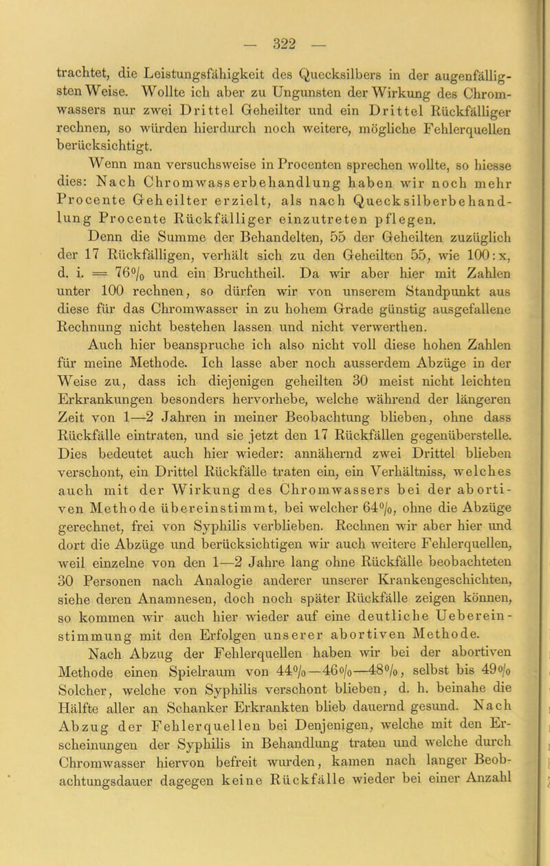 trachtet, die Leistungsfähigkeit des Quecksilbers in der augenfällig- sten Weise. Wollte ich aber zu Ungunsten der Wirkung des Chrom- wassers nur zwei Drittel Geheilter und ein Drittel Rückfälliger rechnen, so würden hierdurch noch weitere, mögliche Fehlerquellen berücksichtigt. Wenn man versuchsweise in Procenten sprechen wollte, so hiesse dies: Nach Chromwasserbehandlung haben wir noch mehr Procente Geheilter erzielt, als nach Quecksilberbehand- lung Procente Rückfälliger einzutreten pflegen. Denn die Summe der Behandelten, 55 der Geheilten zuzüglich der 17 Rückfälligen, verhält sich zu den Geheilten 55, wie 100 :x, d. i. = 76°/0 und ein Bruchtheil. Da wir aber hier mit Zahlen unter 100 rechnen, so dürfen wir von unserem Standpunkt aus diese für das Chromwasser in zu hohem Grade günstig ausgefallene Rechnung nicht bestehen lassen und nicht verwerthen. Auch hier beanspruche ich also nicht voll diese hohen Zahlen für meine Methode. Ich lasse aber noch ausserdem Abzüge in der Weise zu, dass ich diejenigen geheilten 30 meist nicht leichten Erkrankungen besonders hervoi’hebe, welche während der längeren Zeit von 1—2 Jahren in meiner Beobachtung blieben, ohne dass Rückfälle eintraten, und sie jetzt den 17 Rückfällen gegenüberstelle. Dies bedeutet auch hier wieder: annähernd zwei Drittel blieben verschont, ein Drittel Rückfälle traten ein, ein Verhältniss, welches auch mit der Wirkung des Chromwassers bei der aborti- ven Methode übereinstimmt, bei welcher 64°/o, ohne die Abzüge gerechnet, frei von Syphilis verblieben. Rechnen wir aber hier imd dort die Abzüge und berücksichtigen wir auch weitere Fehlerquellen, weil einzelne von den 1—2 Jahre lang ohne Rückfälle beobachteten 30 Personen nach Analogie anderer unserer Krankengeschichten, siehe deren Anamnesen, doch noch später Rückfälle zeigen können, so kommen wir auch hier wieder auf eine deutliche Ueberein- stimmung mit den Erfolgen unserer abortiven Methode. Nach Abzug der Fehlerquellen haben wir bei der abortiven Methode einen Spielraum von 44%—46o/o—48%, selbst bis 49o/0 Solcher, welche von Syphilis verschont blieben, d. h. beinahe die Hälfte aller an Schanker Erkrankten blieb dauernd gesund. Nach Abzug der Fehlerquellen bei Denjenigen, welche mit den Er- scheinungen der Syphilis in Behandlung traten und welche durch Chromwasser hiervon befreit wurden, kamen nach langer Beob- achtungsdauer dagegen keine Rückfälle wieder bei einer Anzahl