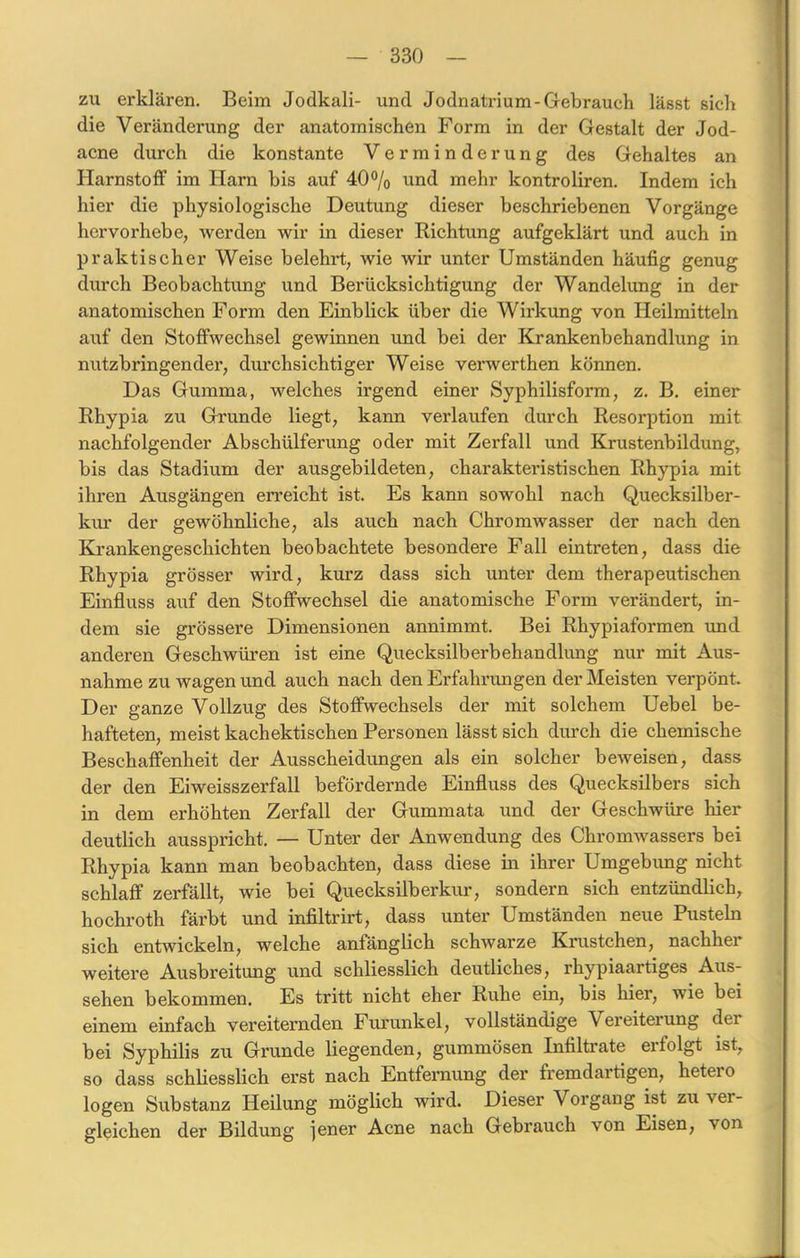 zu erklären. Beim Jodkali- und Jodnatrium-Gebrauch lässt sich die Veränderung der anatomischen Form in der Gestalt der Jod- acne durch die konstante Verminderung des Gehaltes an Harnstoff im Harn bis auf 40% und mehr kontroliren. Indem ich hier die physiologische Deutung dieser beschriebenen Vorgänge hervorhebe, werden wir in dieser Richtung aufgeklärt und auch in praktischer Weise belehrt, wie wir unter Umständen häufig genug durch Beobachtung und Berücksichtigung der Wandelung in der anatomischen Form den Einblick über die Wirkung von Heilmitteln auf den Stoffwechsel gewinnen und bei der Krankenbehandlung in nutzbringender, durchsichtiger Weise verwerthen können. Das Gumma, welches irgend einer Syphilisform, z. B. einer Rhypia zu Grunde liegt, kann verlaufen durch Resorption mit nachfolgender Abschülferung oder mit Zerfall und Krustenbildung, bis das Stadium der ausgebildeten, charakteristischen Rhypia mit ihren Ausgängen erreicht ist. Es kann sowohl nach Quecksilber- kur der gewöhnliche, als auch nach Chromwasser der nach den Krankengeschichten beobachtete besondere Fall eintreten, dass die Rhypia grösser wird, kurz dass sich unter dem therapeutischen Einfluss auf den Stoffwechsel die anatomische Form verändert, in- dem sie grössere Dimensionen annimmt. Bei Rhypiaformen und anderen Geschwüren ist eine Quecksilberbehandlung nur mit Aus- nahme zu wagen und auch nach den Erfahrungen der Meisten verpönt. Der ganze Vollzug des Stoffwechsels der mit solchem Uebel be- hafteten, meist kachektischen Personen lässt sich durch die chemische Beschaffenheit der Ausscheidungen als ein solcher beweisen, dass der den Eiweisszerfall befördernde Einfluss des Quecksilbers sich in dem erhöhten Zerfall der Gummata und der Geschwüre hier deutlich ausspricht. — Unter der Anwendung des Chromwassers bei Rhypia kann man beobachten, dass diese in ihrer Umgebung nicht schlaff zerfällt, wie bei Quecksilberkur, sondern sich entzündlich, hochroth färbt und infiltrirt, dass unter Umständen neue Pusteln sich entwickeln, welche anfänglich schwarze Krüstchen, nachher weitere Ausbreitung und schliesslich deutliches, rhypiaartiges Aus- sehen bekommen. Es tritt nicht eher Ruhe ein, bis hier, wie bei einem einfach vereiternden Furunkel, vollständige Vereitelung dei bei Syphilis zu Grunde liegenden, gummösen Infiltrate ei folgt ist, so dass schliesslich erst nach Entfernung der fremdartigen, hetero logen Substanz Heilung möglich wird. Dieser Vorgang ist zu ver- gleichen der Bildung jener Acne nach Gebrauch von Eisen, von