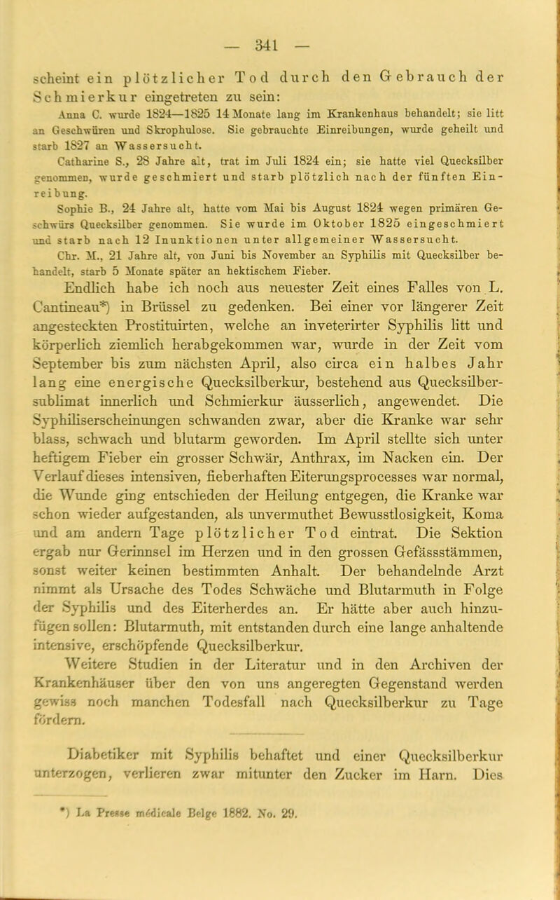 scheint ein plötzlicher Tod durch den Gebrauch der Schmierkur eingetreten zu sein: Anna C. wurde 1824—1825 14 Monate lang im Krankenhaus behandelt; sie litt an Geschwüren und Skrophulose. Sie gebrauchte Einreibungen, wurde geheilt und starb 1827 an Wassersucht. Catharine S., 28 Jahre alt, trat im Juli 1824 ein; sie hatte viel Quecksilber genommen, wurde geschmiert und starb plötzlich nach der fünften Ein- reibung. Sophie B., 24 Jahre alt, hatte vom Mai bis August 1824 wegen primären Ge- schwürs Quecksilber genommen. Sie wurde im Oktober 1825 eingeschmiert und starb nach 12 Inunktionen unter allgemeiner Wassersucht. Chr. M., 21 Jahre alt, von Juni bis November an Syphilis mit Quecksilber be- handelt, starb 5 Monate später an hektischem Fieber. Endlich habe ich noch aus neuester Zeit eines Falles von L. C'antineau*) in Brüssel zu gedenken. Bei einer vor längerer Zeit angesteckten Prostituirten, welche an inveterirter Syphilis litt und körperlich ziemlich herabgekommen war, wurde in der Zeit vom September bis zum nächsten April, also circa ein halbes Jahr lang eine energische Quecksilber kur, bestehend aus Quecksilber- sublimat innerlich und Schmierkur äusserlich, angewendet. Die Syphiliserscheinungen schwanden zwar, aber die Kranke war sehr blass, schwach und blutarm geworden. Im April stellte sich unter heftigem Fieber ein grosser Schwär, Anthrax, im Nacken ein. Der Verlauf dieses intensiven, fieberhaften Eiterungsprocesses war normal, die Wim de ging entschieden der Heilung entgegen, die Kranke war schon wieder aufgestanden, als unvermuthet Bewusstlosigkeit, Koma und am andern Tage plötzlicher Tod eintrat. Die Sektion ergab nur Gerinnsel im Herzen und in den grossen Gefässstämmen, sonst weiter keinen bestimmten Anhalt. Der behandelnde Arzt nimmt als Ursache des Todes Schwäche und Blutarmuth in Folge der Syphilis und des Eiterherdes an. Er hätte aber auch hinzu- fügen sollen: Blutarmuth, mit entstanden durch eine lange anhaltende intensive, erschöpfende Quecksilberkur. Weitere Studien in der Literatur und in den Archiven der Krankenhäuser über den von uns angeregten Gegenstand werden gewiss noch manchen Todesfall nach Quecksilberkur zu Tage fordern. Diabetiker mit Syphilis behaftet und einer Quecksilberkur unterzogen, verlieren zwar mitunter den Zucker im Harn. Dies *) La Presse miCdicale Beige 1882. No. 29.