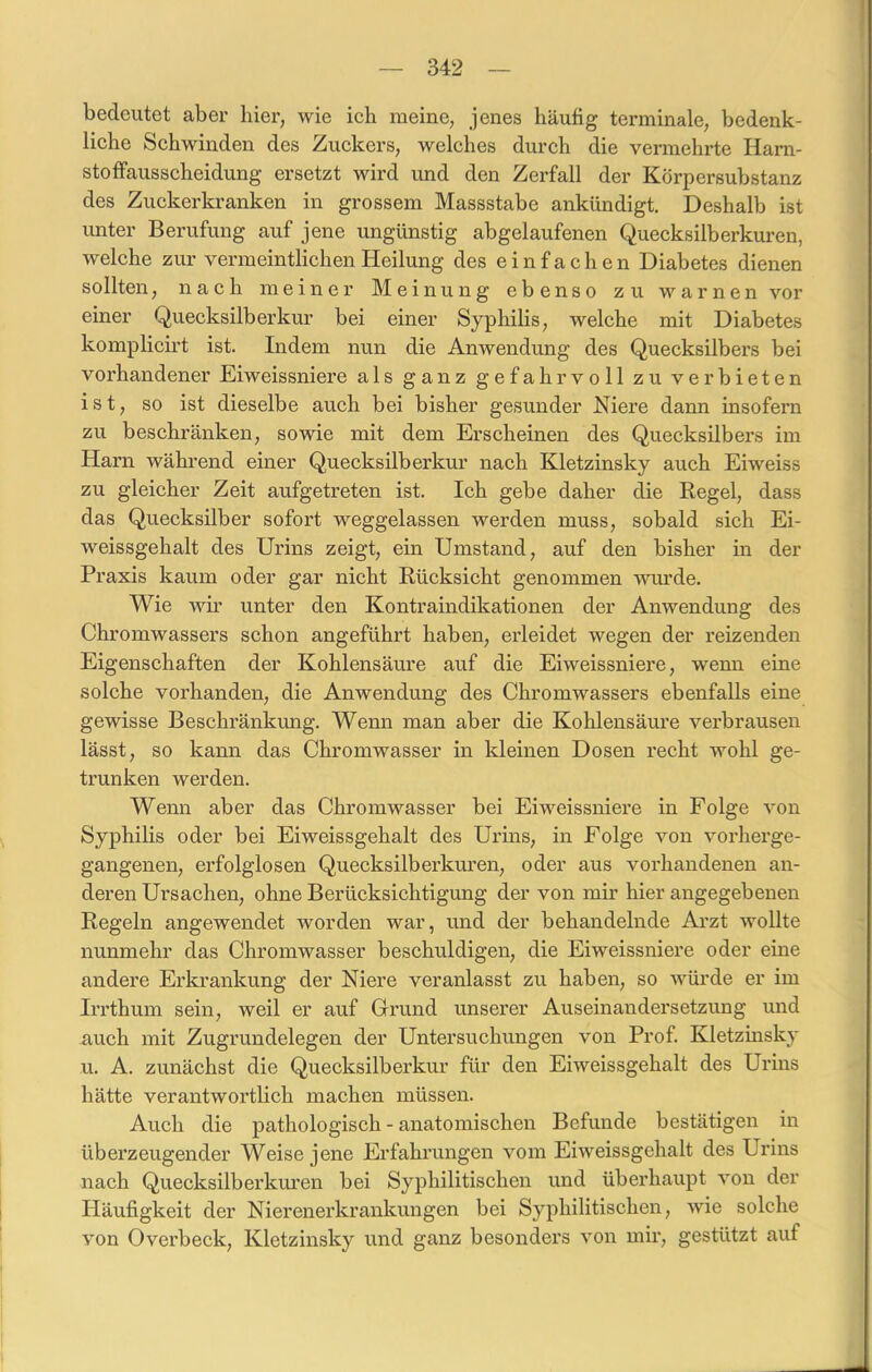 bedeutet aber hier, wie ich meine, jenes häufig terminale, bedenk- liche Schwinden des Zuckers, welches durch die vermehrte Harn- stoffausscheidung ersetzt wird und den Zerfall der Körpersubstanz des Zuckerkranken in grossem Massstabe ankündigt. Deshalb ist unter Berufung auf jene ungünstig abgelaufenen Quecksilberkuren, welche zur vermeintlichen Heilung des einfachen Diabetes dienen sollten, nach meiner Meinung ebenso zu warnen vor einer Quecksilber kur bei einer Syphilis, welche mit Diabetes komplicirt ist. Indem nun die Anwendung des Quecksilbers bei vorhandener Eiweissniere als ganz gefahrvoll zu verbieten ist, so ist dieselbe auch bei bisher gesunder Niere dann insofern zu beschränken, sowie mit dem Erscheinen des Quecksilbers im Harn während einer Quecksilberkur nach Kletzinsky auch Eiweiss zu gleicher Zeit aufgetreten ist. Ich gebe daher die Regel, dass das Quecksilber sofort weggelassen werden muss, sobald sich Ei- weissgehalt des Urins zeigt, ein Umstand, auf den bisher in der Praxis kaum oder gar nicht Rücksicht genommen wurde. Wie wir unter den Kontraindikationen der Anwendung des Chromwassers schon angeführt haben, erleidet wegen der reizenden Eigenschaften der Kohlensäure auf die Eiweissniere, wenn eine solche vorhanden, die Anwendung des Chromwassers ebenfalls eine gewisse Beschränkung. Wenn man aber die Kohlensäure verbrausen lässt, so kann das Chromwasser in kleinen Dosen recht wohl ge- trunken werden. Wenn aber das Chromwasser bei Eiweissniere in Folge von Syphilis oder bei Eiweissgehalt des Urins, in Folge von vorherge- gangenen, erfolglosen Quecksilberkuren, oder aus vorhandenen an- deren Ursachen, ohne Berücksichtigung der von mir hier angegebenen Regeln angewendet worden war, und der behandelnde Arzt wollte nunmehr das Chromwasser beschuldigen, die Eiweissniere oder eine andere Erkrankung der Niere veranlasst zu haben, so würde er im Irrthum sein, weil er auf Grund unserer Auseinandersetzung und auch mit Zugrundelegen der Untersuchungen von Prof. Kletzinsky u. A. zunächst die Quecksilberkur für den Eiweissgehalt des Urins hätte verantwortlich machen müssen. Auch die pathologisch - anatomischen Befunde bestätigen in überzeugender Weise jene Erfahrungen vom Eiweissgehalt des Urins nach Quecksilberkuren bei Syphilitischen und überhaupt von der Häufigkeit der Nierenerkrankungen bei Syphilitischen, wie solche von Overbeck, Kletzinsky und ganz besonders von mir, gestützt auf