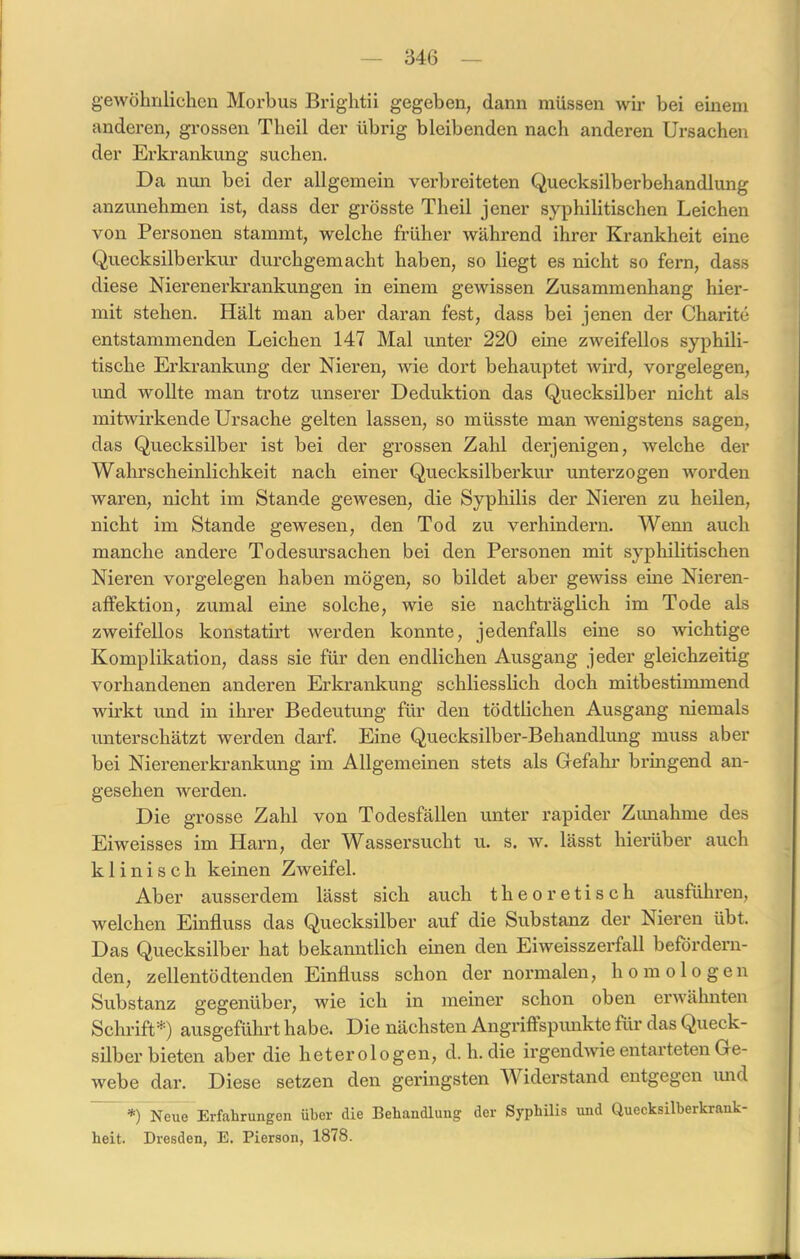 gewöhnlichen Morbus Brightii gegeben, dann müssen wir bei einem anderen, grossen Theil der übrig bleibenden nach anderen Ursachen der Erkrankung suchen. Da nun bei der allgemein verbreiteten Quecksilberbehandlung anzunehmen ist, dass der grösste Theil jener syphilitischen Leichen von Personen stammt, welche früher während ihrer Krankheit eine Quecksilber kur durchgemacht haben, so liegt es nicht so fern, dass diese Nierenerkrankungen in einem gewissen Zusammenhang hier- mit stehen. Hält man aber daran fest, dass bei jenen der Charite entstammenden Leichen 147 Mal unter 220 eine zweifellos syphili- tische Erkrankung der Nieren, wie dort behauptet wird, Vorgelegen, und wollte man trotz unserer Deduktion das Quecksilber nicht als mitwirkende Ursache gelten lassen, so müsste man wenigstens sagen, das Quecksilber ist bei der grossen Zahl derjenigen, welche der Wahrscheinlichkeit nach einer Quecksilberkur unterzogen worden waren, nicht im Stande gewesen, die Syphilis der Nieren zu heilen, nicht im Stande gewesen, den Tod zu verhindern. Wenn auch manche andere Todesursachen bei den Personen mit syphilitischen Nieren Vorgelegen haben mögen, so bildet aber gewiss eine Nieren- affektion, zumal eine solche, wie sie nachträglich im Tode als zweifellos konstatirt werden konnte, jedenfalls eine so wichtige Komplikation, dass sie für den endlichen Ausgang jeder gleichzeitig vorhandenen anderen Erkrankung schliesslich doch mitbestimmend wirkt und in ihrer Bedeutung für den tödtlichen Ausgang niemals unterschätzt werden darf. Eine Quecksilber-Behandlung muss aber bei Nierenerkrankung im Allgemeinen stets als Gefahr bringend an- gesehen werden. Die grosse Zahl von Todesfällen unter rapider Zimahme des Eiweisses im Harn, der Wassersucht u. s. w. lässt hierüber auch klinisch keinen Zweifel. Aber ausserdem lässt sich auch theoretisch ausführen, welchen Einfluss das Quecksilber auf die Substanz der Nieren übt. Das Quecksilber hat bekanntlich einen den Eiweisszerfall befördern- den, zellentödtenden Einfluss schon der normalen, homologen Substanz gegenüber, wie ich in meiner schon oben erwähnten Schrift*) ausgeführt habe. Die nächsten Angriffspunkte für das Queck- silber bieten aber die heterologen, d. h. die irgendwie entarteten Ge- webe dar. Diese setzen den geringsten W iderstand entgegen und *) Neue Erfahrungen über die Behandlung der Syphilis und Quecksilberkrank- heit. Dresden, E. Pierson, 1878.