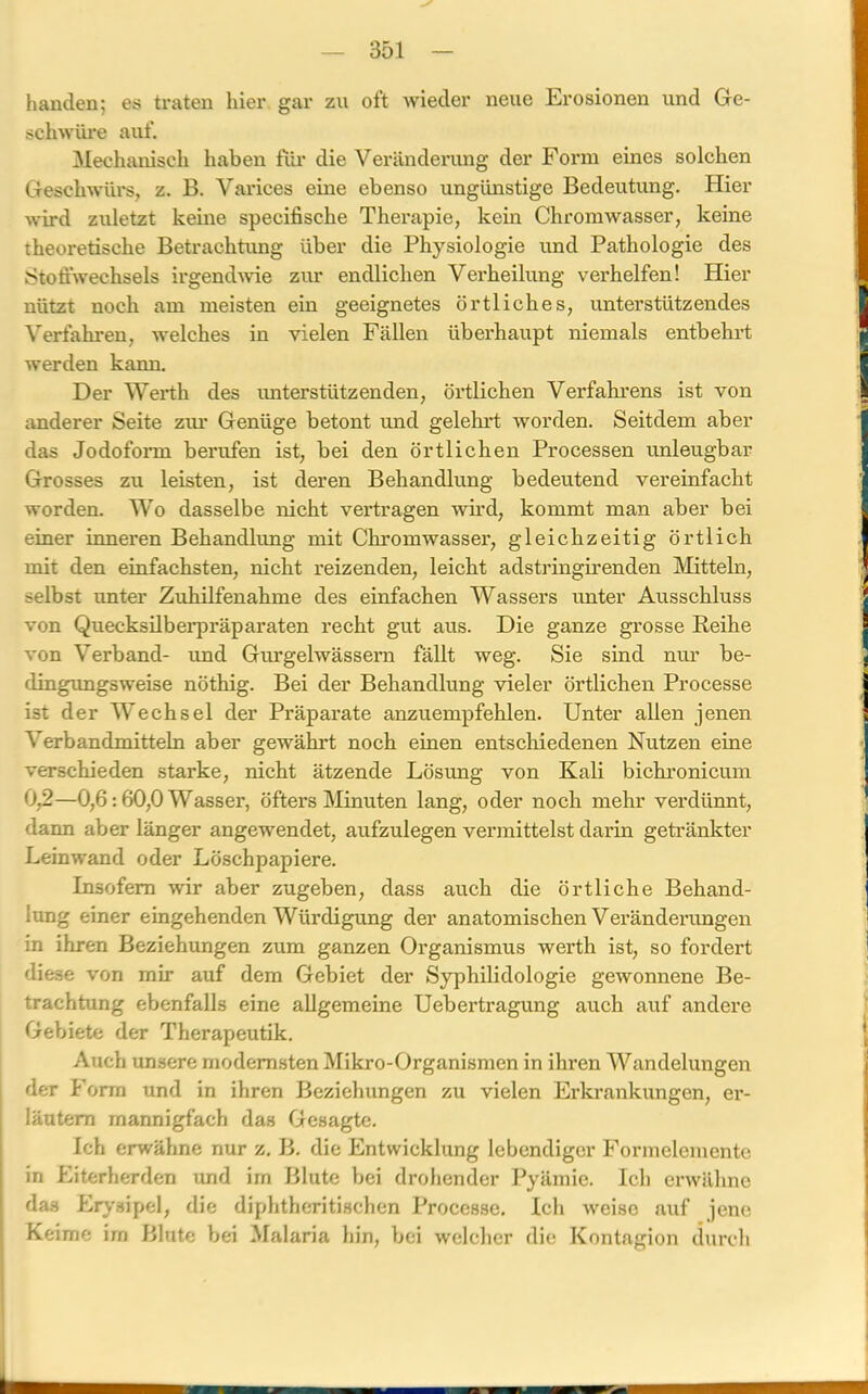 handen; es traten liier gar zu oft wieder neue Erosionen und Ge- schwüre auf. Mechanisch haben für die Veränderung der Form eines solchen Geschwürs, z. B. Varices eine ebenso ungünstige Bedeutung. Hier wird zuletzt keine specifische Therapie, kein Chromwasser, keine theoretische Betrachtung über die Physiologie und Pathologie des Stoffwechsels irgendwie zur endlichen Verheilung verhelfen! Hier nützt noch am meisten ein geeignetes örtliches, unterstützendes Verfahren, welches in vielen Fällen überhaupt niemals entbehrt werden kann. Der Werth des unterstütz enden, örtlichen Verfahrens ist von anderer Seite zur Genüge betont und gelehrt worden. Seitdem aber das Jodoform berufen ist, bei den örtlichen Processen unleugbar Grosses zu leisten, ist deren Behandlung bedeutend vereinfacht worden. Wo dasselbe nicht vertragen wird, kommt man aber bei einer inneren Behandlung mit Chromwasser, gleichzeitig örtlich mit den einfachsten, nicht reizenden, leicht adstringirenden Mitteln, selbst unter Zuhilfenahme des einfachen Wassers unter Ausschluss von Quecksilberpräparaten recht gut aus. Die ganze grosse Reihe von Verband- und Gurgelwässern fällt weg. Sie sind nur be- dingungsweise nöthig. Bei der Behandlung vieler örtlichen Processe ist der Wechsel der Präparate anzuempfehlen. Unter allen jenen Verbandmitteln aber gewährt noch einen entschiedenen Nutzen eine verschieden starke, nicht ätzende Lösung von Kali bichronicum 09—0,6:60,0 Wasser, öfters Minuten lang, oder noch mehr verdünnt, dann aber länger angewendet, aufzulegen vermittelst darin getränkter Leinwand oder Löschpapiere. Insofern wir aber zugeben, dass auch die örtliche Behand- lung einer eingehenden Würdigung der anatomischen Veränderungen in ihren Beziehungen zum ganzen Organismus werth ist, so fordert diese von mir auf dem Gebiet der Syphilidologie gewonnene Be- trachtung ebenfalls eine allgemeine Uebertragung auch auf andere Gebiete der Therapeutik. Auch unsere modernsten Mikro-Organismen in ihren Wandelungen der Form und in ihren Beziehungen zu vielen Erkrankungen, er- läutern mannigfach das Gesagte. Ich erwähne nur z. B. die Entwicklung lebendiger Formelemente in Eiterherden und im Blute bei drohender Pyämie. Ich erwähne das Erysipel, die diphtheritischcn Processe. Ich weise auf jene Keime im Blute bei Malaria hin, bei welcher die Kontagion durch