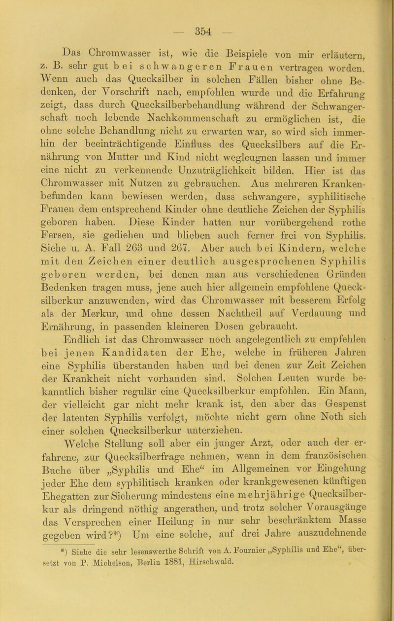 Das Chromwasser ist, wie die Beispiele von mir erläutern, z. B. sehr gut bei schwangeren Frauen vertragen worden. Wenn auch das Quecksilber in solchen Fällen bisher ohne Be- denken, der Vorschrift nach, empfohlen wurde und die Erfahrung zeigt, dass durch Quecksilberbehandlung während der Schwanger- schaft noch lebende Nachkommenschaft zu ermöglichen ist, die ohne solche Behandlung nicht zu erwarten war, so wird sich immer- hin der beeinträchtigende Einfluss des Quecksilbers auf die Er- nährung von Mutter und Kind nicht wegleugnen lassen und immer eine nicht zu verkennende Unzuträglichkeit bilden. Hier ist das Chromwasser mit Nutzen zu gebrauchen. Aus mehreren Kranken- befunden. kann bewiesen werden, dass schwangere, syphilitische Frauen dem entsprechend Kinder ohne deutliche Zeichen der Syphilis geboren haben. Diese Kinder hatten nur vorübergehend rothe Fersen, sie gediehen und blieben auch ferner frei von Syphilis. Siehe u. A. Fall 263 und 267. Aber auch bei Kindern, welche mit den Zeichen einer deutlich ausgesprochenen Syphilis geboren werden, bei denen man aus verschiedenen Gründen Bedenken tragen muss, jene auch hier allgemein empfohlene Queck- silberkur anzuwenden, wird das Chromwasser mit besserem Erfolg als der Merkur, und ohne dessen Nachtheil auf Verdauung und Ernährung, in passenden kleineren Dosen gebraucht. Endlich ist das Chromwasser noch angelegentlich zu empfehlen bei jenen Kandidaten der Ehe, welche in frühei’en Jahren eine Syphilis überstanden haben und bei denen zur Zeit Zeichen der Krankheit nicht vorhanden sind. Solchen Leuten wurde be- kanntlich bisher regulär eine Quecksilber kur empfohlen. Ein Mann, der vielleicht gar nicht mehr krank ist, den aber das Gespenst der latenten Syphilis verfolgt, möchte nicht gern ohne Noth sich einer solchen Quecksilberkur unterziehen. Welche Stellung soll aber ein junger Arzt, oder auch der er- fahrene, zur Quecksilberfrage nehmen, wenn in dem französischen Buche über „Syphilis und Ehe“ im Allgemeinen vor Eingehung jeder Ehe dem syphilitisch kranken oder krankgewesenen künftigen Ehegatten zur Sicherung mindestens eine mehrjährige Quecksilber- kur als dringend nötliig angerathen, und trotz solcher Vorausgänge das Versprechen einer Heilung in nur sehr beschränktem Masse gegeben wird?*) Um eine solche, auf drei Jahre auszudehnende *) Siehe die sehr lesenswerthe Schrift von A. Fournier „Syphilis und Ehe“, über- setzt von P. Michelson, Berlin 1881, Hirschwald.