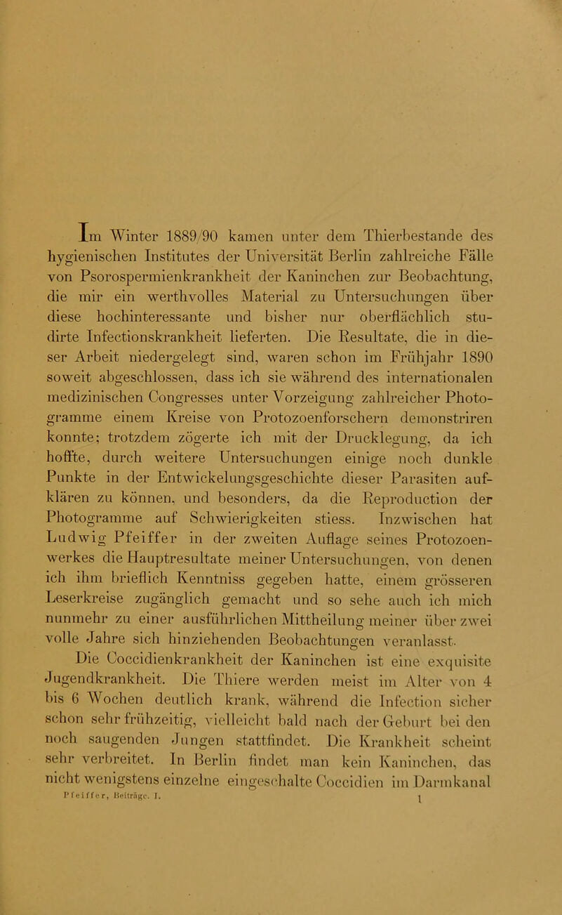 Im Winter 1889/90 kamen unter dem Thierbestande des hygienischen Institutes der Universität Berlin zahlreiche Fälle von Psorospermienkrankheit der Kaninchen zur Beobachtung, die mir ein werthvolles Material zu Untersuchungen über diese hochinteressante und bisher nur oberflächlich stu- dirte Infectionskrankheit. lieferten. Die Resultate, die in die- ser Arbeit niedergelegt sind, waren schon im Frühjahr 1890 soweit abgeschlossen, dass ich sie während des internationalen medizinischen Congresses unter Vorzeigung zahlreicher Photo- o o ö gramme einem Kreise von Protozoenforschern demonst.riren konnte; trotzdem zögerte ich mit der Drucklegung, da ich hoffte, durch weitere Untersuchungen einige noch dunkle Punkte in der Entwickelungsgeschichte dieser Parasiten auf- klären zu können, und besonders, da die Reproduction der Photogramme auf Schwierigkeiten stiess. Inzwischen hat Ludwig Pfeiffer in der zweiten Auflage seines Protozoen- werkes die Hauptresultate meiner Untersuchungen, von denen ich ihm brieflich Kenntniss gegeben hatte, einem grösseren Leserkreise zugänglich gemacht und so sehe auch ich mich nunmehr zu einer ausführlichen Mittheilung meiner über zwei volle Jahre sich hinziehenden Beobachtungen veranlasst. Die Coccidienkrankhe.it der Kaninchen ist eine exquisite Jugendkrankheit. Die Thiere werden meist im Alter von 4 bis 6 AVochen deutlich krank, während die Infection sicher schon sehr frühzeitig, vielleicht bald nach der Geburt, bei den noch saugenden Jungen stattfindet. Die Krankheit scheint sehr verbreitet. In Berlin findet man kein Kaninchen, das nicht wenigstens einzelne eingeschalte Coccidien im Darmkanal