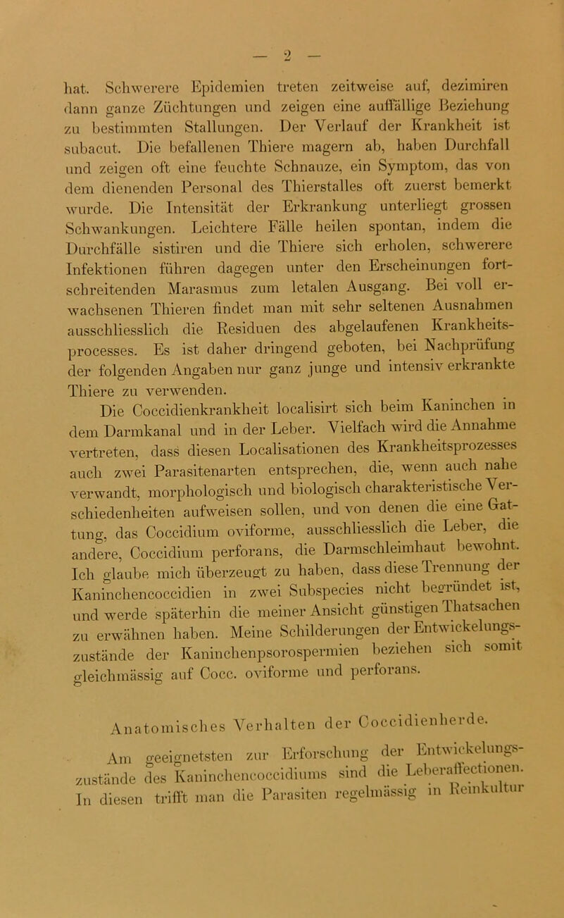 hat. Schwerere Epidemien treten zeitweise auf, dezimiren dann ganze Züchtungen und zeigen eine auffällige Beziehung zu bestimmten Stallungen. Der Verlauf der Krankheit ist subacut. Die befallenen Thiere magern ab, haben Durchfall und zeigen oft eine feuchte Schnauze, ein Symptom, das von dem dienenden Personal des Thierstalles oft zuerst bemerkt wurde. Die Intensität der Erkrankung unterliegt grossen Schwankungen. Leichtere Fälle heilen spontan, indem die Durchfälle sistiren und die Thiere sich erholen, schwerere Infektionen führen dagegen unter den Erscheinungen fort- schreitenden Marasmus zum letalen Ausgang. Bei voll er- wachsenen Thieren findet man mit sehr seltenen Ausnahmen ausschliesslich die Residuen des abgelaufenen Krankheits- processes. Es ist daher dringend geboten, bei Nachprüfung der folgenden Angaben nur ganz junge und intensiv erkrankte Thiere zu verwenden. Die Coccidienkrankheit localisirt sich beim Kaninchen in dem Darmkanal und in der Leber. Vielfach wird die Annahme vertreten, dass diesen Localisationen des Krankheitsprozesses auch zwei Parasitenarten entsprechen, die, wenn auch nahe verwandt, morphologisch und biologisch charaktei istische 'S ei schiedenheiten aufweisen sollen, und von denen die eine Gat- tung, das Coccidium oviforme, ausschliesslich die Leber, die andere, Coccidium perfora ns, die Darmschleimhaut bewohnt. Ich glaube mich überzeugt zu haben, dass diese Trennung der Kaninchencoccidien in zwei Subspecies nicht begründet ist, und werde späterhin die meiner Ansicht günstigen Thatsachen zu erwähnen haben. Meine Schilderungen der Entwickelungs- zustände der Kaninclienpsorospermien beziehen sich somit trleiclimässig auf Cocc. oviforme und perforans. Anatomisches Verhalten der Coccidienherde. Am geeignetsten zur Erforschung der Entwickelungs- zustände des Kaninchencoccidiums sind die Leberaffectionen. I„ diesen trifft man die Parasiten regelmässig m Reinkultur