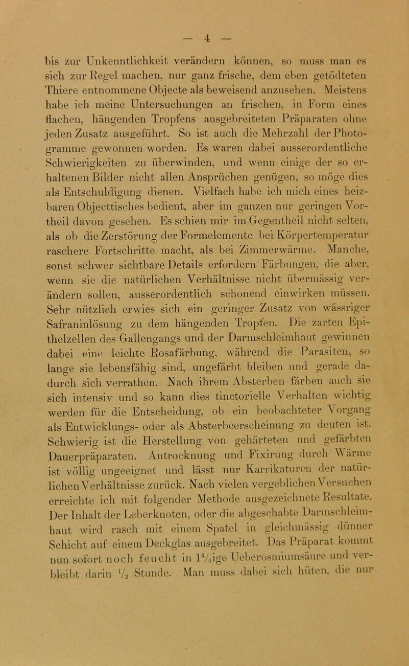 bis zur Unkenntlichkeit verändern können, so muss man es sich zur Regel machen, nur ganz frische, dem eben getödteten Thiere entnommene Objecte als beweisend anzusehen. Meistens habe ich meine Untersuchungen an frischen, in Form eines flachen, hängenden Tropfens ausgebreiteten Präparaten ohne jeden Zusatz ausgeführt. So ist auch die Mehrzahl der Photo- gramme gewonnen worden. Es waren dabei ausserordentliche Schwierigkeiten zu überwinden, und wenn einige der so er- haltenen Bilder nicht allen Ansprüchen genügen, so möge dies als Entschuldigung dienen. Vielfach habe ich mich eines heiz- baren Ohjecttisches bedient, aber im ganzen nur geringen Vor- theil davon gesehen. Es schien mir im Gegentheil nicht selten, als ob die Zerstörung der Formelemente bei Körpertemperatur raschere Fortschritte macht, als bei Zimmerwärme. Manche, sonst schwer sichtbare Details erfordern Färbungen, die aber, wenn sie die natürlichen Verhältnisse nicht übermässig ver- ändern sollen, ausserordentlich schonend einwirken müssen. Sehr nützlich erwies sich ein geringer Zusatz von wässriger Safraninlösung zu dem hängenden Tropfen. Die zarten Epi- thelzellen des Gallengangs und der Darmschleimhaut gewinnen dabei eine leichte Rosafärbung, während die Parasiten, so lange sie lebensfähig sind, ungefärbt bleiben und gerade da- durch sich verrathen. Nach ihrem Absterben färben auch sie sich intensiv und so kann dies tinctorielle Verhalten wichtig werden für die Entscheidung, ob ein beobachteter ^ organg als Entwicklung^- oder als Absterbeerscheinung zu deuten ist. Schwierig ist die Herstellung von gehärteten und gefärbten Dauerpräparaten. Antrocknung und Fixirung durch V arme ist völlig ungeeignet und lässt nur Karrikaturen der natür- lichen Verhältnisse zurück. Nach vielen vergeblichen Versuchen erreichte ich mit folgender Methode ausgezeichnete Resultate. Der Inhalt der Leberknoten, oder die abgeschabte Darmschleim- haut wird rasch mit einem Spatel in gleichmässig dünner Schicht auf einem Deckglas ausgebreitet. Das Präparat kommt nun sofort noch feucht in l%ige Ueberosmiumsäure und ver- bleibt darin l/2 Stunde. Man muss dabei sich hüten, die nur