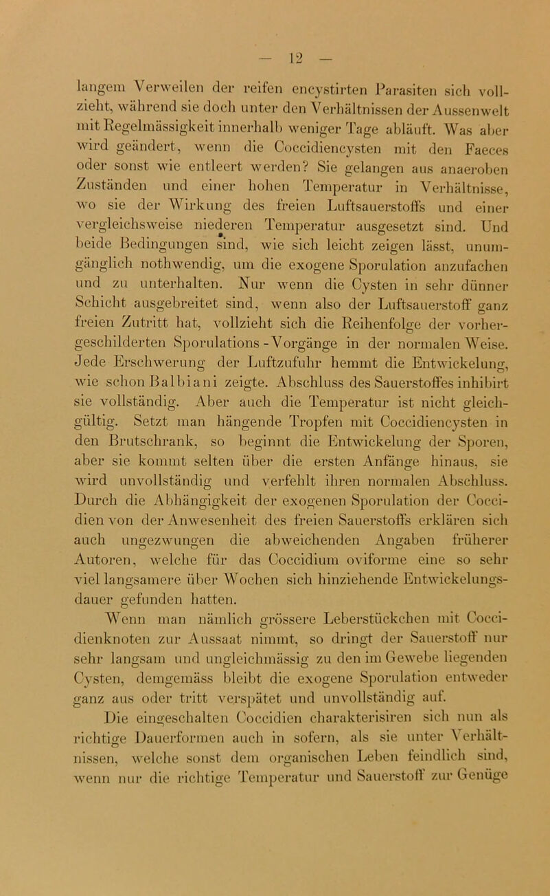langem Verweilen der reifen encystirten Parasiten sich voll- zieht, während sie doch unter den Verhältnissen der Aussen weit mit Regelmässigkeit innerhalb weniger Tage abläuft. Was aber wird geändert, wenn die Coccidiencysten mit den Faeces oder sonst wie entleert werden? Sie gelangen aus anaeroben Zuständen und einer hohen Temperatur in Verhältnisse, wo sie der Wirkung des freien Luftsauerstoffs und einer vergleichsweise niederen Temperatur ausgesetzt sind. Und beide Bedingungen sind, wie sich leicht zeigen lässt, unum- gänglich nothwendig, um die exogene Sporulation anzufachen und zu unterhalten. Nur wenn die Cysten in sehr dünner Schicht ausgebreitet sind, wenn also der Luftsauerstoff ganz freien Zutritt hat, vollzieht sich die Reihenfolge der vorher- geschilderten Sporulations -Vorgänge in der normalen Weise. Jede Erschwerung der Luftzufuhr hemmt die Entwickelung, wie schon Balbiani zeigte. Abschluss des Sauerstoffes inhibirt sie vollständig. Aber auch die Temperatur ist nicht gleich- gültig. Setzt man hängende Tropfen mit Coccidiencysten in den Brutschrank, so beginnt die Entwickelung der Sporen, aber sie kommt selten über die ersten Anfänge hinaus, sie wird unvollständig und verfehlt ihren normalen Abschluss. Durch die Abhängigkeit der exogenen Sporulation der Coeci- dien von der Anwesenheit des freien Sauerstoffs erklären sich auch ungezwungen die abweichenden Angaben früherer Autoren, welche für das Coccidium oviforme eine so sehr viel langsamere über Wochen sich hinziehende Entwickelungs- dauer gefunden hatten. Wenn man nämlich grössere Leberstückchen mit Cocci- dienknoten zur Aussaat nimmt, so dringt der Sauerstoff nur sehr langsam und ungleichmässig zu den im Gewebe liegenden Cysten, demgemäss bleibt die exogene Sporulation entweder ganz aus oder tritt verspätet und unvollständig auf. Die eingeschalten Coccidien charakterisiren sich nun als richtige Dauerformen auch in sofern, als sie unter \ erhält- nissen, welche sonst dem organischen Leben feindlich sind, wenn nur die richtige Temperatur und Sauerstoff zur Genüge