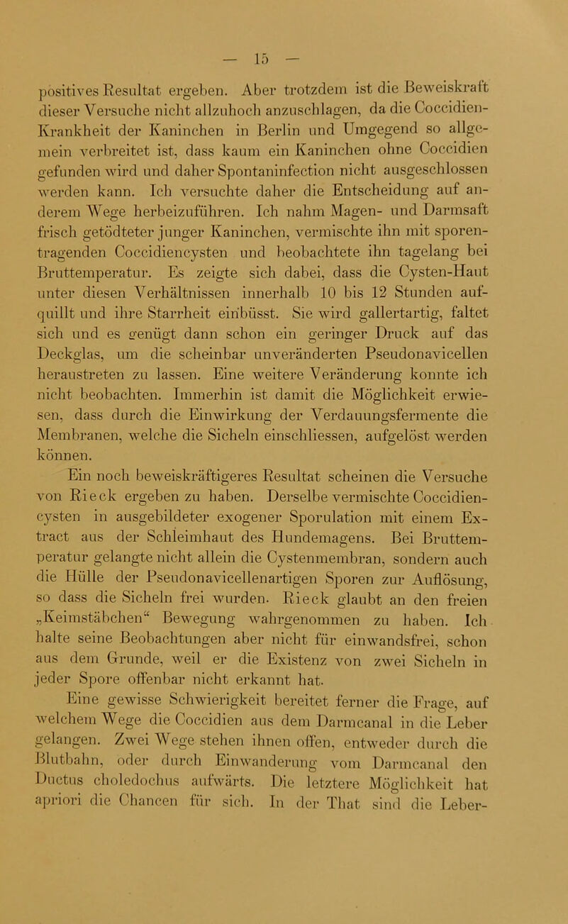 positives Resultat ergeben. Aber trotzdem ist die Beweiskraft dieser Versuche nicht allzuhoch anzuschlagen, da die Coccidien- Krankheit der Kaninchen in Berlin und Umgegend so allge- mein verbreitet ist, dass kaum ein Kaninchen ohne Coccidien gefunden wird und daher Spontaninfection nicht ausgeschlossen werden kann. Ich versuchte daher die Entscheidung auf an- derem Wege herbeizuführen. Ich nahm Magen- und Darmsaft frisch getödteter junger Kaninchen, vermischte ihn mit sporen- tragenden Coccidiencysten und beobachtete ihn tagelang bei Bruttemperatur. Es zeigte sich dabei, dass die Cysten-Haut unter diesen Verhältnissen innerhalb 10 bis 12 Stunden auf- quillt und ihre Starrheit eiribüsst. Sie wird gallertartig, faltet sich und es genügt dann schon ein geringer Druck auf das Deckglas, um die scheinbar unveränderten Pseudonavicellen heraustreten zu lassen. Eine weitere Veränderung konnte ich nicht beobachten. Immerhin ist damit die Möglichkeit erwie- sen, dass durch die Einwirkung der Verdauungsfermente die Membranen, welche die Sicheln einschliessen, aufgelöst werden können. Ein noch beweiskräftigeres Resultat scheinen die Versuche von Ri eck ergeben zu haben. Derselbe vermischte Coccidien- cysten in ausgebildeter exogener Sporulation mit einem Ex- tract aus der Schleimhaut des Hundemagens. Bei Bruttem- peratur gelangte nicht allein die Cystenmembran, sondern auch die Hülle der Pseudonavicellen artigen Sporen zur Auflösung, so dass die Sicheln frei wurden. Rieck glaubt an den freien „Keimstäbchen“ Bewegung wahrgenommen zu haben. Ich halte seine Beobachtungen aber nicht für einwandsfrei, schon aus dem Grunde, weil er die Existenz von zwei Sicheln in jeder Spore offenbar nicht erkannt hat. Eine gewisse Schwierigkeit bereitet ferner die Frage, auf welchem Wege die Coccidien aus dem Darmcanal in die Leber gelangen. Zwei Wege stehen ihnen offen, entweder durch die Blutbahn, oder durch Einwanderung vom Darmcanal den Ductus choledochus aufwärts. Die letztere Möglichkeit hat apriori die Chancen für sich. In der That sind die Leber-