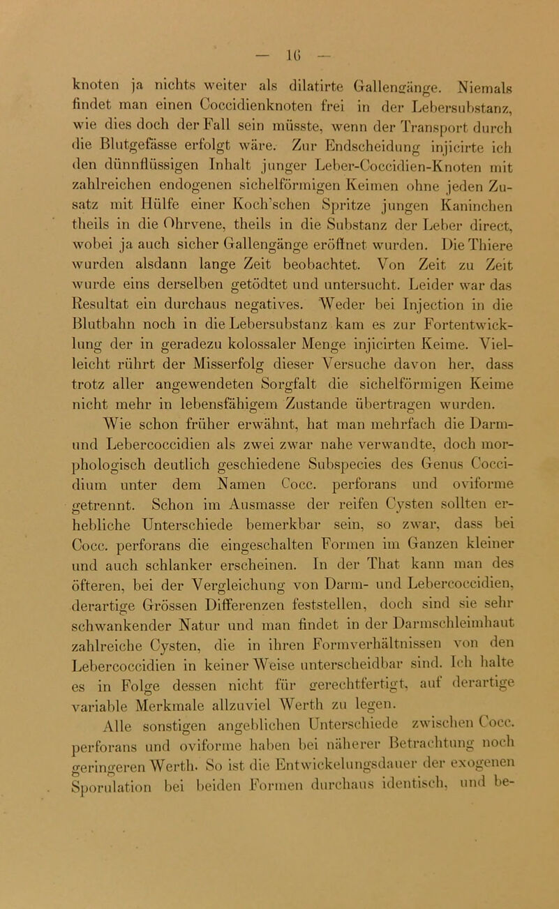 IG knoten ja nichts weiter als dilatirte Gallensänge. Niemals findet man einen Coccidienknoten frei in der Lebersubstanz, wie dies doch der Fall sein müsste, wenn der Transport durch die Blutgefässe erfolgt wäre. Zur Endscheidung injicirte ich den dünnflüssigen Inhalt junger Leber-Coccidien-Knoten mit zahlreichen endogenen sichelförmigen Keimen ohne jeden Zu- satz mit Hülfe einer Koch’sehen Spritze jungen Kaninchen theils in die Ohrvene, theils in die Substanz der Leber direct, wobei ja auch sicher Gallengänge eröffnet wurden. DieThiere wurden alsdann lange Zeit beobachtet. Von Zeit zu Zeit wurde eins derselben getödtet und untersucht. Leider war das Resultat ein durchaus negatives. Weder bei Injection in die Blutbahn noch in die Lebersubstanz kam es zur Fortentwick- lung der in geradezu kolossaler Menge injicirten Keime. Viel- leicht rührt der Misserfolg dieser Versuche davon her, dass trotz aller angewendeten Sorgfalt die sichelförmigen Keime O Ö o nicht mehr in lebensfähigem Zustande übertragen wurden. Wie schon früher erwähnt, hat man mehrfach die Darm- und Lebercoccidien als zwei zwar nahe verwandte, doch mor- phologisch deutlich geschiedene Subspecies des Genus C’occi- dium unter dem Namen Cocc. perforans und oviforme getrennt. Schon im Ausmasse der reifen Cysten sollten er- hebliche Unterschiede bemerkbar sein, so zwar, dass bei Cocc. perforans die eingeschalten Formen im Ganzen kleiner und auch schlanker erscheinen. In der That kann man des öfteren, bei der Vergleichung von Darm- und Lebercoccidien, derartige Grössen Differenzen feststellen, doch sind sie sehr schwankender Natur und man findet in der Darmschleimhaut zahlreiche Cysten, die in ihren Formverhältnissen von den Lebercoccidien in keiner Weise unterscheidbar sind. Ich halte es in Folge dessen nicht für gerechtfertigt, aut derartige variable Merkmale allzuviel Werth zu legen. Alle sonstigen angeblichen Unterschiede zwischen ( occ. perforans und oviforme haben bei näherer Betrachtung noch geringeren Werth. So ist die Lntwickelungsdauer der exogenen Sporulation bei beiden Formen durchaus identisch, und be-
