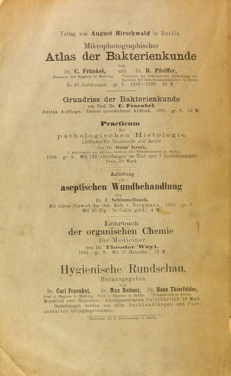 Verlag von August Hirschwald in Berlin. Mikrophotographischer Atlas der Bakterienkunde von Dr. C. Frankel, und Dr. R. Pfeiffer, Professor der Hygiene in Marburg. Vorsteher der wissenschaftl. Abtheilung des Instituts für Infectionskrankhcitcn in ßerJin. In 15 Lieferungen, gr. 8. 1889—1892. 60 M. Grundriss der Bakterienkunde von Prof. Dr. C. Fraenkel. Dritte Auflage. Zweiter unveränderter Abdruck. 1891. gr. 8. 10 M. PrActiciim der pathologischen Histologie. Leitfaden für Studirende und Aerzte von Dr. Oscar Israel, I. Assistenten am patolog, Institut und Privatdooeuten zu Berlin. 1889. gr. 8. Mit 133 Abbildungen im Text und 1 Lichtdrucktafel. Preis 10 Mark. Anleitung zur aseptischen Wundbehandlung von Dr. C. Scliinnnellmsch. Mit einem Vorwort des Geb. Rath v. Bergmann. 1S92. gr. 8. Mit 28 Fig- In Calico gebd. 4 M. Lehrbuch der organischen Chemie für Mediciner von Dr. Theodor Weyl. 1891. gr. 8. Mit 11 Holzschn. 13 M. Hygienische Rundschau. Herausgegeben von Dr. Carl Fraenkel, Dr. Max Rubner, Dr. Hans Thierfelder, Prof. d. Hygiene in Marburg, l’rof. d. Hygiene in Berlin. Friyntdocent in Berlin. Monatlich zwei Nummern. Abonnementspreis halbjährlich 10 Mark. Bestellungen werden von allen Buchhandlungen und Post- anstalten entgegengenommen. Gedruckt bei I.. Schumacher in Berlin.