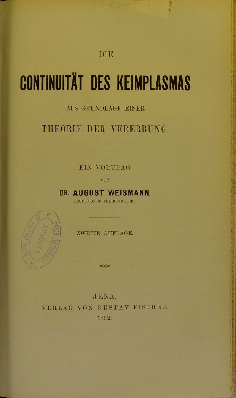 DIE GONTINUITiT DES KEIMPLÜSMAS ALS GRUNDLAGE EINER THEORIE DEß VEßERBUN^. EIN VORTRAG VON DR. AUGUST WEISMANN, PROFESSOR IN FREIBPRG I. BR. IZj ZWEITE AUFLAGE. ^7 VERLAG JENA. VON GUSTAV FISCHER. 1892.
