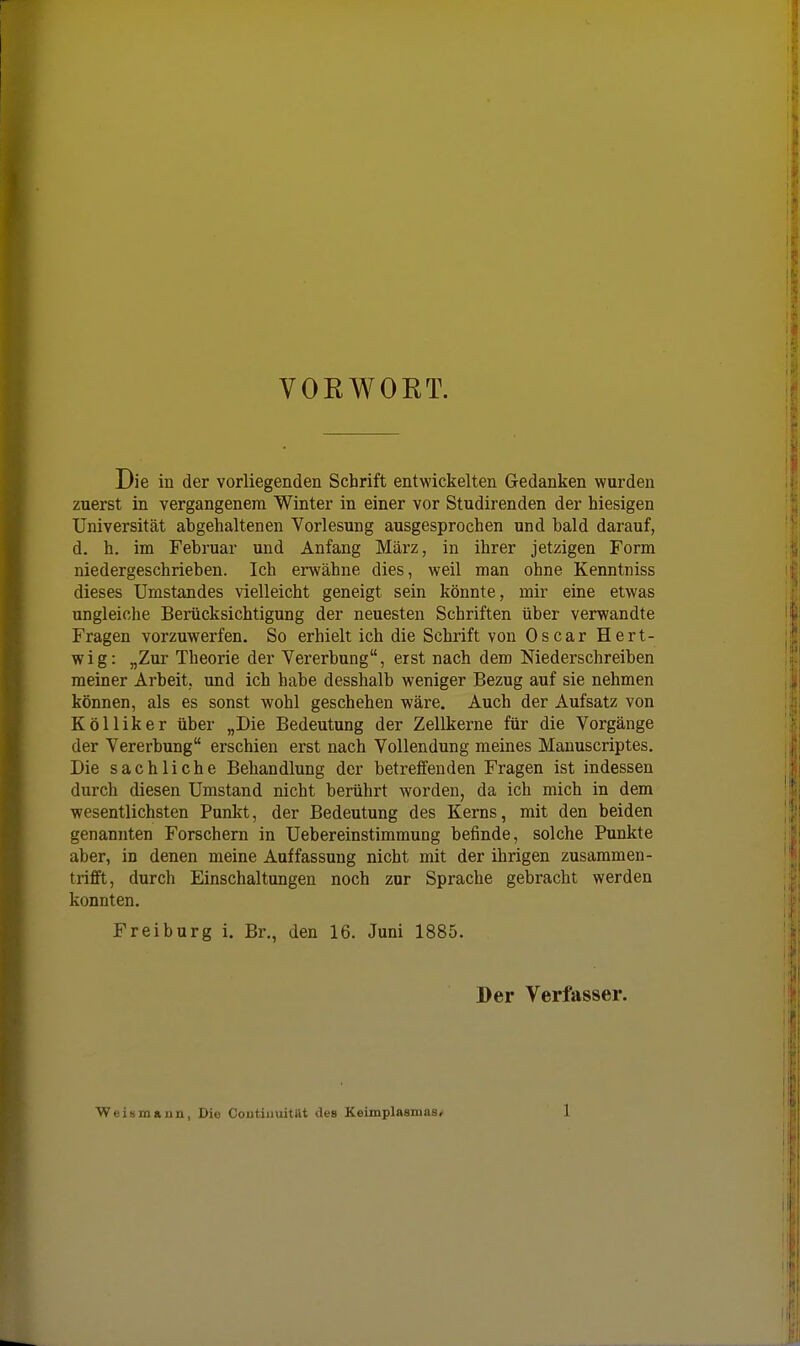 VOEWOKT. Die in der vorliegenden Schrift entwickelten Gedanken wurden zuerst in vergangenem Winter in einer vor Studirenden der hiesigen Universität abgehaltenen Vorlesung ausgesprochen und bald darauf, d. h. im Februar und Anfang März, in ihrer jetzigen Form niedergeschrieben. Ich erwähne dies, weil man ohne Kenntniss dieses Umstandes vielleicht geneigt sein könnte, mir eine etwas ungleiche Berücksichtigung der neuesten Schriften über verwandte Fragen vorzuwerfen. So erhielt ich die Schrift von Oscar Hert- wig: „Zur Theorie der Vererbung, erst nach dem Niederschreiben meiner Arbeit, und ich habe desshalb weniger Bezug auf sie nehmen können, als es sonst wohl geschehen wäre. Auch der Aufsatz von KöUiker über „Die Bedeutung der Zellkerne für die Vorgänge der Vererbung erschien erst nach Vollendung meines Manuscriptes. Die sachliche Behandlung der betreffenden Fragen ist indessen durch diesen Umstand nicht berührt worden, da ich mich in dem wesentlichsten Punkt, der Bedeutung des Kerns, mit den beiden genannten Forschern in Uebereinstimmung befinde, solche Punkte aber, in denen meine Auffassung nicht mit der ihrigen zusammen- trifft, durch Einschaltungen noch zur Sprache gebracht werden konnten. Freiburg 1. Br., den 16. Juni 1885. Der Verfasser. Weismann, Die Coutiuuitllt des Keimplasmas/ 1