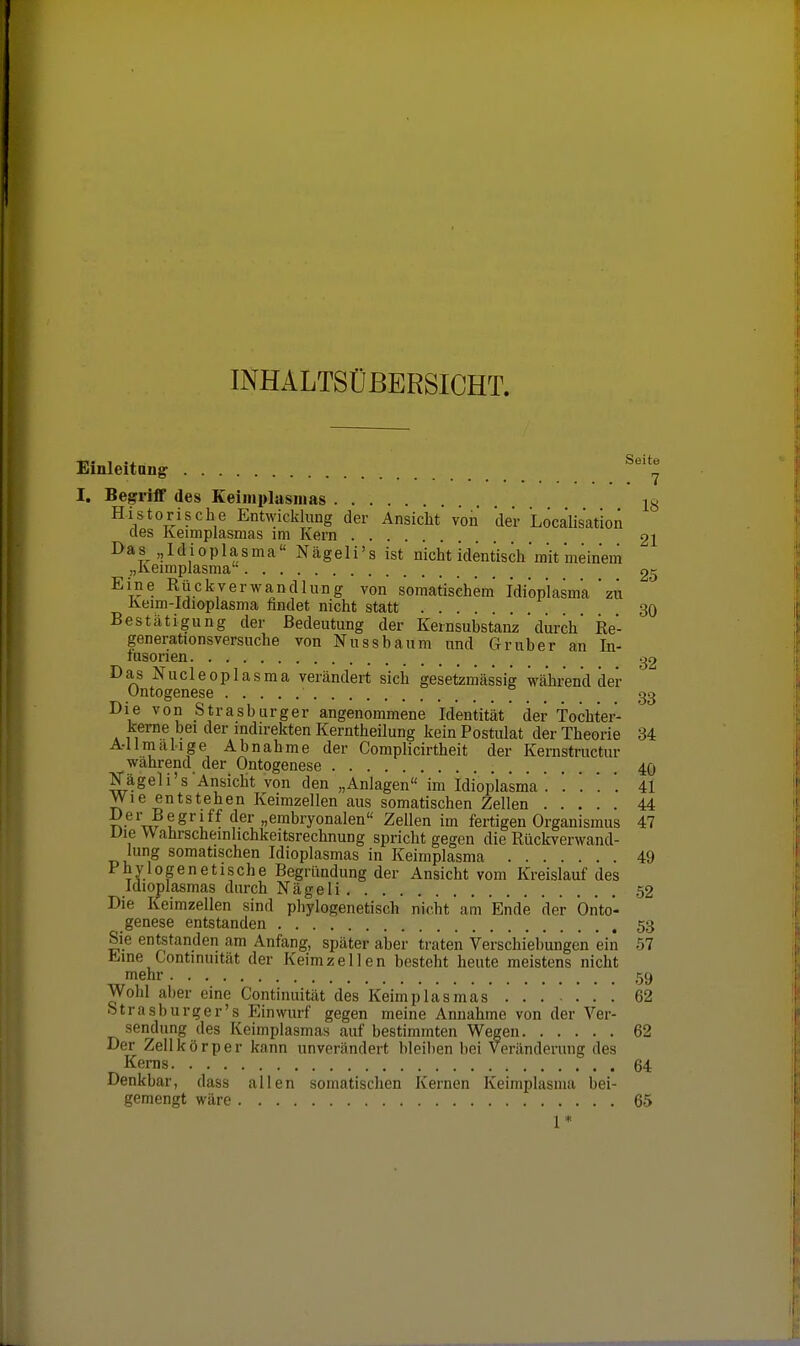 INHALTSÜBERSICHT. Einleitang I, Begriff des Keimplasmas 13 Historische Entwicklung der Ansiclit von der Localisation des lleimplasmas im Ivern 21 Das Idioplasma Ncägeli's ist nicht identisch mit meinem „lleimplasma 25 Eine Rückverwandlung von somatischem' Idiopiasma'zu Keim-ldioplasma findet nicht statt 30 Bestätigung der Bedeutung der Kernsubstanz durch' Re- generationsversuche von Nu SS bäum und Gr über an In- lusorien ,^2 Das Nucleoplasma verändert sich gesetzmässig während der Ontogenese ° 3g Die von Strasburger angenommene Identität der Tochter- kerne bei der indirekten Kerntheilung kein Postulat der Theorie 34 A-Umälige Abnahme der Complicirtheit der Kernstructiir während der Ontogenese 40 Nägeli's Ansicht von den „Anlagen im Idiopiasma'. '. '. . '. 41 Wie entstehen Keimzellen aus somatischen Zellen 44 T^-^^'w v^'!^^ »embryonalen Zellen im fertigen Organismus 47 Uie Wahrscheinlichkeitsrechnung spricht gegen die Rückverwand- lung somatischen Idioplasmas in Keimplasma 49 Phylogenetische Begründung der Ansicht vom Kreislauf des Idioplasmas durch NägeIi 52 Die Keimzellen sind phylogenetisch nicht' am Ende der Orito- genese entstanden 53 Sie entstanden am Anfang, später aber traten Verschiebungen ein 57 hiine Continuit.ät der Keimzellen besteht heute meistens nicht mehr 59 Wohl al)er eine Continuität des Keimpläsmäs' . . . *.'.! 62 btrasburger's Einwurf gegen meine Annahme von der Ver- sendung des Keimplasmas auf bestimmten Wegen 62 Der Zellkörper kann unverändert bleiben bei Veränderung des Kerns 64 Denkbar, dass allen somatischen Kernen Keimplasma bei- gemengt wäre 65 1 *