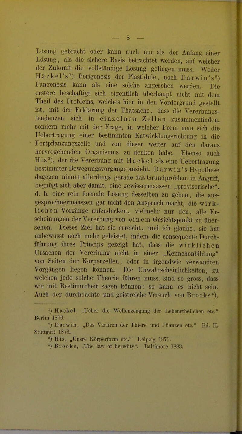 Lösung gebracht oder kann auch nur als der Anfang einer Lösung, als die sichere Basis betrachtet werden, auf welcher der Zukunft die vollständige Lösung gelingen muss. Weder Häckel's^) Perigenesis der Plastidule, noch Darwin's 2) Pangenesis kann als eine solche angesehen werden. Die erstere beschäftigt sich eigentlich überhaupt nicht mit dem Theil des Problems, welches hier in den Vordergrund gestellt ist, mit der Erklärung der Thatsache, dass die Vererbungs- tendenzen sich in einzelnen Zellen zusammenfinden, sondern mehr mit der Frage, in welcher Form man sich die Uebertragung einer bestimmten Entwicklungsrichtung in die Fortpflanzungszelle und von dieser weiter auf den daraus hervorgehenden Organismus zu denken habe. Ebenso auch His'^), der die Vererbung mit Häckel als eine Uebertragung bestimmter Bewegungsvorgänge ansieht. D a r w i n' s Hypothese dagegen nimmt allerdings gerade das Grundproblem in Angriff, begnügt sich aber damit, eine gewissermaassen „provisorische, d. h. eine rein formale Lösung desselben zu geben, die aus- gesprochnermaassen gar nicht den Anspruch macht, die wirk- lichen Vorgänge aufzudecken, vielmehr nur den, alle Er- scheinungen der Vererbung von eine m Gesichtspunkt zu über- sehen. Dieses Ziel hat sie erreicht, und ich glaube, sie hat unbewusst noch mehr geleistet, indem die consequente Durch- führung ihres Princips gezeigt hat, dass die wirklichen Ursachen der Vererbung nicht in einer „Keimchenbildung von Seiten der Körperzellen, oder in irgendwie verwandten Vorgängen liegen können. Die UnWahrscheinlichkeiten, zu welchen jede solche Theorie führen muss, sind so gross, dass wir mit Bestimmtheit sagen können: so kann es nicht sein. Auch der durchdachte und geistreiche Versuch von Brooks*), 1) Häckel, „Ueber die Wellenzeugiing der Lebenstheilcben etc. Berlin 1876. 2) Darwin, „Das Variiren der Thiere imd Pflanzen etc. Bd. II. Stuttgart 1873. ^) His, „Unsre Körperform etc. Leipzig 1875. *) Brooks, „The law of beredity. Baltimore 1883.