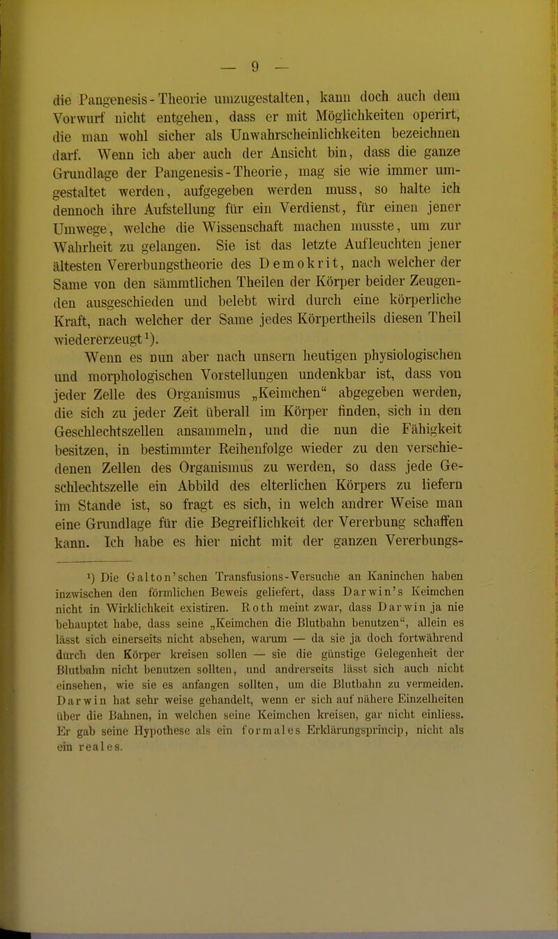 die Pangenesis-Theorie uinziigestalten, kami doch auch dem Vorwurf nicht entgehen, dass er mit Möglichkeiten operirt, die man wohl sicher als Unwahrscheinlichkeiten bezeichnen darf. Wenn ich aber auch der Ansicht bin, dass die ganze Gmndlage der Pangenesis - Theorie, mag- sie wie immer um- gestaltet werden, aufgegeben werden muss, so halte ich dennoch ihre Aufstellung für ein Verdienst, für einen jener Umwege, welche die Wissenschaft machen musste, um zur Wahrheit zu gelangen. Sie ist das letzte Aufleuchten jener ältesten Vererbungstheorie des Demokrit, nach welcher der Same von den sämmtlichen Theilen der Körper beider Zeugen- den ausgeschieden und belebt wird durch eine körperliehe Kraft, nach welcher der Same jedes Körpertheils diesen Theil wiedererzeugt ^). Wenn es nun aber nach unsern heutigen physiologischen und morphologischen Vorstellungen undenkbar ist, dass von jeder Zelle des Organismus „Keimchen abgegeben werden, die sich zu jeder Zeit überall im Körper finden, sich in den Geschlechtszellen ansammeln, und die nun die Fähigkeit besitzen, in bestimmter Reihenfolge wieder zu den verschie- denen Zellen des Organismus zu werden, so dass jede Ge- schlechtszelle ein Abbild des elterlichen Körpers zu liefern im Stande ist, so fragt es sich, in welch andrer Weise man eine Gnmdlage für die Begreiflichkeit der Vererbung schaffen kann. Ich habe es hier nicht mit der ganzen Vererbungs- 1) Die Gal ton'sehen Transfusions - Versuche an Kaninchen haben inzwischen den förmlichen Beweis geliefert, dass Darwin's Keimchen nicht in Wirklichkeit existiren. Roth meint zwar, dass Darwin ja nie behauptet habe, dass seine „Keimchen die Blutbahn benutzen, allein es lässt sich einerseits nicht absehen, wai'um — da sie ja doch fortwährend durch den Körper kreisen sollen — sie die günstige Gelegenheit der Blutbahn nicht benutzen sollten, und andrerseits lässt sich auch nicht einsehen, wie sie es anfangen sollten, um die Blutbahn zu vermeiden. Darwin hat sehr weise gehandelt, wenn er sich auf nähere Einzelheiten über die Bahnen, in welchen seine Keimchen kreisen, gar nicht einliess. Er gab seine Hypothese als ein formales Erklärungsprincip, nicht als ein reales.