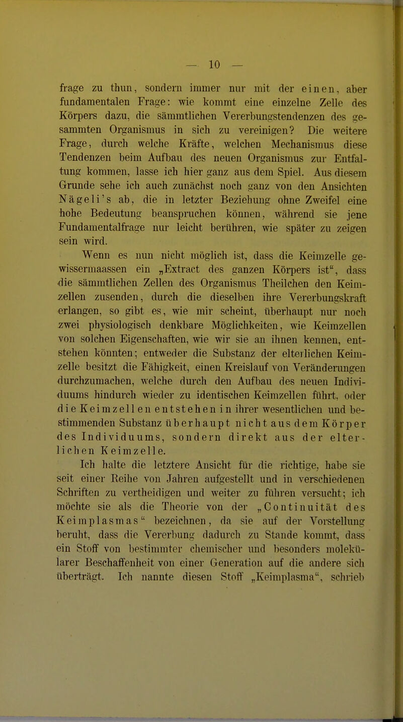 frage zu thim, sondern immer nur mit der einen, aber fundamentalen Frage: wie kommt eine einzelne Zelle des Körpers dazu, die sämmtlichen Vererbungstendenzen des ge- sammten Organismus in sich zu vereinigen? Die weitere Frage, durch welche Kräfte, welchen Mechanismus diese Tendenzen beim Aufbau des neuen Organismus zur Entfal- tung kommen, lasse ich hier ganz aus dem Spiel. Aus diesem Grunde sehe ich auch zunächst noch ganz von den Ansichten Nägeli's ab, die in letzter Beziehung ohne Zweifel eine hohe Bedeutung beanspruchen können, während sie jene Fundamentalfrage nur leicht berühren, wie später zu zeigen sein wird. Wenn es nun nicht möglich ist, dass die Keimzelle ge- wissermaassen ein „Extract des ganzen Körpers ist, dass die sämmtlichen Zellen des Organismus Theilchen den Keim- zellen zusenden, durch die dieselben ihre Vererbungskraft erlangen, so gibt es, wie mir scheint, überhaupt nur noch zwei physiologisch denkbare Möglichkeiten, wie Keimzellen von solchen Eigenschaften, wie wir sie an ihnen kennen, ent- stehen könnten; entweder die Substanz der elterlichen Keim- zelle besitzt die Fähigkeit, einen Kreislauf von Verändemngen durchzumachen, welche durch den Aufbau des neuen Indivi- duums hindurch wieder zu identischen Keimzellen führt, oder dieKeimzellen entstehenin ihrer wesentlichen und be- vStimmenden Substanz überhaupt nicht aus dem Körper des Individuums, sondern direkt aus der elter- lichen Keimzelle. Ich halte die letztere Ansicht für die richtige, habe sie seit einer Reihe von Jahren aufgestellt und in verschiedenen Schriften zu vertheidigen und weiter zu führen versucht; ich möchte sie als die Theorie von der „Continuität des Keiraplasmas bezeichnen, da sie auf der Vorstellung beruht, dass die Vererbung dadurch zu Stande kommt, dass ein Stoff von bestimmter chemischer und besonders molekü- larer Beschaffenheit von einer Generation auf die andere sich überträgt. Ich nannte diesen Stoff „Keimplasma, schrieb