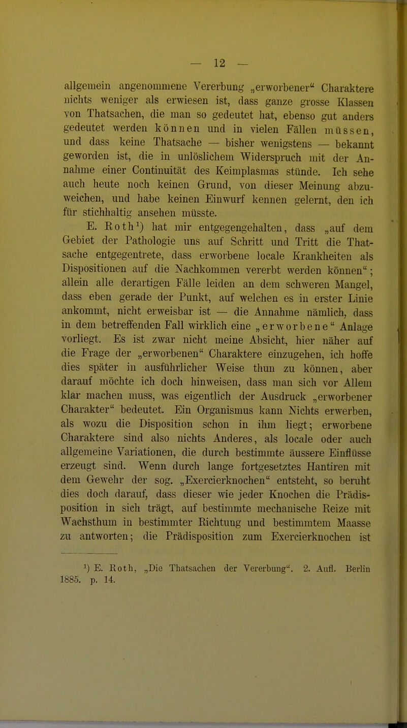 allgemein angenommeue Vererbung „erworbener Charaktere nichts weniger als erwiesen ist, dass ganze grosse Klassen von Thatsachen, die man so gedeutet hat, ebenso gut audei-s gedeutet werden können und in vielen Fällen müssen, und dass keine Thatsache — bisher wenigstens — bekannt geworden ist, die in unlöslichem Widerspruch mit der An- nahme einer Continuität des Keimplasmas stünde. Ich sehe auch heute noch keinen Grund, von dieser Meinung abzu- weichen, und habe keinen Einwurf kennen gelernt, den ich für stichhaltig ansehen müsste. E. Koth^) hat mir entgegengehalten, dass „auf dem Gebiet der Pathologie uns auf Schritt und Tritt die That- sache entgegentrete, dass erworbene locale Krankheiten als Dispositionen auf die Nachkommen vererbt werden können; allein alle derartigen Fälle leiden an dem schweren Mangel, dass eben gerade der Punkt, auf welchen es in erster Linie ankommt, nicht erweisbar ist — die Annahme nämlich, dass in dem betreffenden Fall wirklich eine „erworbene Anlage vorliegt. Es ist zwar nicht meine Absicht, hier näher auf die Frage der „erworbenen Charaktere einzugehen, ich hoffe dies später in ausführlicher Weise thun zu können, aber darauf möchte ich doch hinweisen, dass man sich vor Allem klar machen muss, was eigentlich der Ausdruck „erworbener Charakter bedeutet. Ein Organismus kann Nichts erwerben, als wozu die Disposition schon in ihm liegt ^ erworbene Charaktere sind also nichts Anderes, als locale oder auch allgemeine Variationen, die durch bestimmte äussere Einflüsse erzeugt sind. Wenn durch lange fortgesetztes Hantiren mit dem Gewehr der sog. „Exercierknochen entsteht, so beruht dies doch darauf, dass dieser wie jeder Knochen die Prädis- position in sich trägt, auf bestimmte mechanische Reize mit Wachsthum in bestimmter Richtung und bestimmtem Maasse zu antworten; die Prädisposition zum Exercierknochen ist ^) E. Roth, „Die Thatsachen der Vererbung. 2. Aufl. Berlin 1885. p. 14.