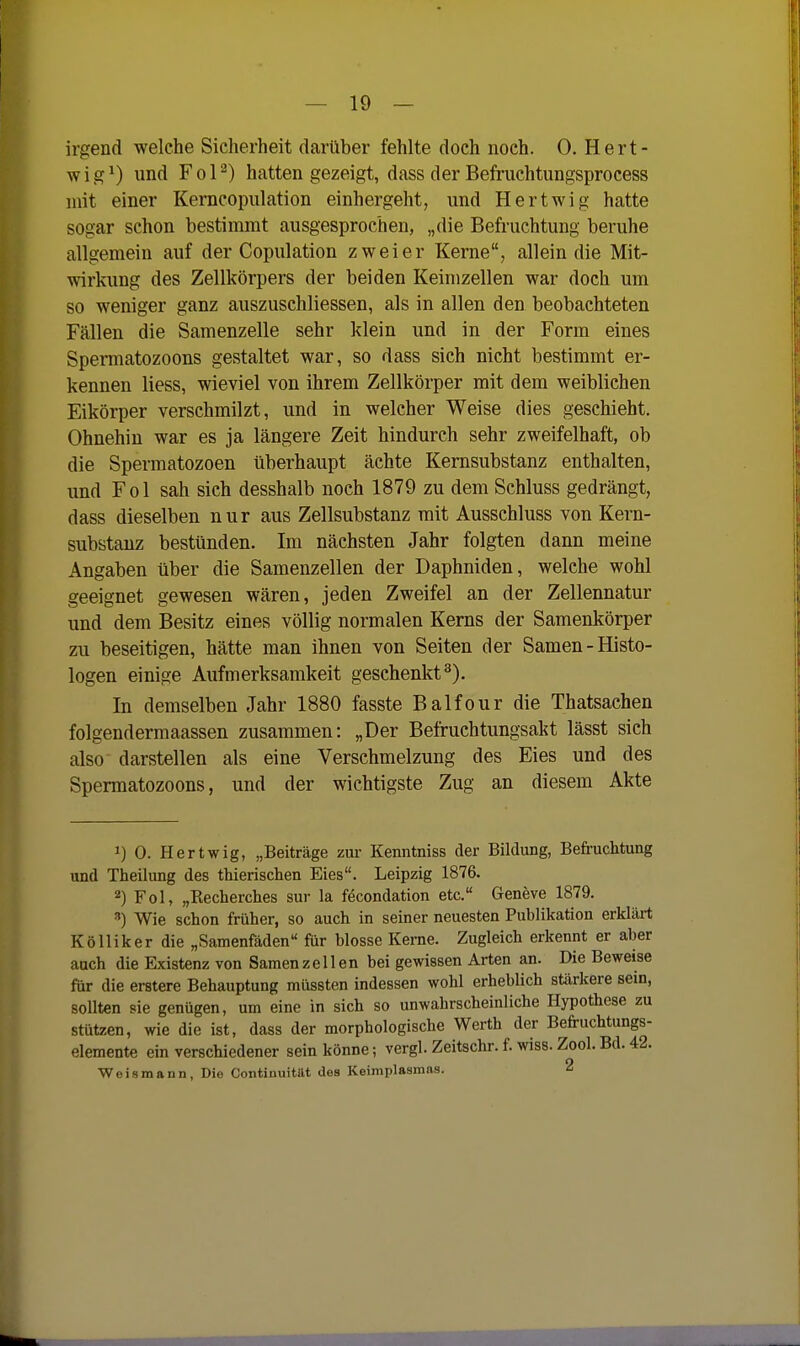 irgend welche Sicherheit darüber fehlte doch noch. 0. Hert- wig^) und Fol^) hatten gezeigt, dass der Befruchtungsprocess mit einer Kerncopiilation einhergeht, und Hertwig hatte sogar schon bestimmt ausgesprochen, „die Befruchtung beruhe allgemein auf der Copulation zweier Kerne, allein die Mit- wirkung des Zellkörpers der beiden Keimzellen war doch um so weniger ganz auszuschliessen, als in allen den beobachteten Fällen die Samenzelle sehr klein und in der Form eines Spennatozoons gestaltet war, so dass sich nicht bestimmt er- kennen Hess, wieviel von ihrem Zellkörper mit dem weiblichen Eikörper verschmilzt, und in welcher Weise dies geschieht. Ohnehin war es ja längere Zeit hindurch sehr zweifelhaft, ob die Spermatozoen überhaupt ächte Kernsubstanz enthalten, und Fol sah sich desshalb noch 1879 zu dem Schluss gedrängt, dass dieselben nur aus Zellsubstanz mit Ausschluss von Kern- substauz bestünden. Im nächsten Jahr folgten dann meine Angaben über die Samenzellen der Daphniden, welche wohl geeignet gewesen wären, jeden Zweifel an der Zellennatur und dem Besitz eines völlig normalen Kerns der Samenkörper zu beseitigen, hätte man ihnen von Seiten der Samen-Histo- logen einige Aufmerksamkeit geschenkt^). In demselben Jahr 1880 fasste Balfour die Thatsachen folgendermaassen zusammen: „Der Befruchtungsakt lässt sich also darstellen als eine Verschmelzung des Eies und des Spermatozoons, und der wichtigste Zug an diesem Akte 1) 0. Hertwig, „Beiträge zur Kenntniss der Bildung, Befruchtung und Theilung des thierischen Eies. Leipzig 1876. 2) Fol, „Recherches sur la föcondation etc. Geneve 1879. Wie schon früher, so auch in seiner neuesten Publikation erkLärt Kölliker die „Samenfäden für blosse Kerne. Zugleich erkennt er aber auch die Existenz von Samenzellen bei gewissen Arten an. Die Beweise für die erstere Behauptung müssten indessen wohl erheblich stärkere sein, sollten sie genügen, um eine in sich so unwahrscheinliche Hypothese zu stützen, wie die ist, dass der morphologische Werth der Befruchtungs- elemente ein verschiedener sein könne; vergl. Zeitschr. f. wiss. Zool. Bd. 42. Weismann, Dio Contiuuität des Keimplasmns. 2