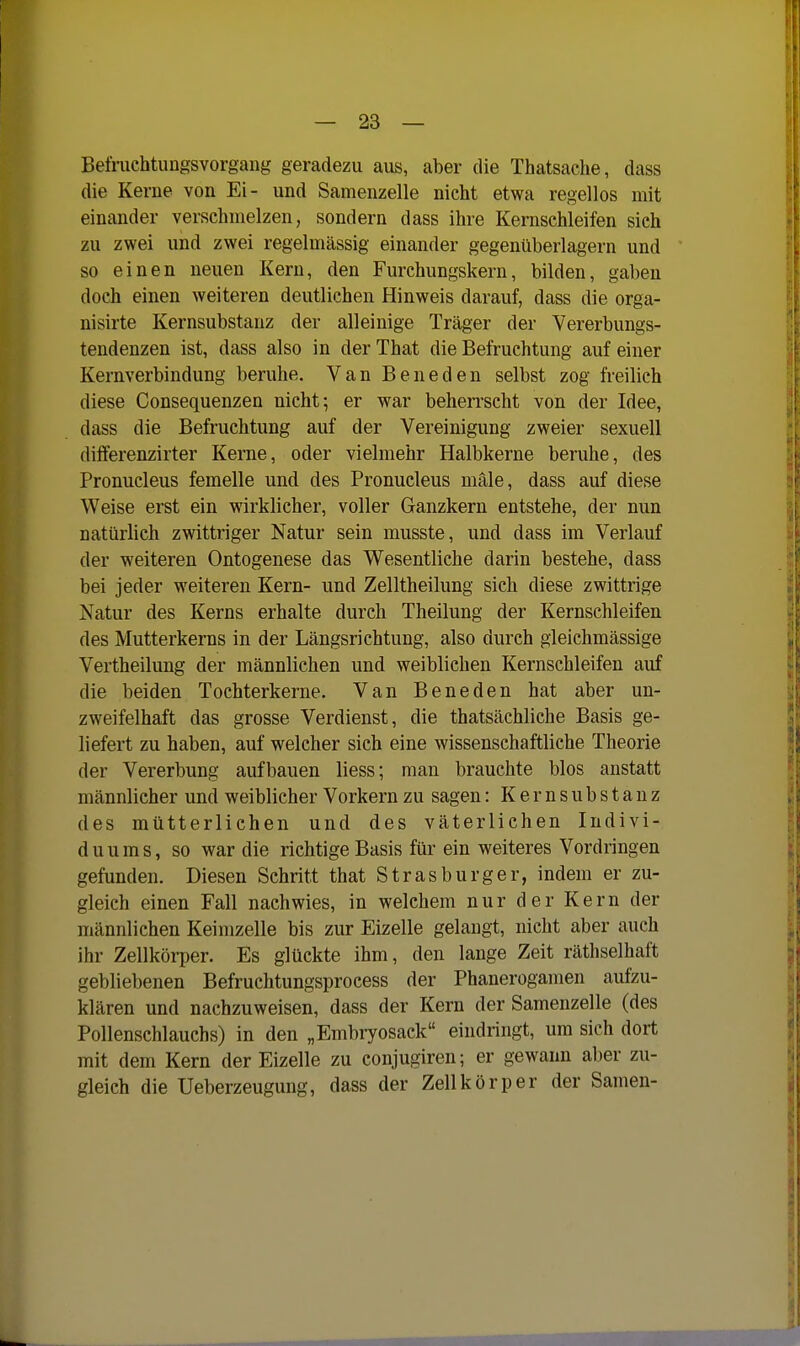 Befnichtiingsvorgang geradezu aus, aber die Thatsache, dass die Kerne von Ei- und Samenzelle nicht etwa regellos mit einander verschmelzen, sondern dass ihre Kernschleifen sich zu zwei und zwei regelmässig einander gegenüberlagern und so einen neuen Kern, den Furchungskern, bilden, gaben doch einen weiteren deutlichen Hinweis darauf, dass die orga- nisirte Kernsubstanz der alleinige Träger der Vererbungs- tendenzen ist, dass also in derThat die Befruchtung auf einer Kernverbindung beruhe. Van Beneden selbst zog freilich diese Consequenzen nichts er war beherrscht von der Idee, dass die Befruchtung auf der Vereinigung zweier sexuell dilferenzirter Kerne, oder vielmehr Halbkerne beruhe, des Pronucleus femelle und des Pronucleus male, dass auf diese Weise erst ein wirklicher, voller Ganzkern entstehe, der nun natürlich zwittriger Natur sein musste, und dass im Verlauf der weiteren Ontogenese das Wesentliche darin bestehe, dass bei jeder weiteren Kern- und Zelltheilung sich diese zwittrige Natur des Kerns erhalte durch Theilung der Kernschleifen des Mutterkerns in der Längsrichtung, also durch gleichmässige Vertheilung der männlichen und weiblichen Kernschleifen auf die beiden Tochterkerne. Van Beneden hat aber un- zweifelhaft das grosse Verdienst, die thatsächliche Basis ge- liefert zu haben, auf welcher sich eine wissenschaftliche Theorie der Vererbung aufbauen liess; man brauchte blos anstatt männlicher und weiblicher Vorkern zu sagen: Kernsubstanz des mütterlichen und des väterlichen Indivi- duums, so war die richtige Basis für ein weiteres Vordringen gefunden. Diesen Schritt that Strasburger, indem er zu- gleich einen Fall nachwies, in welchem nur der Kern der männlichen Keimzelle bis zur Eizelle gelangt, nicht aber auch ihr Zellkörper. Es glückte ihm, den lange Zeit räthselhaft gebliebenen Befruchtungsprocess der Phaneroganien aufzu- klären und nachzuweisen, dass der Kern der Samenzelle (des Pollenschlauchs) in den „Embryosack eindringt, um sich dort mit dem Kern der Eizelle zu conjugiren; er gewann aber zu- gleich die Ueberzeugung, dass der Zellkörper der Samen-