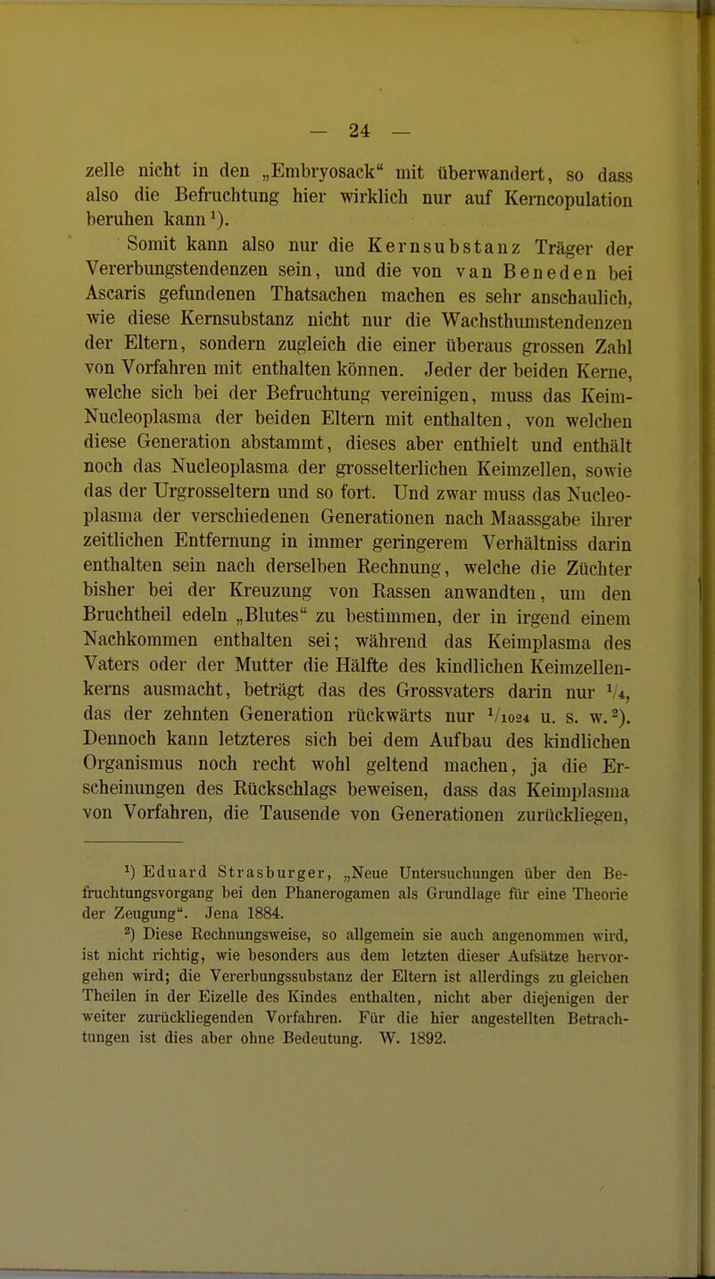 zelle nicht in den „Embryosack mit überwandert, so dass also die Befruchtung hier wirklich nur auf Kerncopulation beruhen kann^). Somit kann also nur die Kernsubstanz Träger der Vererbungstendenzen sein, und die von van Beneden bei Ascaris gefundenen Thatsachen machen es sehr anschaulich, wie diese Kernsubstanz nicht nur die Wachsthumstendenzen der Eltern, sondern zugleich die einer überaus grossen Zahl von Vorfahren mit enthalten können. Jeder der beiden Kerne, welche sich bei der Befruchtung vereinigen, muss das Keim- Nucleoplasma der beiden Eltern mit enthalten, von welchen diese Generation abstammt, dieses aber enthielt und enthält noch das Nucleoplasma der grosselterlichen Keimzellen, sowie das der Urgrosseltern und so fort. Und zwar muss das Nucleo- plasma der verschiedenen Generationen nach Maassgabe ihrer zeitlichen Entfernung in immer geringerem Verhältniss darin enthalten sein nach derselben Rechnung, welche die Züchter bisher bei der Kreuzung von Rassen anwandten, um den Bruchtheil edeln „Blutes zu bestimmen, der in irgend einem Nachkommen enthalten sei; während das Keimplasma des Vaters oder der Mutter die Hälfte des kindlichen Keimzelleu- kerns ausmacht, beträgt das des Grossvaters darin nur V*, das der zehnten Generation rückwärts nur V1024 u. s. w.^). Dennoch kann letzteres sich bei dem Aufbau des kindlichen Organismus noch recht wohl geltend machen, ja die Er- scheinungen des Rückschlags beweisen, dass das Keimplasma von Vorfahren, die Tausende von Generationen zurückliegen, 1) Eduard Strasburger, „Neue Untersuchungen über den Be- fruchtungsvorgang bei den Phanerogamen als Grundlage fiir eine Theorie der Zeugung. Jena 1884. ^) Diese Rechnungsweise, so allgemein sie auch angenommen wird, ist nicht richtig, wie besonders aus dem letzten dieser Aufsätze hervor- gehen wird; die Vererbungssubstanz der Eltern ist allerdings zu gleichen Theilen in der Eizelle des Kindes enthalten, nicht aber diejenigen der weiter zurückliegenden Vorfahren. Für die hier angestellten Betrach- tungen ist dies aber ohne Bedeutung. W. 1892.
