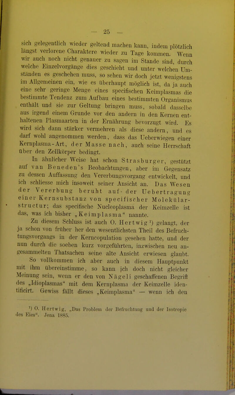 sich gelegentlich wieder geltend machen kann, indem plötzlich längst verlorene Charaktere wieder zu Tage kommen. Wenn wir auch noch nicht genauer zu sagen im Stande sind, durch welche Einzelvorgänge dies geschieht und unter welchen Um- stünden es geschehen muss, so sehen wir doch jetzt wenigstens im Allgemeinen ein, wie es iiberhaupt möglich ist, da ja^auch eine sehr geringe Menge eines specifischen Keimplasmas die bestimmte Tendenz zum Aufbau eines bestimmten Organismus enthält und sie zur Geltung bringen muss, sobald dasselbe aus irgend einem Grunde vor den andern in den Kernen ent- haltenen Plasmaarten in der Ernährung bevorzugt wird. Es wird sich dann stärker vermehren als diese andern, und es darf wohl angenommen werden, dass das Ueberwiegen einer Kernplasma-Art, derMassenach, auch seine Herrschaft über den Zellkörper bedingt. In ähnlicher Weise hat schon Strasburger, gestützt auf van Beneden's Beobachtungen, aber im Gegensatz zu dessen Auffassung den Vererbungsvorgang entwickelt, und ich schhesse mich insoweit seiner Ansicht an. Das Wesen der Vererbung beruht auf- der Uebertragung einer Kernsubstanz von specifischer Molekttlar^ structur; das specifische Nucleoplasma der Keimzelle ist das, was ich bisher „Keimplasma nannte. Zu diesem Schluss ist auch 0. Hertwig^) gelangt, der ja schon von früher her den wesentlichsten Theil des Befruch- tungsvorgangs in der Kerncopulation gesehen hatte, und der nun durch die soeben kurz vorgeführten, inzwischen neu an- gesammelten Thatsachen seine alte Ansicht erwiesen glaubt. So vollkommen ich aber auch in diesem Hauptpunkt mit ihm übereinstimme, so kann ich doch nicht gleicher Meinung sein, wenn er den von Nägeli geschaffenen Begrift des „Idioplasmas mit dem Kernplasma der Keimzelle iden- tificirt. Gewiss fällt dieses „Keimplasma — wenn ich den ') 0. Ilertwig, „Das Problem der Befruchtung und der Isotropie des Eies. Jena 188-5.