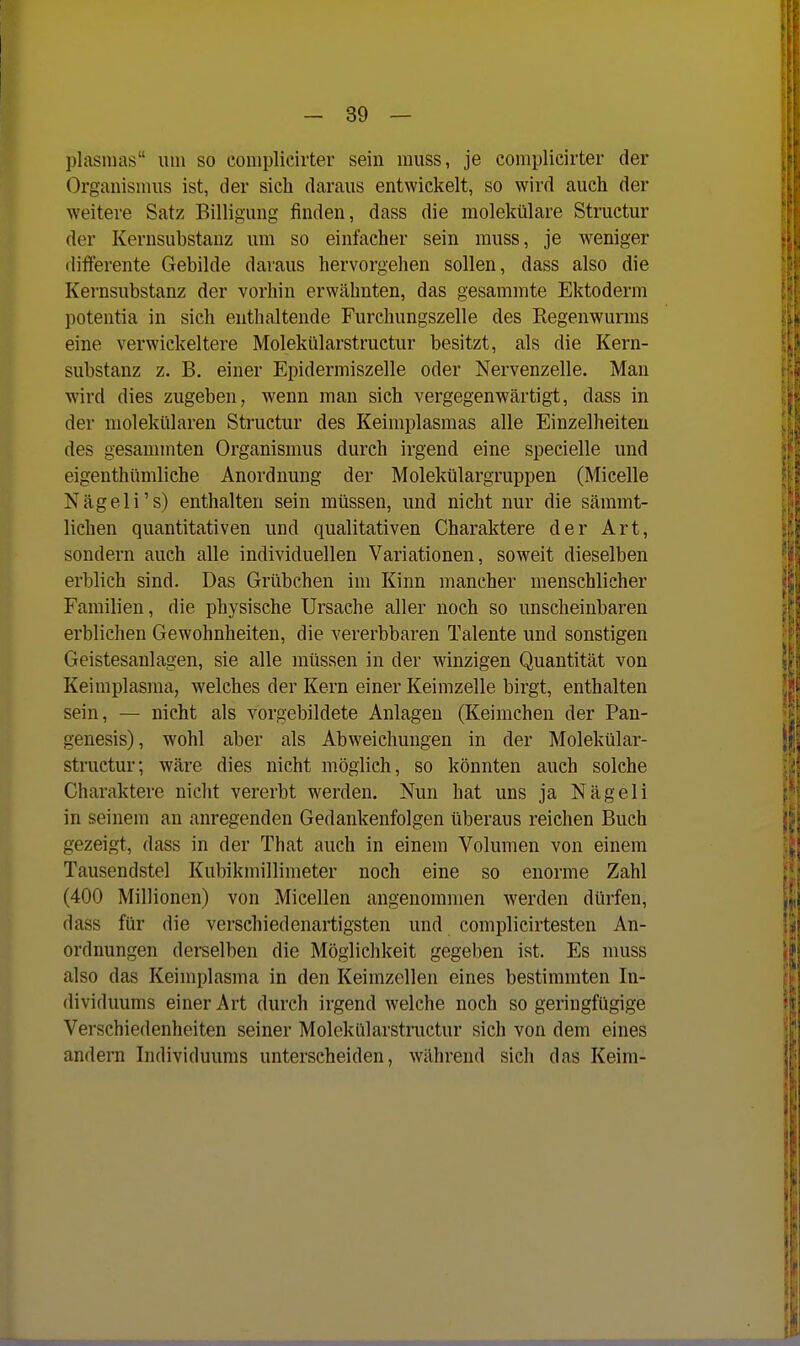 plasnias um so complicirter sein luuss, je complicirter der Organisinus ist, der sich daraus entwickelt, so wird auch der weitere Satz Billigung finden, dass die raolekülare Structur der Kernsubstauz um so einfacher sein muss, je weniger diflferente Gebilde daraus hervorgehen sollen, dass also die Kernsubstanz der vorhin erwähnten, das gesammte Ektoderm potentia in sich enthaltende Furchungszelle des Kegenwurms eine verwickeitere Molekülarstructur besitzt, als die Kern- substanz z. B. einer Epidermiszelle oder Nervenzelle. Man wird dies zugeben, wenn man sich vergegenwärtigt, dass in der molekularen Structur des Keimplasmas alle Einzelheiten des gesammten Organismus durch irgend eine specielle und eigenthümliche Anordnung der Molekülargruppen (Micelle Nägeli's) enthalten sein müssen, und nicht nur die sämmt- lichen quantitativen und qualitativen Charaktere der Art, sondern auch alle individuellen Variationen, soweit dieselben erblich sind. Das Grübchen im Kinn mancher menschlicher Familien, die physische Ursache aller noch so unscheinbaren erblichen Gewohnheiten, die vererbbaren Talente und sonstigen Geistesanlagen, sie alle müssen in der winzigen Quantität von Keimplasma, welches der Kern einer Keimzelle birgt, enthalten sein, — nicht als vorgebildete Anlagen (Keimchen der Pan- genesis), wohl aber als Abweichungen in der Molekülar- structur; wäre dies nicht möglich, so könnten auch solche Charaktere nicht vererbt werden. Nun hat uns ja Nägeli in seinem an anregenden Gedankenfolgen überaus reichen Buch gezeigt, dass in der That auch in einem Volumen von einem Tausendstel Kubikmillimeter noch eine so enorme Zahl (400 Millionen) von Micellen angenommen werden dürfen, dass für die verschiedenartigsten und complicirtesten An- ordnungen derselben die Möglichkeit gegeben ist. Es muss also das Keimplasma in den Keimzellen eines bestimmten In- dividuums einer Art durch irgend welche noch so geringfügige Verschiedenheiten seiner Molekülarstructur sich von dem eines andern Individuums unterscheiden, während sich das Keim-