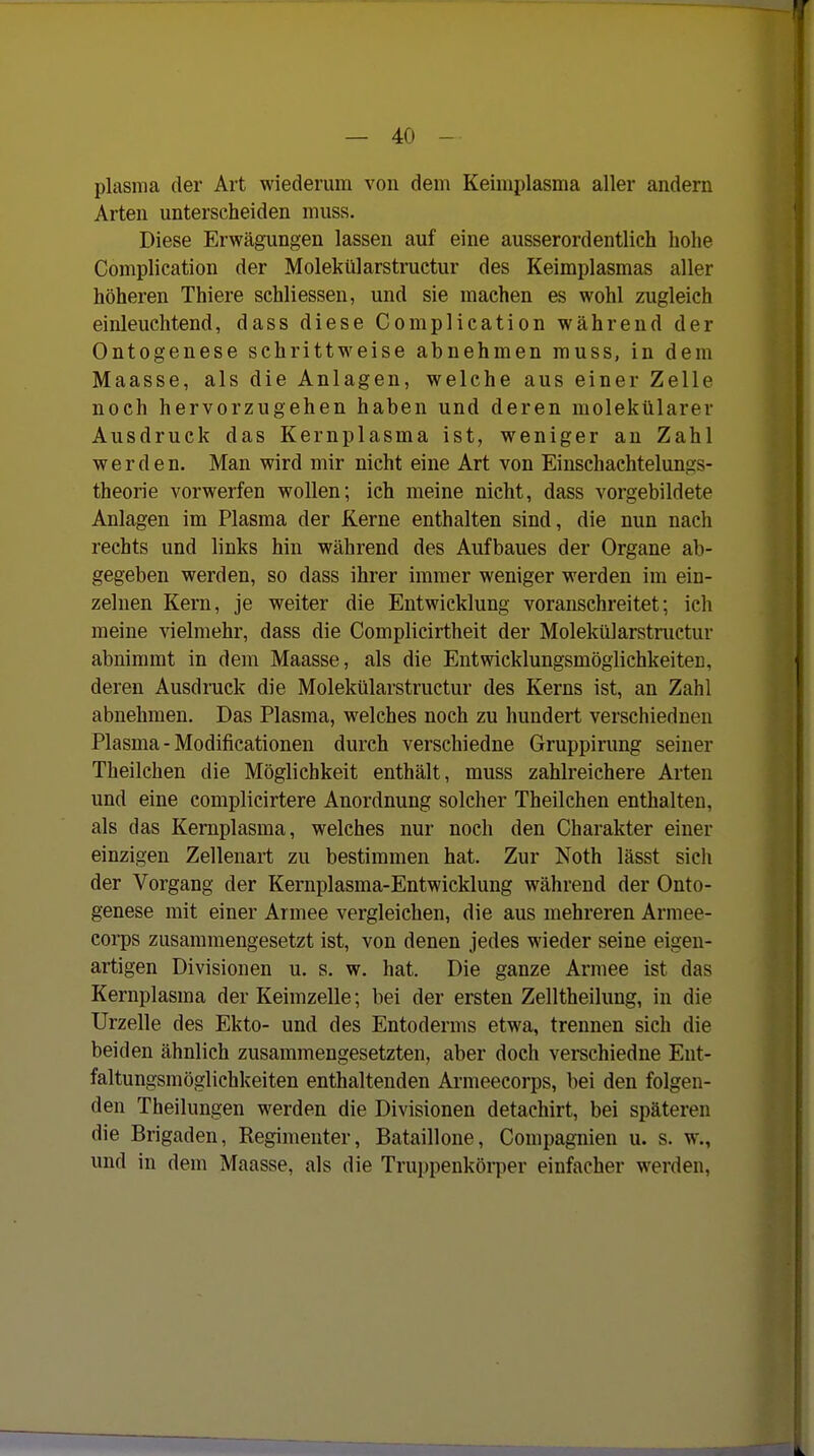 plasma der Art wiederum von dem Keimplasma aller andern Arten unterscheiden muss. Diese Erwägungen lassen auf eine ausserordentlich hohe Complication der Molekülarstructur des Keimplasmas aller höheren Thiere schliessen, und sie machen es wohl zugleich einleuchtend, dass diese Complication während der Ontogenese schrittweise abnehmen muss, in dem Maasse, als die Anlagen, welche aus einer Zelle noch hervorzugehen haben und deren molekülarev Ausdruck das Kernplasma ist, weniger an Zahl werden. Man wird mir nicht eine Art von Einschachtelungs- theorie vorwerfen wollen; ich meine nicht, dass vorgebildete Anlagen im Plasma der Kerne enthalten sind, die nun nach rechts und links hin während des Aufbaues der Organe ab- gegeben werden, so dass ihrer immer weniger werden im ein- zelnen Kern, je weiter die Entwicklung voranschreitet; ich meine vielmehr, dass die Complicirtheit der Molekülarstmctur abnimmt in dem Maasse, als die Entwicklungsmöglichkeiten, deren Ausdruck die Molekülarstructur des Kerns ist, an Zahl abnehmen. Das Plasma, welches noch zu hundert verschiednen Plasma - Modificationen durch verschiedne Gruppirung seiner Theilchen die Möglichkeit enthält, muss zahlreichere Arten und eine complicirtere Anordnung solcher Theilchen enthalten, als das Kemplasma, welches nur noch den Charakter einer einzigen Zellenart zu bestimmen hat. Zur Noth lässt sich der Vorgang der Kernplasma-Entwicklung während der Onto- genese mit einer Armee vergleichen, die aus mehreren Armee- corps zusammengesetzt ist, von denen jedes wieder seine eigen- artigen Divisionen u. s. w. hat. Die ganze Armee ist das Kernplasma der Keimzelle; bei der ersten Zelltheilung, in die Urzelle des Ekto- und des Entoderms etwa, trennen sich die beiden ähnlich zusammengesetzten, aber doch verschiedne Ent- faltungsmöglichkeiten enthaltenden Ai-meecorps, bei den folgen- den Theilungen werden die Divisionen detachirt, bei späteren die Brigaden, Regimenter, Bataillone, Compagnien u. s. w., und in dem Maasse, als die Truppenköi-per einfacher werden,