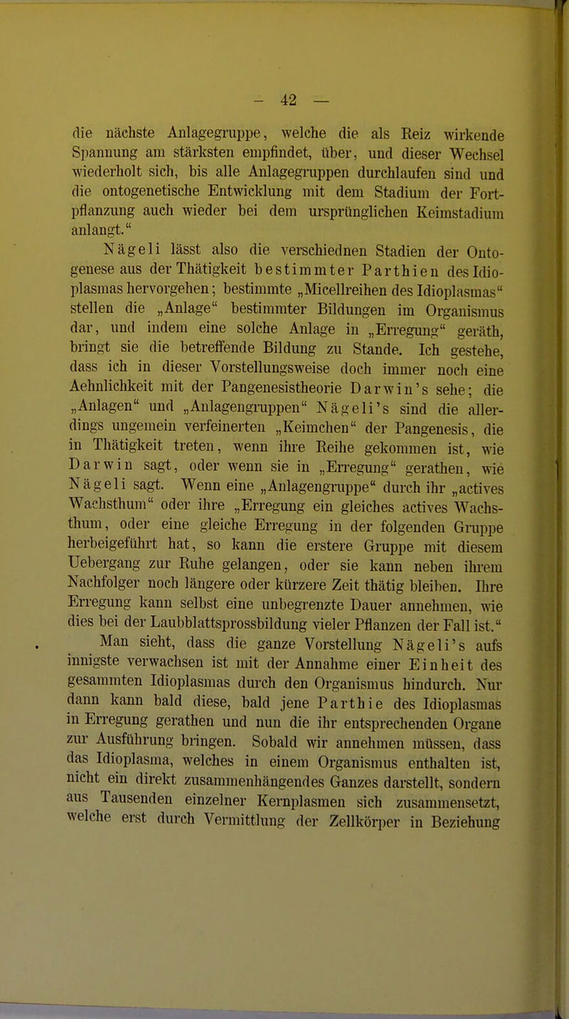 die nächste Anlagegmppe, welche die als Reiz wirkende Spannung am stärksten empfindet, über, und dieser Wechsel wiederholt sich, bis alle Anlagegruppen durchlaufen sind und die ontogenetische Entwicklung mit dem Stadium der Fort- pflanzung auch wieder bei dem ursprünglichen Keimstadium anlangt. Nägeli lässt also die verschiednen Stadien der Onto- genese aus derThätigkeit bestimmter Parthien desldio- plasmas hervorgehen; bestimmte „Micellreihen des Idioplasmas stellen die „Anlage bestimmter Bildungen im Organismus dar, und indem eine solche Anlage in „Erregung geräth, bringt sie die betreffende Bildung zu Stande. Ich gestehe, dass ich in dieser Vorstellungsweise doch immer noch eine Aehnlichkeit mit der Pangenesistheorie Darwin's sehe; die „Anlagen und „Anlagengruppen Nägeli's sind die aller- dings ungemein verfeinerten „Keimchen der Pangenesis, die in Thätigkeit treten, wenn ihre Reihe gekommen ist, wie Darwin sagt, oder wenn sie in „Erregung gerathen, wie Nägeli sagt. Wenn eine „Anlagengruppe durch ihr „actives Wachsthum oder ihre „Erregung ein gleiches actives Wachs- thmn, oder eine gleiche Erregung in der folgenden Gruppe herbeigeführt hat, so kann die erstere Gruppe mit diesem Uebergang zur Ruhe gelangen, oder sie kann neben ilu-em Nachfolger noch längere oder kürzere Zeit thätig bleiben. Ihre Erregung kann selbst eine unbegrenzte Dauer annehmen, wie dies bei der Laubblattsprossbildung vieler Pflanzen der Fall ist. Man sieht, dass die ganze Vorstellung Nägeli's aufs innigste verwachsen ist mit der Annahme einer Einheit des gesammten Idioplasmas durch den Organismus hindurch. Nur dann kann bald diese, bald jene Parthie des Idioplasmas in Erregung gerathen und nun die ihr entsprechenden Organe zur Ausführung bringen. Sobald wir annehmen müssen, dass das Idioplasma, welches in einem Organismus enthalten ist, nicht ein direkt zusammenhängendes Ganzes daretellt, sondern aus Tausenden einzelner Kernplasmen sich zusammensetzt, welche erst durch Vermittlung der Zellkörper in Beziehung