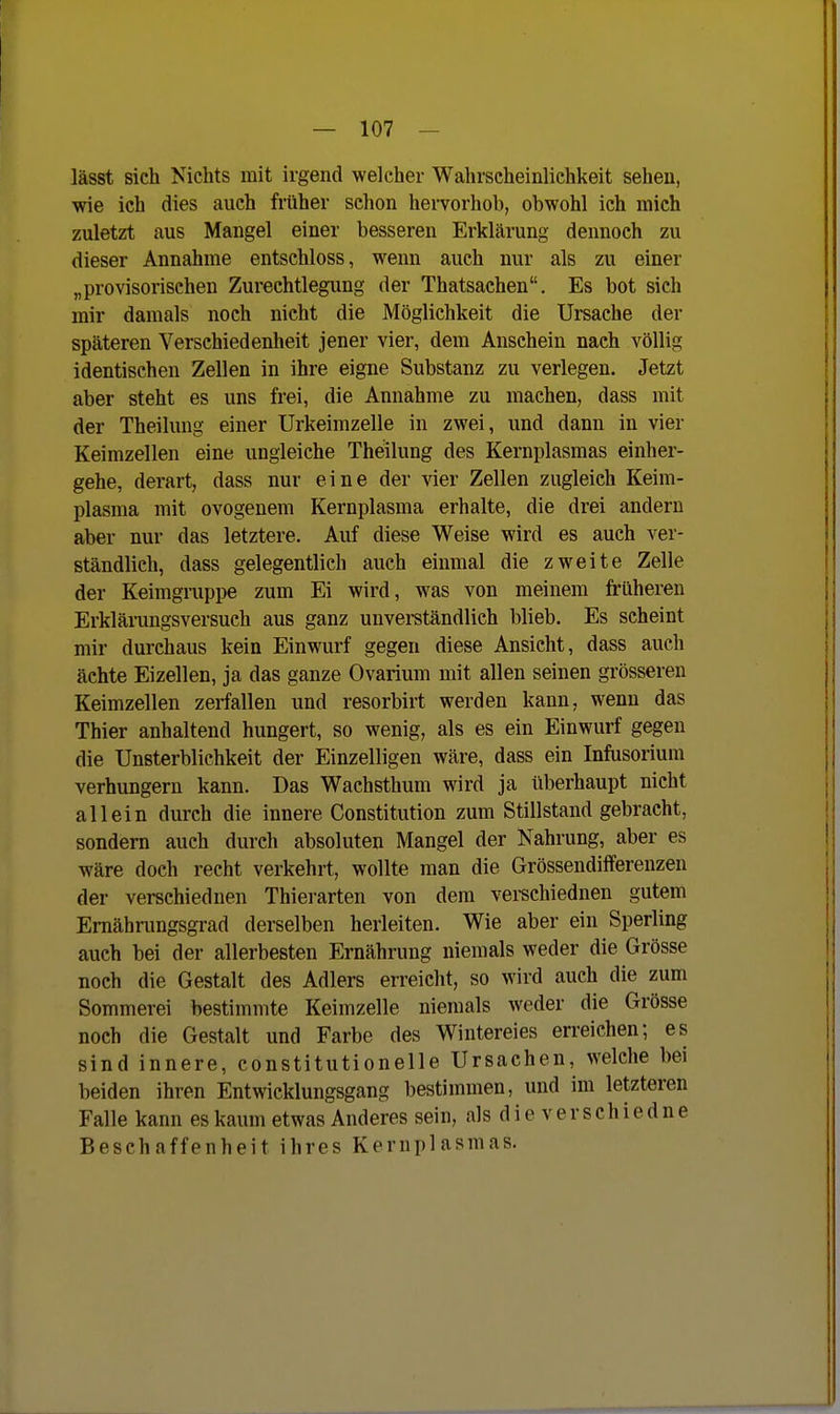 lässt sich Nichts mit irgend welcher Wahrscheinlichkeit sehen, wie ich dies auch früher schon hervorhob, obwohl ich mich zuletzt aus Mangel einer besseren Erklärung dennoch zu dieser Annahme entschloss, wenn auch nur als zu einer „provisorischen Zurechtlegimg der Thatsachen. Es bot sich mir damals noch nicht die Möglichkeit die Ursache der späteren Verschiedenheit jener vier, dem Anschein nach völlig identischen Zellen in ihre eigne Substanz zu verlegen. Jetzt aber steht es uns frei, die Annahme zu machen, dass mit der Theilung einer Urkeimzelle in zwei, und dann in vier Keimzellen eine ungleiche Theilung des Kernplasmas einher- gehe, derart, dass nur eine der vier Zellen zugleich Keim- plasma mit ovogenem Kernplasma erhalte, die drei andern aber nur das letztere. Auf diese Weise wird es auch ver- ständlich, dass gelegentlich auch einmal die zweite Zelle der Keimgruppe zum Ei wird, was von meinem früheren Erklämngsversuch aus ganz unverständlich blieb. Es scheint mir durchaus kein Einwurf gegen diese Ansicht, dass auch ächte Eizellen, ja das ganze Ovarium mit allen seinen grösseren Keimzellen zerfallen und resorbirt werden kann, wenn das Thier anhaltend hungert, so wenig, als es ein Einwurf gegen die Unsterblichkeit der Einzelligen wäre, dass ein Infusorium verhungern kann. Das Wachsthum wird ja überhaupt nicht allein durch die innere Constitution zum Stillstand gebracht, sondern auch durch absoluten Mangel der Nahrung, aber es wäre doch recht verkehrt, wollte man die Grössendifferenzen der verschiednen Thierarten von dem verechiednen gutem Emährungsgrad derselben herleiten. Wie aber ein Sperling auch bei der allerbesten Ernährung niemals weder die Grösse noch die Gestalt des Adlers erreicht, so wird auch die zum Sommerei bestimmte Keimzelle niemals weder die Grösse noch die Gestalt und Farbe des Wintereies erreichen; es sind innere, constitutionelle Ursachen, welche bei beiden ihren Entwicklungsgang bestimmen, und im letzteren Falle kann es kaum etwas Anderes sein, alsdieverschiedne Beschaffenheit ihres Kernplasmas.