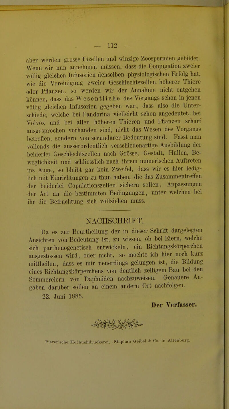 aber werden grosse Eizellen und winzige Zoospermien gebildet. Wenn wir nun annehmen müssen, dass die Conjugation zweier völlig gleichen Infusorien denselben physiologiseheu Erfolg hat, wie die Vereinigung zweier Geschlechtszellen höherer Thiere oder Pflanzen, so werden wir der Annahnie nicht entgehen können, dass das Wesentliche des Vorgangs schon in jenen völlig gleichen Infusorien gegeben war, dass also die Unter- schiede, welche bei Pandorina vielleicht schon angedeutet, bei Volvox und bei allen höheren Thieren und Pflanzen scharf ausgesprochen vorhanden sind, nicht das Wesen des Vorgangs betreffen, sondern von secundärer Bedeutung sind. Fasst man vollends die ausserordentlich verschiedenartige Ausbildung der beiderlei Geschlechtszellen nach Grösse, Gestalt, Hüllen, Be- weglichkeit und schliesslich nach ihrem numerischen Auftreten ins Auge, so bleibt gar kein Zweifel, dass wir es hier ledig- lich mit Einrichtungen zu thun haben, die das Zusammentreffen der beiderlei Copulationszellen sichern sollen, Anpassungen der Art an die bestimmten Bedingungen, unter welchen bei ihr die Befruchtung sich vollziehen muss. NACHSCHRIFT. Da es zur Beurtheilung der in dieser Schrift dargelegten Ansichten von Bedeutung ist, zu wissen, ob bei Eiern, welche sich parthenogenetisch entwckeln, ein Richtungskörperchen ausgestossen wird, oder nicht, so möchte ich hier noch kurz mittheilen, dass es mir neuerdings gelungen ist, die Bildung eines Richtungskörperchens von deutlich zelligem Bau bei den Sommereiern von Daphniden nachzuweisen. Genauere An- gaben darüber sollen an einem andern Ort nachfolgen. 22. Juni 1885. Der Verfasser. Pierer'sche Hofbuchdvuokerei. Stephan Geibel & Co. in Alteubui-g.