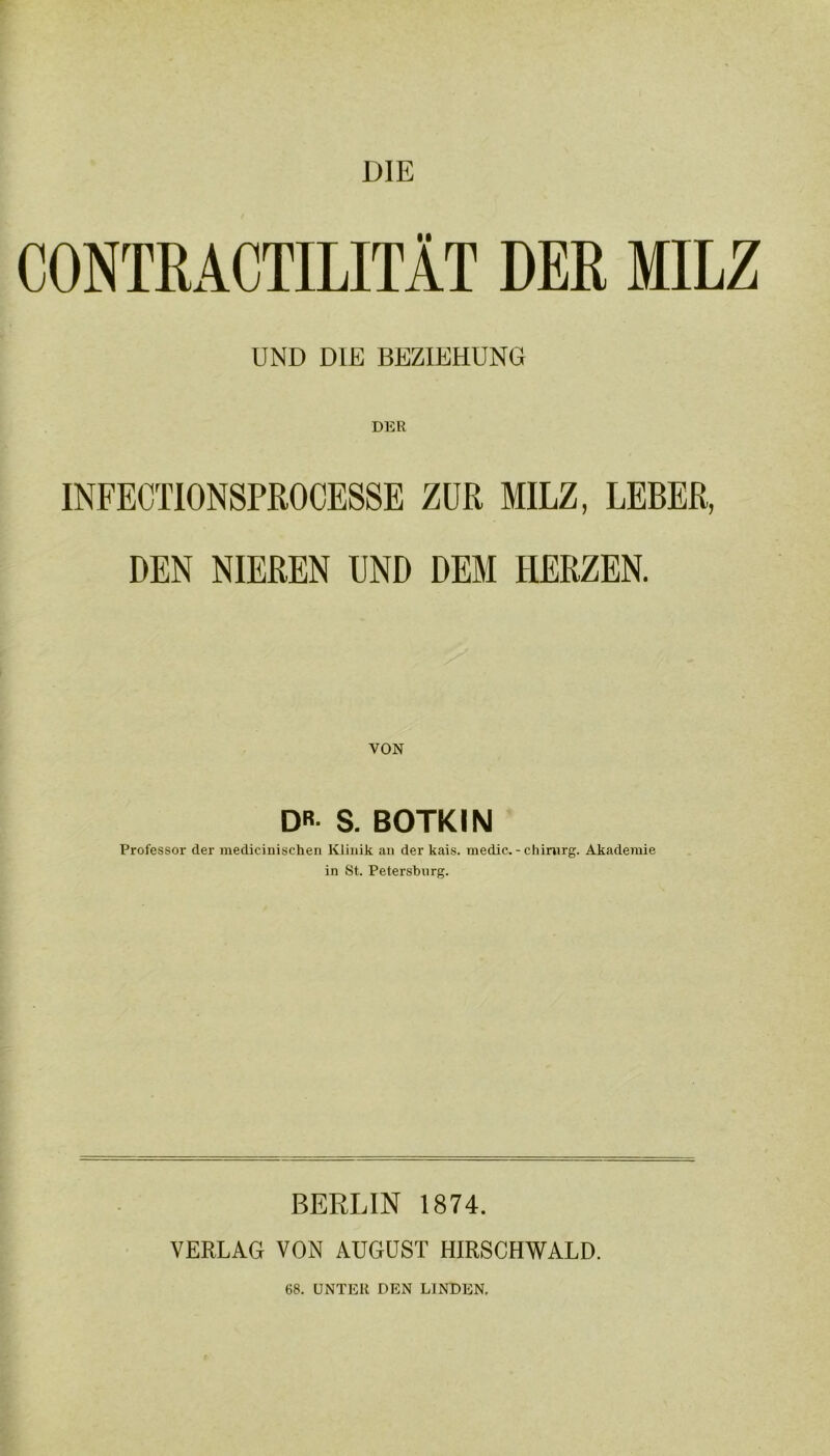 DIE CONTRACTILITÄT DER MILZ UND DIE BEZIEHUNG DER INFECTIONSPROCESSE ZUR MILZ, LEBER, DEN NIEREN UND DEM HERZEN. VON DR- S. BOTKIN Professor der medicinischen Klinik an der kais. medic. - Chirurg. Akademie in St. Petersburg. BERLIN 1874. VERLAG VON AUGUST HIRSCHWALD. 68. UNTER DEN LINDEN.